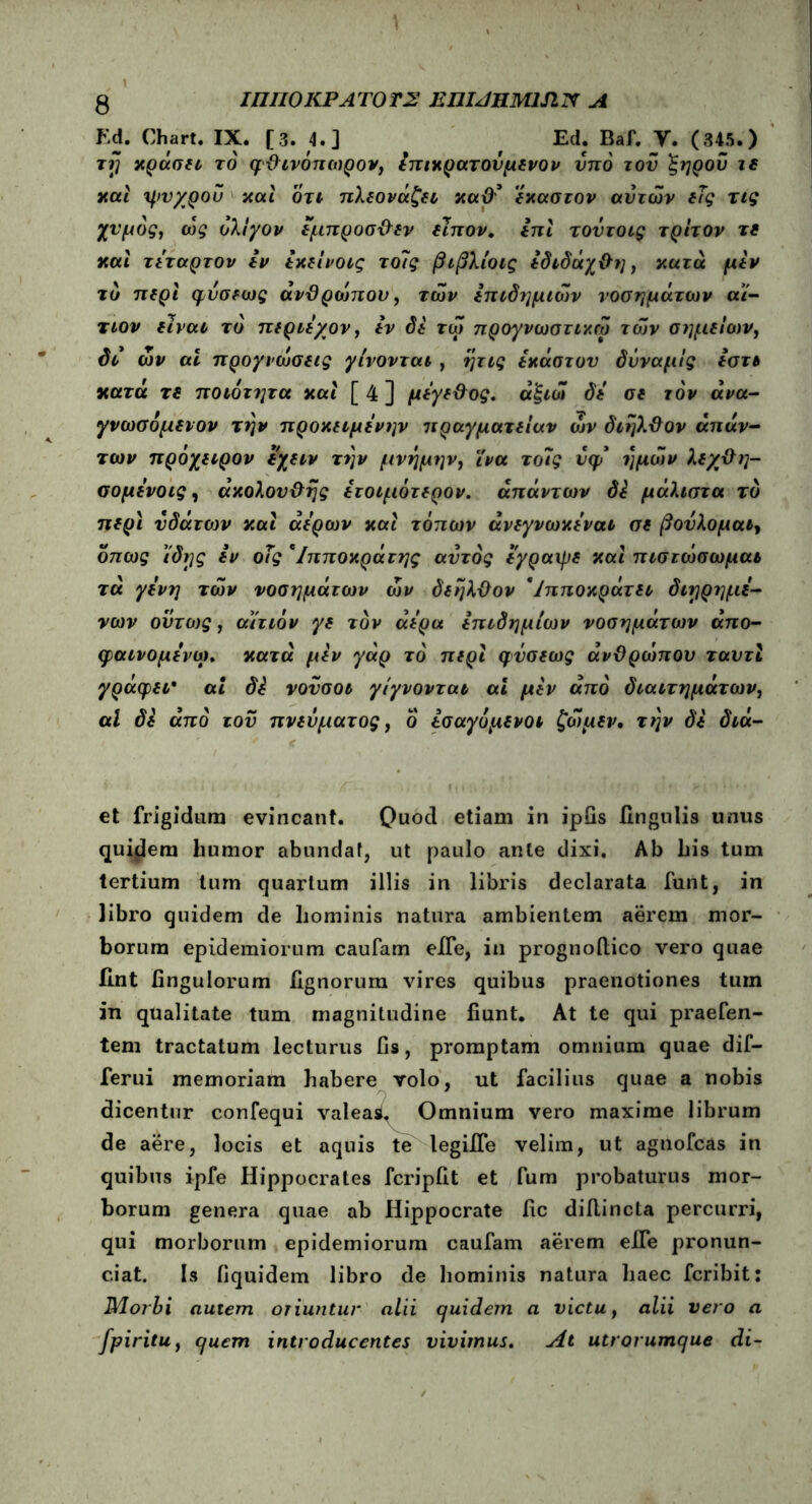 Ed. Chart. IX. [3. 4.] f Ed; Baf. Y. (345.) τrj κράση το φθινόπωρο*, ίπικρατονμενον υπό του 'ξηροΰ ιε και ψυχροΰ και οτι πλεονάζει καθ' έκαστον αυτών εϊς τις χυμός, ώς ολίγον έμπροσθεν είπον. επί τουτοις τρίτον τε καί τέταρτον εν εκείνοις το7ς βιβλίοις εδιδάχθη, κατά μεν το περί φυσεως ανθρώπου, των επιδημιών νοσημάτων αί- τιον είναι τό περιεγον, εν δε τώ προγνωστικώ των σημείων, δι ών αί προγνώσεις γίνονται, ητις εκάστυυ δύναμίς εστι κατά τε ποιότητα καί [ 4 ] μέγεθος. άξιώ δε σε τον άνα- γνωσόμενον την προκειμένην πραγματείαν ών διηλθον απάν- των πρόχειρον εχειν την μνήμην, ίνα τοίίς υφ* ημών λεχθη- σομενοις, ακόλουθης ετοιμότερο*. απάντων δ£ μάλιστα τό περί υδάτων καί αέρων καί τόπων άνεγνωκέναι σε βούλομαι, όπως ίδης εν οΐς *Ιπποκράτης αυτός εγραιρε καί πιστώσωμαι τα γένη τών νοσημάτων ών δεήλθον ' Ιπποκράτει διηρημέ- νων ουτως, αίτιόν γε τον αέρα επιδημιών νοσημάτων άπο- φαινομένω. κατά μεν γάρ το περί φΰσεως ανθρώπου ταυτί γράφει* αί di νουσοι γίγνονται αί μεν από διαιτημάτων, αί δε από του πνεύματος, ο έσαγόμενοι ζώμεν. την δε διά- et frigidum evincant. Quod etiam in ipGs lingulis unus quidem humor abundat, ut paulo ante dixi. Ab his tum tertium tum quartum illis in libris declarata funt, in libro quidem de hominis natura ambientem aerem mor- borum epidemiorum caufam eife, in prognoilico vero quae Ilnt Ungulorum lignorum vires quibus praenotiones tum in qualitate tum magnitudine fiunt. At te qui praefen- tem tractatum lecturus fis, promptam omnium quae dif— ferui memoriam habere volo, ut facilius quae a nobis dicentur confequi valeas. Omnium vero maxime librum de aere, locis et aquis te legiife velim, ut agnofcas in quibus ipfe Hippocrates fcripfit et fum probaturus mor- borum genera quae ab Hippocrate fic diilincta percurri, qui morborum epidemiorum caufam aerem effe pronun- ciat. Is fiquidem libro de hominis natura haec fcribit: Morbi autem oriuntur alii quidem a victu, alii vero a fpiritu, quem introducentes vivimus. At utrorumque di-