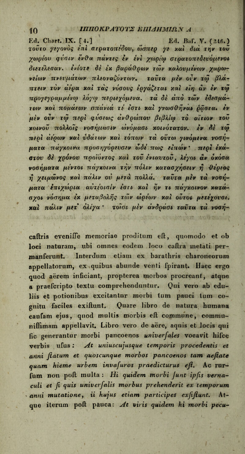 ΙΟ ΙΠΠΟΚΡΑ ΤΟ Τ2 mHAHMISlN Α Ed. Cliort. IX. [4.] Ed. Baf. V. (346.) κοινού πολλοις νοοημασιν ωνομασι χοονότατον. tv Si τώ νοσήματα μΐντοι πάγκοινα την πόλιν κατασχήσπν η ΰίρίος caftris evenifle memoriae proditum eft, quomodo et ob loci naturam, ubi omnes eodem loco caftra metati per- manferunt. Interdum etiam ex barathris charoneorum appellatorum, ex quibus abunde venti fpirant. Haec ergo quod aerem inficiant, propterea morbos procreant, atque a praefcripto textu comprehenduntur. Qui vero ab edu- liis et potionibus excitantur morbi lum pauci tum co- gnitu faciles exiftunt. Quare libro de natura humana caufam ejus, quod mullis morbis efl commune, commu- niflimam appellavit. Libro vero de aere, aquis et locis qui fic generantur morbi pancoenos univerfales vocavit hifce verbis ufus : At uniuscujusque temporis procedentis et atini flatum et quoscunque morbos pancoenos tam aefiate quam hieme urbem invafuros praedicturus efl. Ac rur- fum non poil multa : Hi quidem morbi Junt ipfls verna- culi et fl quis univerfalis morbus prehenderit ex temporum anni mutatione, ii hujus etiam participes exflftunt. At- que iterum poit pauca: At viris quidem hi morbi pecu-