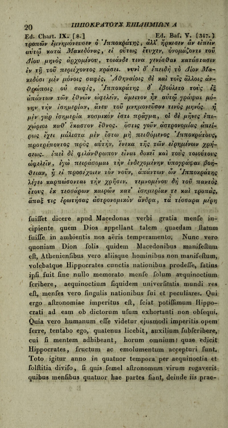 ιηηοκΡΑτοτΣ euijumisin a Ed. Chart. IX. [8·] e c f # Ed. Baf. V. (347. ) τροπών εμνημόνενσεν 6 'Ιπποκράτης, άλλ* ηρκεσεν άν εϊπείν αντω κατά Μακεδόνας, εί όντως έτυχεν, όνομάζοντι του Λιον μηνός άρχομένου, τοιάνδε τινα γενέσθαι κατάστασιν iv τη του περιέγοντος κράσει. νννϊ δ’ επειδή το Δίον Μα- κιδοσι μεν μδνοις σαφές, Άθηναίοις δέ και το7ς άλλοις άν- θφώποις οΰ σαφές, 'Ιπποκράτης δ εβοΰλετο τους εξ απάντων των εθνών ώφελείν, άμεινον ην αυτά! γράψαι μό- νην την ισημερίαν, άνευ του μνημόνευσαι τίνος μηνός. η μέν γάρ ισημερία κοσμικόν έστι πράγμα, οι δέ μήνες επι- χώριοι κα-0‘ έκαστον έθνος. ’όστις γουν αστρονομίας απει- ρίας έχει μάλιστα μέν έστω μι) πειθόμενος 'Ιπποκράτους9 προτρέποντος προς αυτήν, ένεκα της των ειρημένων χρη- αεως. επει δέ φιλάνθρωπον είναι δοκει και τους τοιοντονς ώφελειν, εγώ πειράσομαι την ενδεχομένην υπογράιραι βοή- θειαν, ή εί προσε’χοιεν τον νουν, απάντων ών 'Ιπποκράτης λέγει καρπώσονται την χρήσιν. τεμνομένον δή του παντός έτους εκ τεσσάρων καιρών κατ ισημερίαν τε και τροπάς, άπαξ τις έρωτήσας αστρονομικόν ανδρα, τα τέσσαρα μέρη fuiflet dicere apud Macedonas verbi gratia rnenfe in- cipiente quem Dios appellant talem quaedam llatum fuiife in ambientis nos aeris temperamento. Nunc vero quoniam Dion folis quidem Macedonibus manifeitum eit, Atlienienfibus vero aliisque hominibus non manifeitum, volebatque Hippocrates cunctis nationibus prodefie, fatius ipii fuit line nullo memorato rnenfe folum aequinoctium fcribere, aequinoctium liquidem univerfitatis mundi res ell, menfes vero fingulis nationibus fui et peculiares. Qui ergo afironomiae imperitus ell, fciat potiffimum Hippo- crati ad eam ob dictorum ufum exhortanti non obfequi. Quia vero humanum eife videtur ejusmodi imperitis opem ferre, tentabo ego, quatenus licebit, auxilium fubfcribere, cui fi mentem adhibeant, horum omnium; quae 'edicit Hippocrates, fructum ac emolumentum accepturi funt. Toto igitur anno in quatuor tempora per aequinoctia et folitilia divifo, fi quis femel aflronomum virum rogaverit quibus menfibus quatuor hae partes fiant, deinde iis prae-
