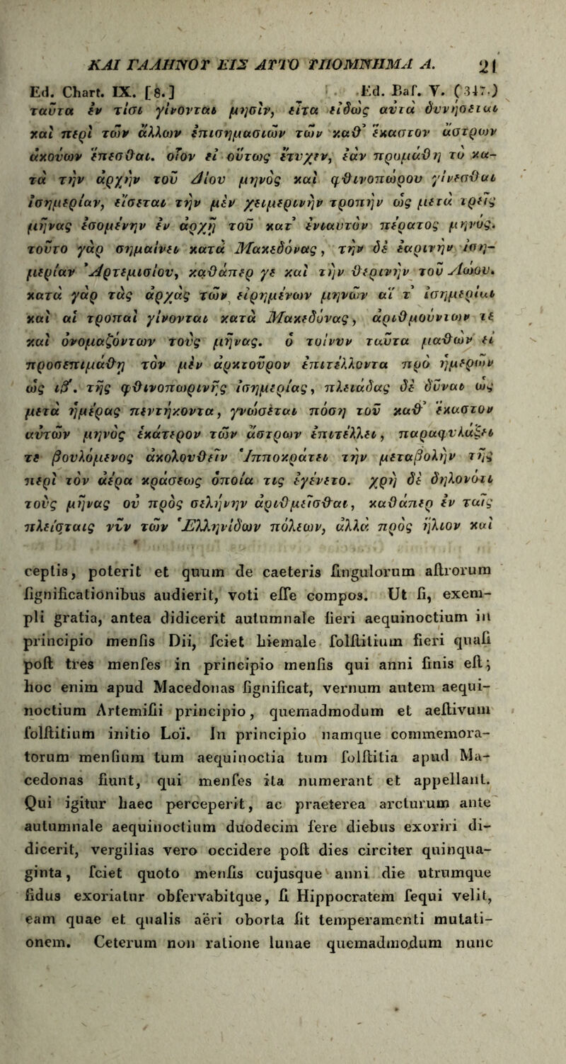 Ed. Chart. IX. [8.] ^ Ed. Bai. Υ. ( 347·) ταύτα εν τίσι γίνονται μησίν, είτα είδώς αυτά δννήσειαι καί περί των άλλων επισημασιών των καθ' έκαστον άστρων άχονων έπεσθαι. οΤον εί ούτως ετνγεν, εάν προμάϋη το χα- τά την αρχήν τον Λίον μηνος και φθινοπώρου γίνεσθαι ισημερίαν, είσεται την μεν χειμερινήν τροπήν ώς μετά τρεις μήνας εσομενην εν άρχη του κατ ενιαυτόν περατος μηνος. τούτο γάρ σημαίνει χατά Μαχεδόνας, την δε εαρινήν ιση- μερίαν Αρτεμισίου, καϋάπερ γε καί την θερινήν τού Αώον, χατά γάρ τάς άρχάς των είρημενων μηνών αί τ ισημερία* καί αί τροπαϊ γίνονται κατά Μαχεδόνας, άριθμούντο)ν τε καί όνομαζόντων τους μήνας. ό τυίνυν ταύτα μαθων ει προσεπιμάθη τον μεν άρχτονρον επιτελλοντα προ ήμερων ώς ι&. της φθινοπωρινής ισημερίας, πλειάδας δε δνναι ως μετά ημέρας πεντήκοντα, γνώισέται πόση τον χαθ’ έκαστον αυτών μηνος εχάτερον των άστρων επιτελλει, παραφνλαςει τε βονλόμενος άχολονθείν *Ιπποχράτει την μεταβολήν της περί τον αέρα χράσεως οποία τις εγενετο. χρη δέ δηλονσιι τους μήνας ον προς σελήνήν άριθμείσθαι, καϋάπερ εν τα7ς πλείσταις νυν των Ήλληνίδων πόλεων, αλλά προς ήλιον καί ceptis, poterit et quum de caeteris Ungulorum aftrorum fignificationibus audierit, voti efte compos. Ut fi, exem- pli gratia, antea didicerit autumnale iieri aequinoctium in principio meniis Dii, fciet hiemale foliiiliuui fieri quafi poft tres menfes in principio meniis qui anni finis eii j hoc enim apud Macedonas fignificat, vernum autem aequi- noctium Artemiiii principio, quemadmodum et aeftivum folftitium initio Loi. In principio namque commemora- torum meniium tum aequinoctia tum folffcitia apud Ma- cedonas fiunt, qui menfes ita numerant et appellant. Qui igitur liaec perceperit, ac praeterea arcturum ante autumnale aequinoctium duodecim fere diebus exoriri di- dicerit, Vergilias vero occidere poft dies circiter quinqua- ginta , fciet quoto meniis cujusque anni die utrumque fidus exoriatur obfervabitque, fi Hippocratem fequi velit, eam quae et qualis aeri oborta fit temperamenti mutati- onem. Ceterum non ratione lunae quemadmodum nunc