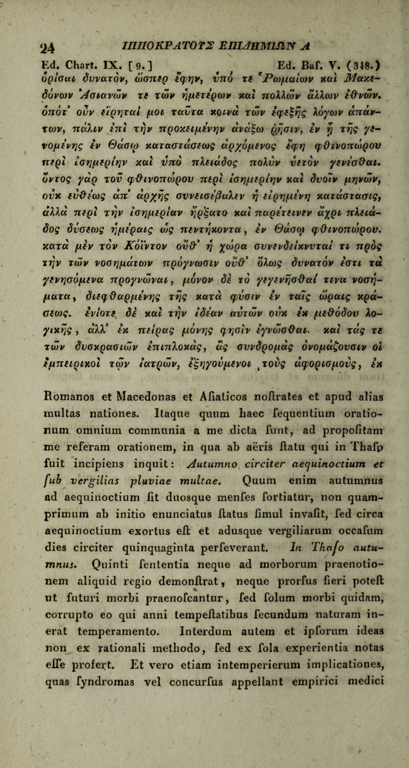 ‘i4 ΙΠΠΟ KP ΑΤΟ ΤΣ ΕΠΜΗΜΜΝ Α Ed. Chart. IX. [9.] Ed. Baf. Υ. (348.) υρίσαι δυνατόν, όίσπερ εφην, υπό τε eΡωμαίων χαι Μακε- εμπειριχοι των ιατρών, εξηγούμενοι 4τονς άφορισμονς, εχ Romanos et Macedonas et Afiaticos noRrates et apud alias multas nationes. Itaque quum liaec fequentium oratio- num omnium communia a me dicta funt, ad propofitam me referam orationem, in qua ab aeris Ratu qui in Thafp fuit incipiens inquit: Autumno circiter aequinoctium et fub vergilias pluviae multae. Quum enim autumnus ad aequinoctium Rt duosque menfes fortiatur, non quam- primum ab initio enunciatus Ratus fimul invafit, fed circa aequinoctium exortus eR et adusque Vergiliarum occafum dies circiter quinquaginta perfeverant. In Thafo autu- mnus. Quinti fententia neque ad morborum praenotio- nem aliquid regio demonRrat, neque prorfus fieri poteft ut futuri morbi praenofcantur, fed folum morbi quidam, corrupto eo qui anni lempeRatibus fecundum naturam in- erat temperamento. Interdum autem et ipforum ideas non ex rationali methodo, fed ex fola experientia notas eife profert. Et vero etiam intemperierum implicationes, quas fyndromas vel concurfus appellant empirici medici