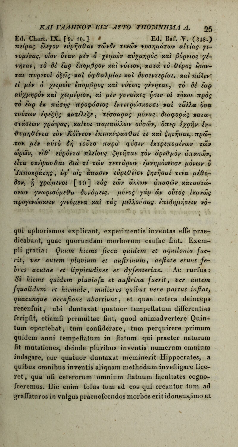Ed. Chart. IX. [9. 10.] · _ ~ Ed. Baf. Υ. (348.) ηείρας ελεγον ενρησΌαν τώνδε τινών νοσημάτων αιτίας γι- νομενας, οΐον όταν μεν 6 χαμών αυχμηρός καί βόρειος γε- νηται, το δε εαρ επομβρον και νότιον, κατά το ·&ερος ίσον- χαι πυρετοί οξείς καί οφθαλμίαν καί δυσεντερίαν. καί πάλιν? εί μεν 6 χειμών επομβρος καί νότιος γενηται, τό δε εαρ αυχμηρόν καί χειμέριον, ai μεν γυναίκες ν,σιν οι τόκον προς το' εαρ εκ πάσης προφάσιος εκτιτρώσκουσι καί τάλλα οσα τούτων εφεξής κατελεξε, τεσσαρας μόνας διαφοράς κατα- στάσεων γράψας, καίτον παμπόλλων ούσων, όπερ εχρην εν- {ϊυμη&έντα τον Κόϊντον επισκεψασΰαί τε καί ζητησαι, πρώ- τον μεν αυτό δη τούτο παρά qvoiv εκτρεπομενων των ωρών, εϊ&* ενρύντα πλείους ζητησαι τον άριΰμόν άπασών, είτα σκεψασ&αι διά τί των τεττάρων εμνημόντί'σε μόνων ο Ιπποκράτης, εφ οΤς άπασνν εύρε&είσι ζητησαι τινα με&ο- δον, rj χρώμενοι [ΐθ] τάς των άλλων άπασών καταστά- σεων γνωρισόμεΰα δυνάμεις, μόνος γάρ άν ούτος ικανώς προγινωσκενν γινόμενα καί τάς μέλλον σας επιδημησειν νό- qui aphorismos explicant, experimentis inventas effe prae- dicabant, quae quorundam morborum caufae ϋηt. Exem- pli gratia: Quum hiems fcca cjuidem et aquilonia fue- rit, ver autem pliivium et aufirinum, aeftate erunt fe- bres acutae et lippitudines et dyfenteriae. Ac rurfus : Si hiems quidem pluviofa et aufirina fuerit, ver autem fqualidum et hiemale, mulieres quibus vere partus infiat, quacunque occafione abortiunt, et quae cetera deinceps recenfuit, ubi duntaxat quatuor tempeftatum differentias fcripftt, etiamfi permultae iint, quod animadvertere Quin- tum oportebat, tum coniiderare, tum perquirere primum quidem anni tempeftatum in ftatum qui praeter naturam iit mutationes, deinde pluribus inventis numerum omnium indagare, cur quatuor duntaxat meminerit Hippocrates, a quibus omnibus inventis aliquam methodum inveftigare lice- ret, qua uΠ ceterorum omnium ftatuum facultates cogno- fceremus. Ilie enim folus tum ad eos qui creantur tum ad graffaturos in vulgus praenofeendos morbos erit idoneus,imo et