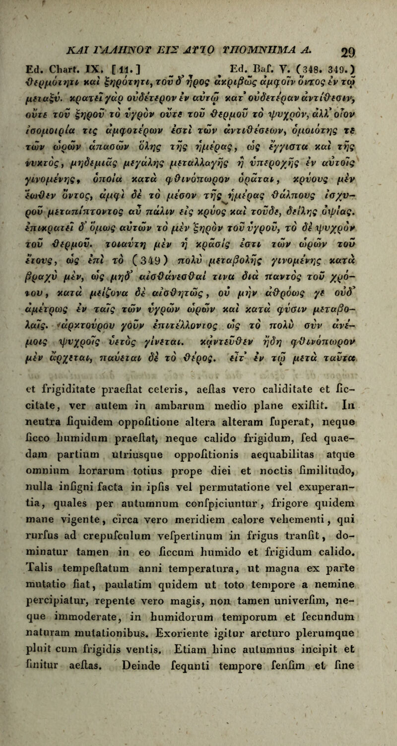 Ed. Chart. IX. [11.] _ % Ed.^Baf. Υ. (348. 349.) θερμόιιρι και ξηρότητι, τού όμηρος ακριβώς άμφοίν οντοςεν τω μεταξύ. κρατεί γάρ ουδέτερον εν αντώ κατ ούδετέραν άντιθεσιν, οϋτε τον ξηρόν το υγρόν ούτε του θερμού το 'ψυχρόν, «λλ* οΐον ίσομοιρία τις άμφοτέρων εστϊ των αντιθέσεων, όμοιο της τε των ωρών απαθών όλης της ημέρας, ώς έγγιστα και της νυκτός, μηδεμιάς μεγάλης μεταλλαγής η υπέροχης εν αύτοίς γινόμενης f οποία κατά φθινόπωρου όράται, κρύους μέν εωθεν οντος, άμφι δε τό μέσον της ημέρας θάλπους ισχυ- ρού μεταπίπτοντος αύ πάλιν εις κρύος και τούδε, δειλής όψίας. επικρατεί δ' όμως αυτών τό μεν ξηρόν τού υγρού, τό δε ψυχρόν τού θερμού, τοιαύτη μεν η κράσίς έστι τών ωρών τού ετονς, ώς έπι τό (349) πολύ μεταβολής γινομένης κατά βραχύ μεν, ώς μηδ’ αίσθάνεσθαί τινα διά παντός τού χρό- του, κατά μείζονα δε αίσθητώς, ου μι]ν άθρόως γε ούό’ άμέτρως εν ταίς τών υγρών ωρών και κατά φύσιν μεταβο- λα7ς. *άρκτούρου γούν έπιτέλλοντος ώς τό πολύ συν άνέ- μοις ψυχροίς ύετός γίνεται. κάντεύθεν ηδη φθινοπώρου μεν άρχεται, παύεται δε τό θέρος, είτ εν τω μετά ταύτοο et frigiditate praefiat ceteris, aeilas vero caliditate et fic- citate, ver autem in ambarum medio plane exiilit. In neutra fiquidem oppofitione altera alteram fuperat, neque ficco Lumidum praefiat, neque calido frigidum, fed quae- dam partium ulriusque oppolitionis aequabilitas atque omnium horarum totius prope diei et noctis fimilitudo, nulla infigni facta in ipfis vel permutatione vel exuperan- tia, quales per autumnum confpiciuntur, frigore quidem mane vigente, circa vero meridiem calore vehementi, qui rurfus ad crepufculum vefperlinuin in frigus traniit, do- minatur tamen in eo jGccum humido et frigidum calido. Talis tempefiatum anni temperatura, ut magna ex parte mutatio fiat, paulatim quidem ut toto tempore a nemine percipiatur, repente vero magis, non tamen univerfim, ne- que immoderate, in bumidorum temporum et fecundum naturam mutationibus. Exoriente igitur arcturo plerumque pluit cum frigidis ventis. Etiam hinc autumnus incipit et finitur aeilas. Deinde fequnti tempore fenfim et fine