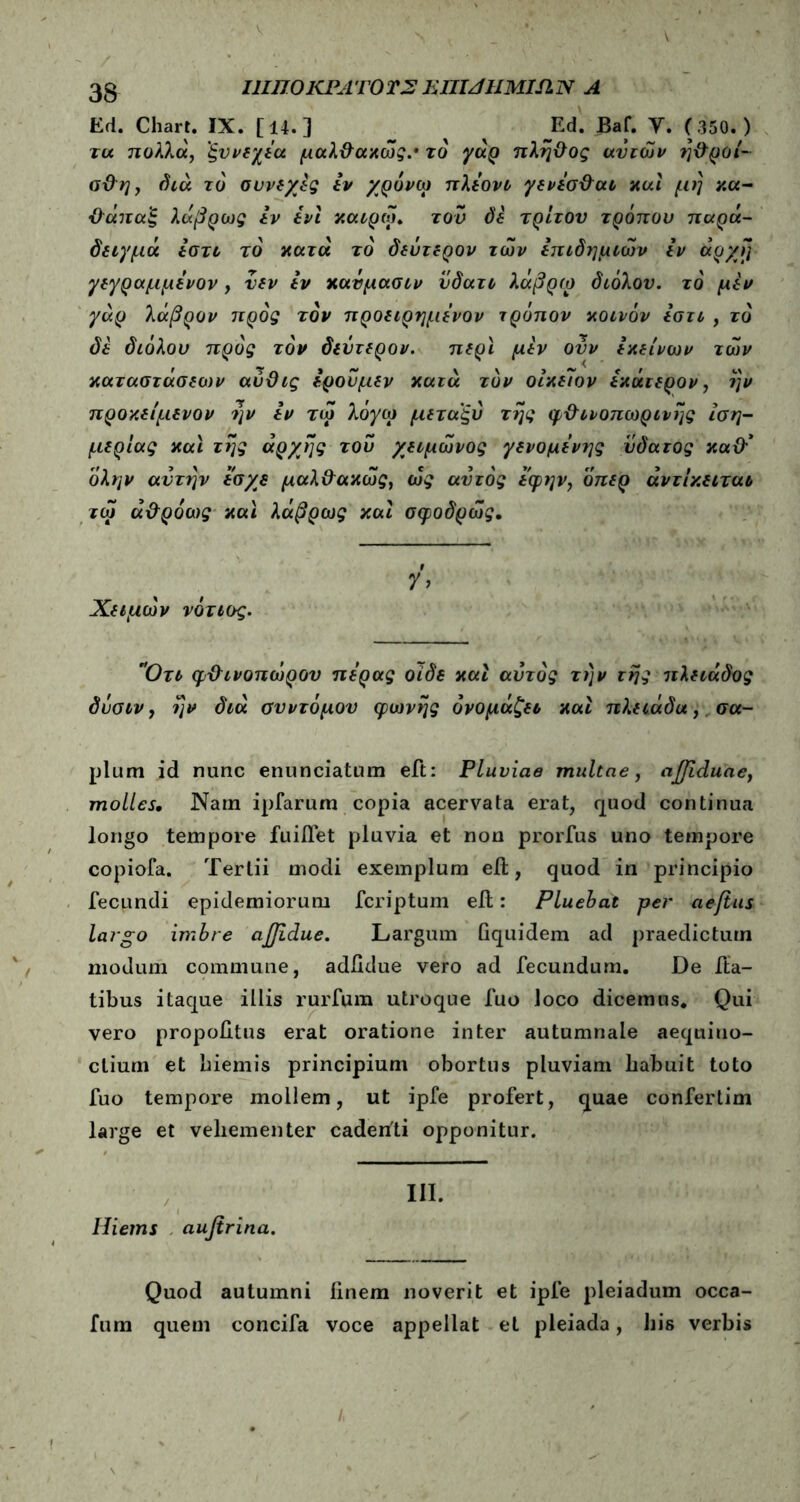 Ι1ΙΠ0ΚΡΛΎ0Τ2 ΕΠΙΛΙΙΜΙΛΝ A Ed. Cliart. IX. [14.] Ed. Baf. Y. (350.) μέριας και της αρχής του χειμωνος γενομενης υόατος καθ'* 9 Χειμων νότιος. pium id nunc enunciatum eft: Pluviae multae, ajjiduae, molles. Nam ipfarum copia acervata erat, quod continua longo tempore fuiifet pluvia et nou prorfus uno tempore copiofa. Tertii modi exemplum eil, quod in principio fecundi epidemiorum fcriptum eil: Pluebat per aejtus largo imbre ajjidue. Largum Gquidem ad praedictum modum commune, adiidue vero ad fecundum. De fla- tibus itaque illis rurfura utroque fuo loco dicemus. Qui vero propobtus erat oratione inter autumnale aequino- ctium et biemis principium obortus pluviam liabuit toto fuo tempore mollem, ut ipfe profert, quae confertim large et vehementer cadenti opponitur. Hietns aufirina. Quod autumni iinem noverit et ipfe pleiadum occa- fum quem concifa voce appellat et pleiada, his verbis