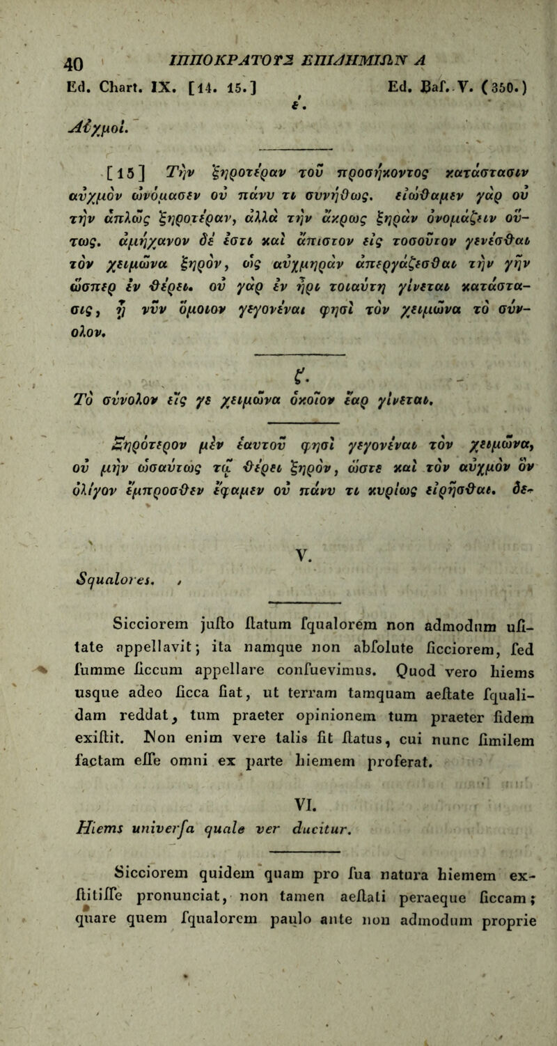 ΙΠΠΟΚΡΑΤΟΤ2 ΕΠΙ/UIMISlΝ Α Ed. Chart. IX. [14. 15.] # Ed. Baf.V. (350.) t. Λίχμοί. . [15] Την ξηροτεραν του προσήκοντος χατάστασιν ανχμόν ωνόμασεν ου πάνν τι συνηϋως. είώΟαμεν γάρ ου την άπλως ξηροτεραν, άλλα την άχρως ξηράν όνομάζειν ού- τως. άμηχανον δε εστι καί άπιστον εις τοσούτον γενεσ&αι τον χειμώνα ξηρόν, ως ανχμηράν άπεργάζεσϋαι την γην ώσπερ εν &ερει. ον γάρ εν ηρι τοιαΰτη γίνεται χατάστα- σις, ?] νυν ομοιον γεγονεναι φησι τον χειμώνα τό σνν- ολον. f·. Το σννολον ε7ς γε χειμώνα όχο7ον εαρ γίνεται, Εηρότερον μϊν εαυτόν φησι γεγονεναι τον χειμώνα, ον μην ωσαύτως τα &ερει ξηρόν, ώστε καί τον αύχμόν ον ολίγον εμπροσϋεν εφαμεν ον πάνν τι κυρίως είρησ&αι. δεν %  . , . * \ .... 1. I ·, i .,, f . V. Squalores, / Sicciorem juilo flatum fqualorem non admodum ufi- tate appellavit; ita namque non abfolute ficciorem, fed fumme iiccum appellare confuevimus. Quod vero liiems usque adeo ficca fiat, ut terram tamquam aeflate fquali- dam reddat, tum praeter opinionem tum praeter fidem exiilit. Mon enim vere talis fit flatus, cui nunc fimilem factam efle omni ex parte liiemem proferat. VI. Hiems univeifa quale ver ducitur. Sicciorem quidem quam pro fua natura hiemem ex- ftitifie pronunciat, non tamen aeflali peraeque ficcam; quare quem fqualorcm paulo ante non admodum proprie