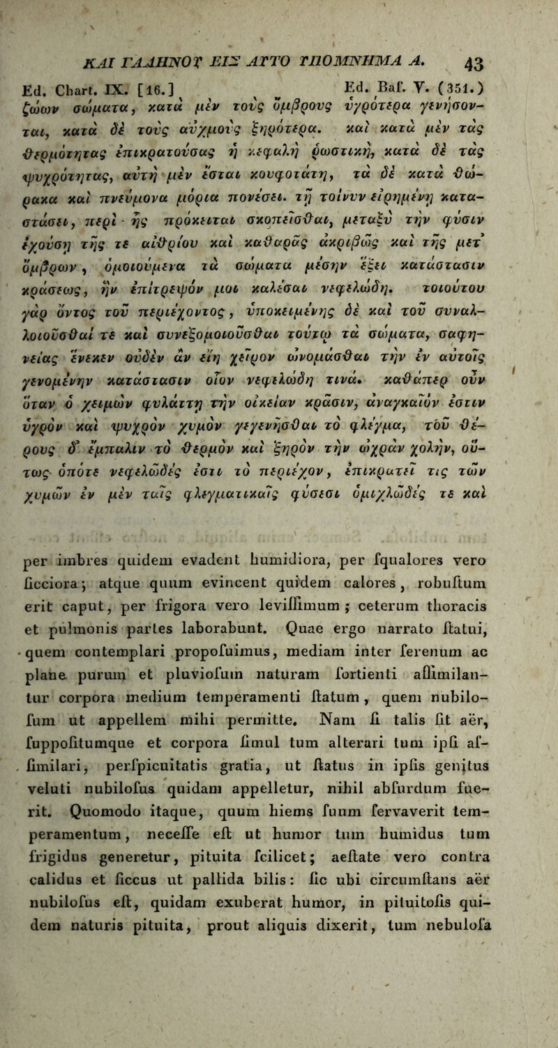 Ed. Chart. IX. [16.] ^ Ed. Baf. Υ. (351.) ζώων σώματα, κατά μεν τούς όμβρους ύγρότερα γενήσον- ται, κατά δε τους ανχμούς ξηρότερα. και κατά μεν τάς θερμότητας έπικρατούσας η κεφαλή σωστική, κατά δε τάς ψυχρότητας, αυτή μεν έσται κουφότατη, τά δε κατά θώ- ρακα και πνεύμονα μόρια πονέσει, τή τοίνυν εΐρημένΐ] κατα- στήσει, περί ής πρόκειται σκοπεΊσθαι, μεταξύ την φνσιν εχονσΐ] τής τε αίθριου και καθαράς ακριβώς και τής μετ όμβρων, όμοιούμενα τά σώματα μέσην εξει κατάστασιν κράσεως, ήν ίπιτρεχρόν μοι καλέσαι νεφελώδη. τοιοντου γάρ όντος του περιέχοντος, υποκείμενης δε και του συναλ- λοιοϋσθαί τε καί συνεξομοιούσθαι τοΰιω τά σώματα, σαφή- νειας ενεκεν ούδέν άν είη χείρον ώνομασθαι την εν αύτοΊς γενομένην κατάστασιν οΐον νεφελώδη τινά· καθάπερ ούν όταν ό χειμών φυλάττη νήν οικείαν κράσιν, αναγκαλόν εσιιν υγρόν και ψυχρόν χυμόν γεγενήσθαι τό φλέγμα, τού θέ- ρους δ* έμπαλιν τό θερμόν και ξηρόν την ώχράν χολήν, ού- τως οπότε νεφελώδες έστι τό περιέχον, επικρατεί τις τών χυμών εν μεν ταίς φλεγματικούς φύσεσι όμιχλώδές τε και per imbres quidem evadent humidiora, per fqualores vero ficciora*, atque quum evincent quidem calores, robuftuin erit caput, per frigora vero leviffimum ; ceterum thoracis et pulmonis partes laborabunt. Quae ergo narrato flatui, quem contemplari propofuimus, mediam inter ferenum ac plane purum et pluviofum naturam fortienti aflimilan- tur corpora medium temperamenti flatum , quem nubilo- fum ut appellem mihi permitte. Nam fi talis fit aer, fuppofitumque et corpora fimul tum alterari tum ipfi af- fimilari, perfpicuitatis gratia, ut flatus in ipfis genjtus veluti nubilofus quidam appelletur, nihil abfurdum fue- rit. Quomodo itaque, quum hiems fuum fervaverit tem- peramentum, neceffe efl ut humor tum humidus tum frigidus generetur, pituita fcilicet; aeftate vero contra calidus et ficcus ut pallida bilis: fic ubi circumflans aer nubilofus efl, quidam exuberat humor, in piluitofls qui- dem naturis pituita, prout aliquis dixerit, tum nebulofa