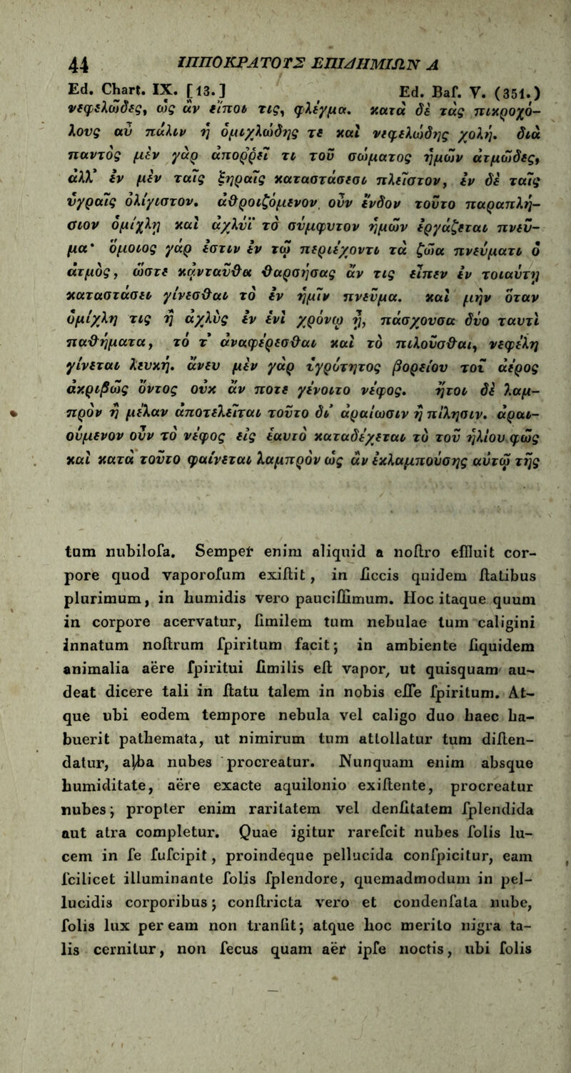 Ed. Chart. IX. [13.] , Ed. Baf. V. (351.) νεφελώδες, ως άν είποι τιςΛ φλέγμα, κατά δε τάς πικρόχο- λους αυ πάλιν ή ομιχλώδες τ ε και νεφελώδης χολή, διά παντός μεν γάρ άπορρει τι του σώματος ημών άτμώδες9 «λλ* εν μεν ταΐς ξηραΤς καταστάσεσι πλεΊστον, εν δε τα7ς νγραΊς όλίγιστον. ά&ροιζόμενον, ουν ένδον τούτο παραπλή- σιον ομίχλη και άχλΰϊ τό συμφυτον ημών εργάζεται πνεύ- μα' όμοιος γαρ εστιν εν τω περιεχοντι τά ζώα πνευματι ο ατμός, ώστε κάνταϋ&α ϋαρσήσας άν τις είπεν εν τοιαύτη καταστασει γίνεσ&αι τό εν ήμίν πνεύμα. και μην όταν ομίχλη τις η άχλύς εν ενϊ χρόνω η, πάσχουσα δυο ταυτι παθήματα, τό τ άναφερεσ&αι και τό πιλοΰσ&αι, νεφελη γίνεται λευκή, άνεν μεν γάρ τγρότητος βορείου τοι άερος ακριβώς όντος ουκ άν ποτέ γενοιτο νέφος. ήτοι δί λαμ- πρόν ή μελαν άποτελειται τούτο δι άραίωσιν ή πίλησιν. άραι- ονμενον ουν τό νέφος εις εαυτό καταδέχεται τό του ήλιου φως καί κατά τούτο φαίνεται λαμπρόν ως άν εκλαμποΰσης αύτω τής tam nubilofa. Sempei* enim aliquid a noflro effluit cor- pore quod vapororum exiflit, in iiccis quidem flatibus plurimum, in bumidis vero pauciflimum. Hoc itaque quum in corpore acervatur, iimilem tum nebulae lum caligini innatum noftrum fpiritum facit; in ambiente flquidem animalia aere fpiritui fimi lis eft vapor, ut quisquam au- deat dicere tali in flatu talem in nobis efle fpiritum. At- que ubi eodem tempore nebula vel caligo duo haec La- buerit pathemata, ut nimirum tum attollatur tum diflen- datur, a]ba nubes procreatur. Nunquam enim absque bumiditate, aere exacte aquilonio exiflente, procreatur nubes; propter enim raritatem vel denfitatem fplendida aut atra completur. Quae igitur rarefcit nubes folis lu- cem in fe fufcipit, proindeque pellucida confpicitur, eam fcilicet illuminante folis fplendore, quemadmodum in pel- lucidis corporibus; conflricta vero et condenfala nube, folis lux peream non traniit; atque boc merito nigra ta- lis cernitur, non fecus quam aei ipfe noctis, ubi folis