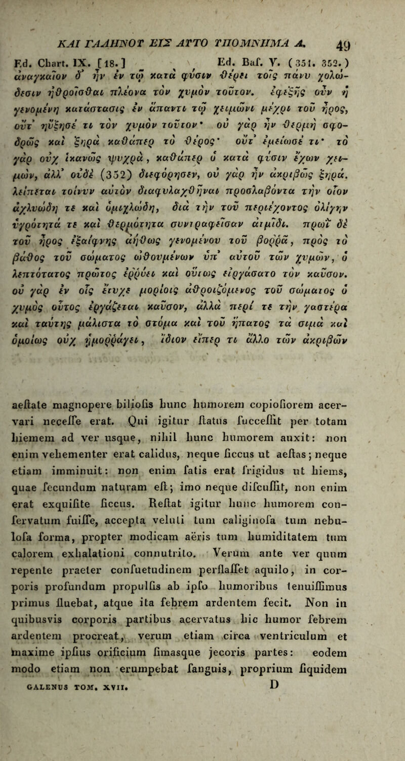 F,d. Cbart. IX. C18- ] ^ , Ed; Baf. V. ( 351. 352.) άναγχαλον δ* ην ιν τω χατά φυσιν Όιρίι το7ς πάνυ χολώ- δισιν ?]&ρο7σ&αι πλε'ονα τον χυμόν τούτον. άφιξης ονν η γινόμενη χατάστασις ιν άπαντι τω χιιμώνι μέχρι του ηρος, οντ ηυξησι τι τον χυμόν τούτον ου γάρ ην Όιρμη σφο- δρώς και ξηρά χαϋάπιρ το Όιρος' ουτ ιμείωσι τι* το γαρ ουχ ίκανώς ψυχρά , χα&απιρ δ κατά φυσιν ϊχων χιν- μών, ά)Χ ουδι (352) διιφόρησιν, ου γάρ ην άκριβώς 'ξηρά. λιίπιται τοίννν αυτόν διαφυλαχϋηναι προσλαβόντα την οΐον άχλυώδη τι χαι ομιχλώδη, διά την του πιριέχοντος όλι'γην υγρότητα τι καί ϋιρ^ιότητα συνιραφι7σαν άιμ7δι. πρω'ι δ£ τον ηρος ιξαίφνης αήϋως γινομένου του βορρά, προς το βάΌος του σώματος ώ&ουμι'νων υπ* αυτου των χυμών, ό λεπτότατος πρώτος ιρρυιι χαϊ ούτως ειργάσατο τον χαυσον. ου γάρ ιν οΐς ιτυ/ι μορίοις ά&ροιζόμινος του σώματος ό χυμός ούτος εργάζεται χαυσον, αλλά περί τι την γαστέρα χαϊ ταότης μάλιστα τό στόμα και του ηπατος τά σιμά και ομοίως ουχ ημορράγει, ίδιον είπερ τι άλλο των ακριβών aeftate magnopere bi lio iis hunc humorem copiofiorem acer- vari necelfe erat. Qui igitur iiatus fucceilit per totam liiemem ad ver usque, nihil hunc humorem auxit: non enim vehementer erat calidus, neque iiccus ut aelias; neque etiam imminuit: non enim fatis erat frigidus ut hiems, quae fecundum naturam elt; imo neque difcuilit, non enim erat exquifite ficcus. Reftat igitur hunc humorem con- fervatum fuiiTe, accepta veluli tum caliginofa tum nebu- lofa forma, propter modicam aeris tum humiditatem tum calorem exhalationi connutrilo. Verum ante ver quum repente praeter confuetudinem perflaifet aquilo, in cor- poris profundum propullis ab ipCo humoribus lenuiflimus primus lluebat, atque ita febrem ardentem fecit. Non in quibusvis corporis partibus acervatus hic humor febrem ardentem procreat, verum etiam circa ventriculum et tnaxime ipiius orificium fimasque jecoris partes: eodem modo etiam non erumpebat fanguis, proprium hquidem D GALENUS TOM. XVII.