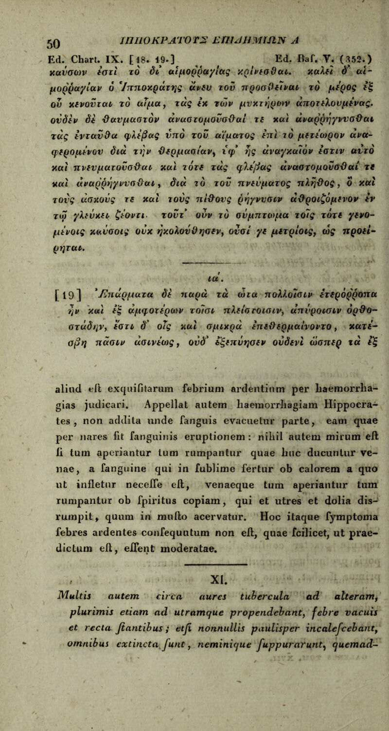 innoKPATOTS eumhmian a Ed. Chart.IX. [ 18. 19-3 Ed. Baf. Y. (352.) xavocov *στι τό δι αιμορραγίας κρίνισϋαι. xaXfi d' αι- μορραγίαν δ 'Ιπποκράτης avsv τον προσΟίΐναι το μύρος ου χίνονται το αϊμα, τάς ix των μνχτηρων άποτίΧουμίνας, ονδέν δί 'Θαυμαστόν άναστομουσΘαί τί και άναρρηγννσΘαι τάς Ινταν&α φΧίβας υπό του αίματος «τί το μίτιωρον άνα- φερομίνον διά την Θίρμασιαν, χφ ης άναγχάιόν ίστιν αυτό ν.αί πνίυματοΰσΘαι χαϊ τότί τάς φλίβας άναστομουσΘαί τί και άναρρήγννσΘαι, διά το του πνεύματος πληΘος, ο καί τους άσχονς rs καί τους πΙΘονς ρηγνυσιν αΘροιζόμίνον tv τω γΧιύχίΐ ζίοντι. τοντ ονν τό σύμπτωμα το7ς τότί γ(νο- μινοις χαύσοις ονχ ηχοΧονΟησίν, ονσί γι μίτρίοιςί ως προίί- ρηται. ιοί. [19] ' JZn άρματα δί παρά τά ώτα ποΧΧοϊσιν έτίρόρροπα ην χαϊ ίξ άμψοτύρων τοΊσι πΧίίστοισιν, άπύροισιν όρΘο- στάδην, Ιστι δ’ οΐς χαι σμιχρά ίπίΘίρμαίνοντο, κατί- σβη πάσιν άσινΐως, ούδ* ίξίπΰησίν ούδενι ωσπίρ τά ΐξ aliud tdt exquifitarum febrium ardentium per haemorrha- giae judicari. Appellat autem haemorrhagiam Hippocra- tes, non addita unde fanguis evacuetur parte, eam quae per nares fit fanguinis eruptionem : nihil autem mirum eft 11 tum aperiantur tum rumpantur quae huc ducuntur ve- nae, a fanguine qui in fublime fertur ob calorem a quo ut infletur necefle eft, venaeque tum aperiantur tum rumpantur ob fpiritus copiam, qui et utres et dolia dis- rumpit, quum in mullo acervatur. Hoc itaque fymptoma febres ardentes confequntum non eft, quae fcilicet, ut prae- dictum eft, eifent moderatae. , XI. Multis autem circa aures tubercula ad alteram, plurimis etiam ad utramque propendebant, febre vacuis et recta fiantibus; etfi nonnullis paulisper incalefcebantf omnibus extincta funt, neminique fuppurarunt, quemad-