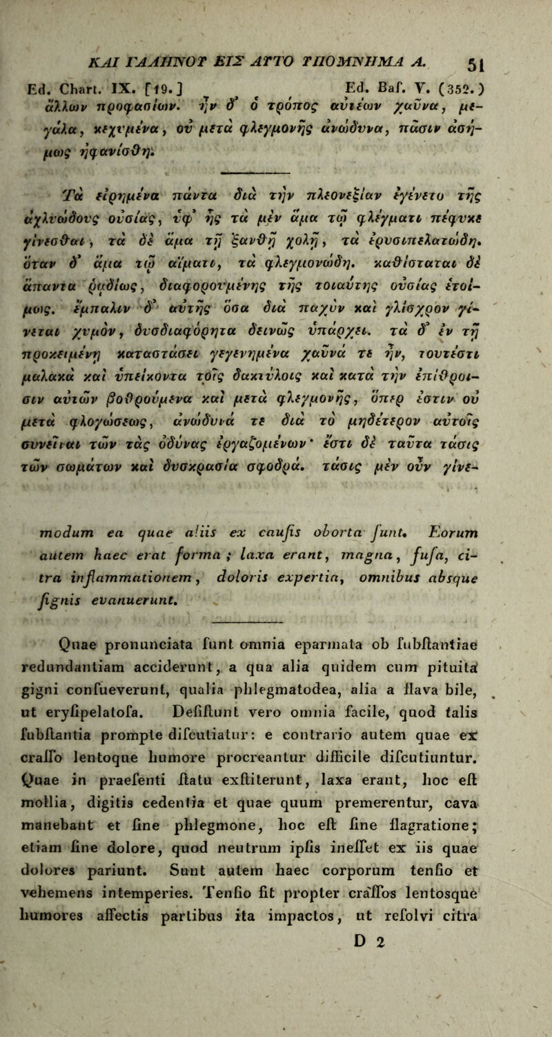 Ed. Chart. IX. Γί9·3 τ , , Ed. Baf. Υ. (352.) άλλων προφασίων. ην δ* 6 τρόπος αντεων χαύνα, με- γάλα, χεχνμενα, ον μετά φλεγμονής ανώδυνα, πάσιν άση- μως ηφανίσΰη: Τα είρημενα πάντα διά την πλεονεξίαν εγενετο της άχλνώδονς ουσίας, νφ ης τα μεν άμα τω φλεγματι πεφνχε γίνεσ&αΐ, τά δε άμα τη 'ξαν&η χολή, τα ερυσιπελατώ)δη, 'όταν δ* άμα τώ α'ίματι, τά φλεγμονώδη, καθίσταται δέ άπαντα ραδίως, διαφορονμένης της τοιαυτης ουσίας έτοι- μος. εμπαλιν δ* αυτής όσα διά παχυν xai γλίσχρον γί- νεται χυμόν, δνσδιαφόρητα δεινώς υπάρχει. τά δ* εν τη προκειμένη χαταστάσει γεγενημενα χαννά τε ην, τουτεστι μαλαχά και υπείχοντα το?ς δακινλοις χαί χατά την επίθροι- σιν αυτών βοϋρονμενα και μετά φλεγμονής, όπερ εστιν ον μετά φλογώσεως, άνώιδυνά τε διά το μηδετερον αυτοΐς σννεϊιαι των τάς όδννας εργαζόμενων* εστι δΐ ταντα τάσις των σωμάτων χαί δυσκρασία σφοδρά. τάσις μεν ονν γίνε- modum ea quae aliis ex caufls oborta JunU Eorum autem haec erat forma ; laxa erant, magna, fufla, ci- tra inflammationem, doloris expertia, omnibus absque fignis evanuerunt. Quae pronunciata funt omnia eparmata ob fubfiantiae redundantiam acciderunt, a qua alia quidem cum pituitaf gigni confueverunt, qualia phlegmatodea, alia a ilava bile, ut eryfipelatofa. Defiflunt vero omnia facile, quod falis fubftantia prompte difcutiatur: e contrario autem quae ex craifo lentoque liumore procreantur difficile difcutiuntur. Quae in praefenti itatu exftiterunt, laxa erant, hoc eit mollia, digitis cedentia et quae quum premerentur, cava manebant et line phlegmone, hoc eft iine flagratione; etiam iine dolore, quod neutrum ipiis in effiet ex iis quae dolores pariunt. Sunt autem haec corporum tenfio et vehemens intemperies. Tenho fit propter craffios lentosque humores affectis partibus ita impactos, ut refolvi citra D 2