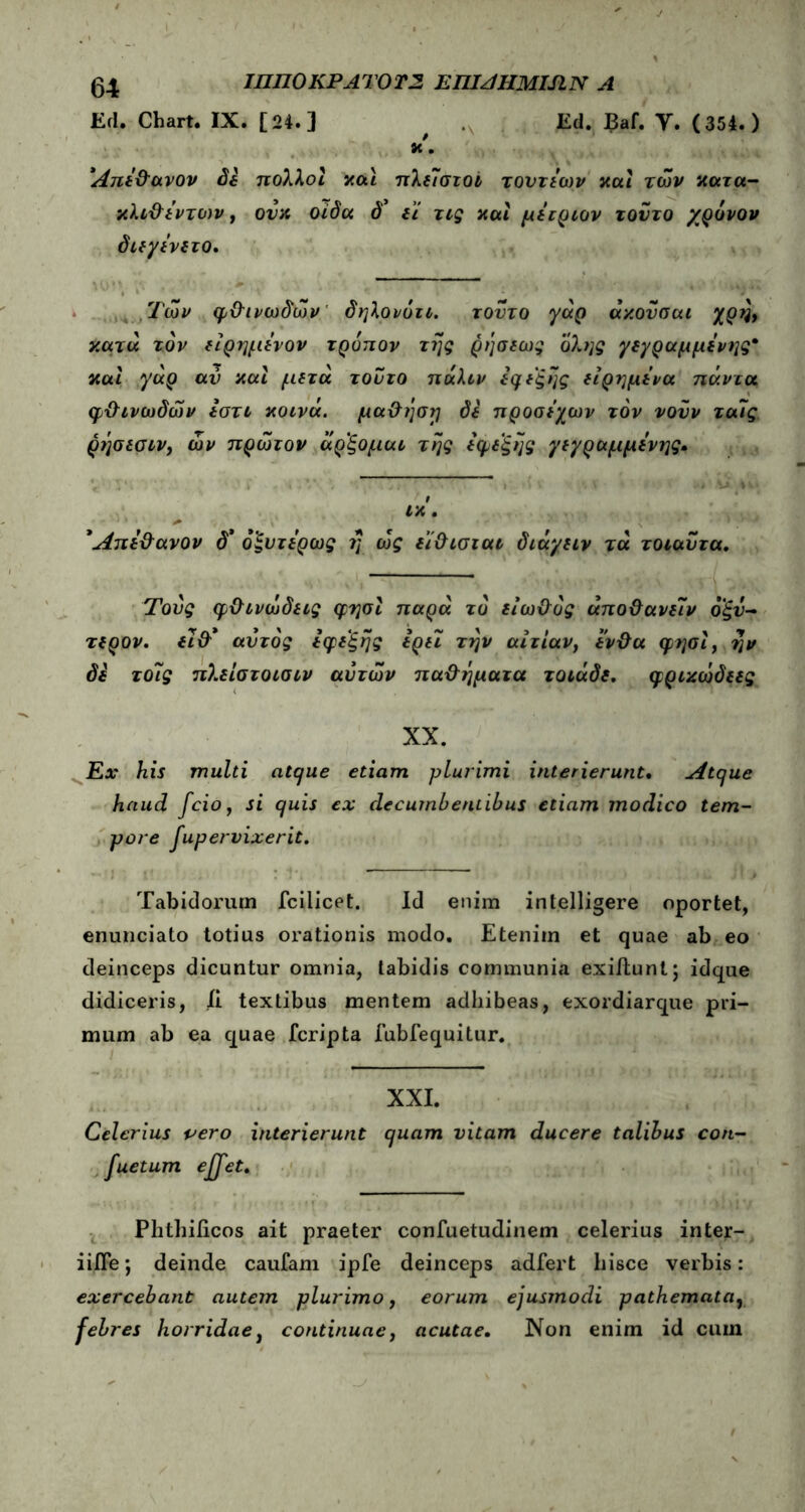 04 ΙΠΠ0ΚΡΑΤ0Τ2 ΕΠΙΑΗΜΙΑΝ A Ed. Chart. IX. [24.] Ed. Baf. Y. (354.) Άπε&ανον δε πολλοί και πλε7στοι τοντεων και των κατα- κλι&έντο)ν, ονκ οίδα δ* εί τις και μετριον τοντο χρόνον διεγένετο, ,Τών φ&ινωδών δηλονότι. τούτο γάρ άκονσαι χρλ κατά τον είρημενον τρόπον της ρήσεως όλης γεγραμμενης* και γάρ αν και μετά τούτο πάλιν εφεξής είρημε'να πάντα φϋινωδών Ιοτι κοινά, μα&ηση δε προσεχών τόν νονν τα7ς ρησεσιν, ών πρώτον άρ'ξομαι της εφεξής γεγραμμενης· ικ. * Άπε&ανον δ* όξυτερως η ως εϊ&ισται διάγειν τά τοιαΰτα. Τους φ&ινώδεις φησί παρά το είω&ός άπο&ανε7ν οξν- τερον. ει&* αυτός εφεξής ερει την αιτίαν, εν&α φησί, ην δε το7ς πλείστοισιν αυτών πα&ήματα τοιάδε. φρικώδεες XX. Ex his multi atque etiam plurimi interierunt. Atque haud fcio, si quis ex decumbentibus etiam modico tem- pore fupervixerit. Tabidorum fcilicet. Id enim intelligere oportet, enunciato totius orationis modo. Etenim et quae ab eo deinceps dicuntur omnia, tabidis communia exiilunt; idque didiceris, ii textibus mentem adhibeas, exordiarque pri- mum ab ea quae fcripta fubfequitur. XXI. Celerius pero interierunt quam vitam ducere talibus con- suetum ejfet. Phthificos ait praeter confuetudinem celerius inter- iifle; deinde caufam ipfe deinceps adfert hisce verbis: exercebant autem plurimo, eorum ejusmodi pathemata, febres horridae, continuae, acutae. Non enim id cum