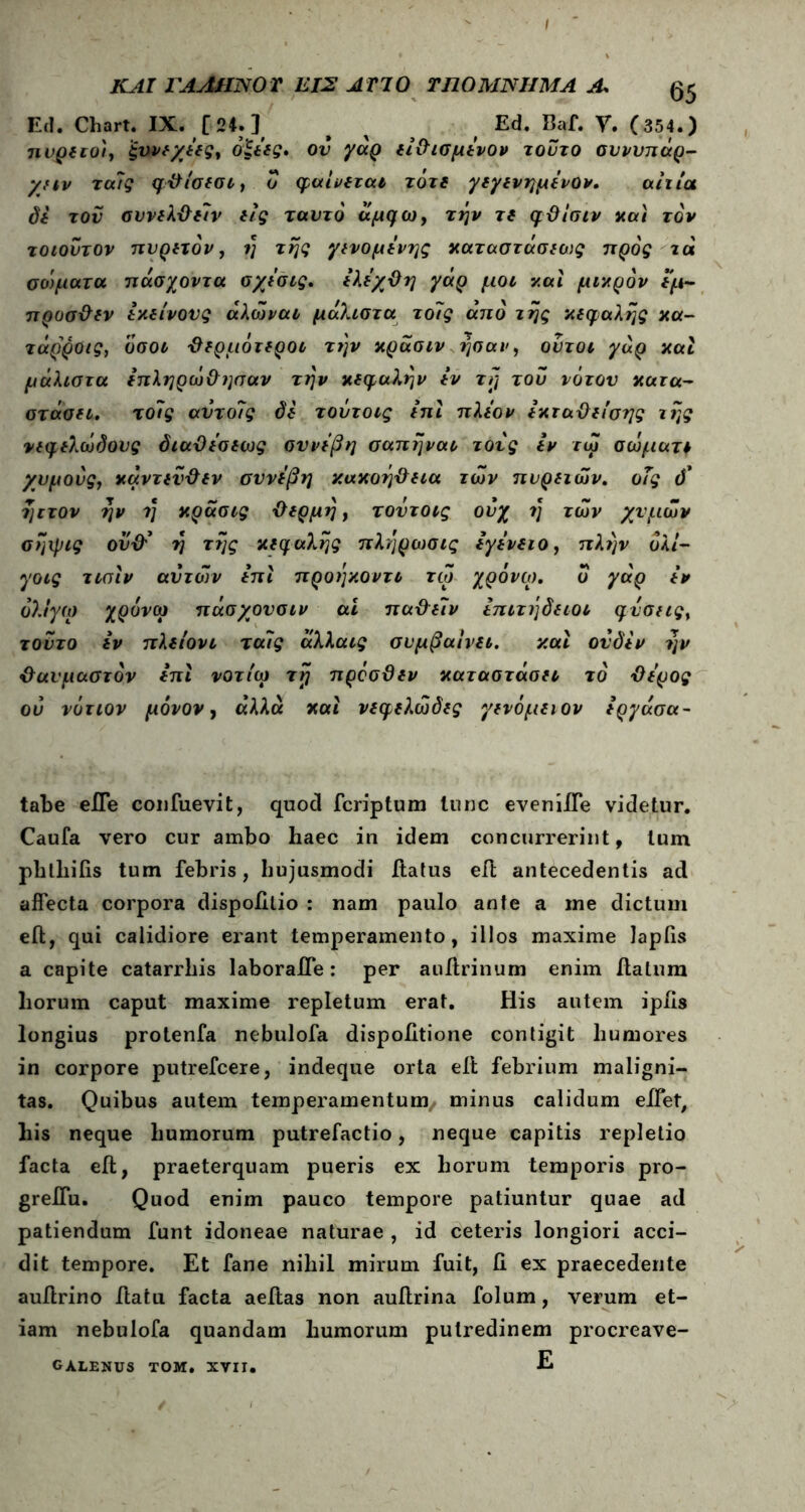 ΚΑΙ ΓΑΛΗΝΟ Τ ΕΙΣ ΑΓΙΟ ΤΠΟΜΝΗΜΑ Λ Ed. Chart. IX. [ 24.] β χ Ed. Baf. V. (354.) ηνρίεο'ι, ξηνι/ΐες, όξής· ον γαρ ιί&ισμΐνον τούτο σννυπαρ- χήν τα?ς φΰίσισι, ο φαίνίται τότε γιγινημΐνον, αίτια di τον συνίλχλην ιίς ταντό άμφω, την τί φϋίσιν και τον τοιοΰτον πυριτόν, η της γινομίνης καταστάσιως προς τα σοφατα πάσχοντα σχΐσις, ΐλίχΟη γάρ μοι και μικρόν ιμ- προσϋίν ixeivovg άλώναι μάλιστα το?ς από της κεφαλής κα- τάρροις, όσοι θερμότεροι την κράσιν ησαν, οντοι γαρ καί μάλιστα επληρώθησαν την κεφαλήν εν τη του νότον κατα- στάσει. τοίίς αντο7ς di τοΰτοις ίπι πλέον εκταϋιίσης της νεφελώδους όιαθεσεως σννεβη σαπηναι τονς iv τώ σωματι χυμούς, καντίνι tv σννΐβη κακοήθεια των πυριτών, οΤς ό' ηιτον ην ?} κράσις θέρμη, τοντοις ουχ η των χνμών σηιρις ουθ’ η της κεφαλής πληρωσις εγενειο, πλην όλί- γοις τιαιν αυτών ειτι προηκοντι τω χρόνιο, ΰ γάρ tv όλιγω χρόνω πάσχονσιν ai παθεΐν επιτήδειοι φύσης, τούτο εν πλιίονι τα7ς άλλαις συμβαίνει. και ονδεν ην θαυμαστόν επι νοτίω τη προσϋεν καταστάαει τό θέρος ου νότιον μόνον, άλλα και νεφελώδες γινόμενον εργάσα- tabe eJTe confuevit, quod fcriptum tunc eveniife videtur. Caufa vero cur ambo haec in idem concurrerint, tum phthifis tum febris, hujusmodi ftatus eft antecedentis ad affecta corpora dispolilio : nam paulo ante a me dictum eft, qui calidiore erant temperamento, illos maxime lapiis a capite catarrliis laboraffe: per anftrinum enim ftatum horum caput maxime repletum erat. His autem ipiis longius protenfa nebulofa dispoiitione contigit humores in corpore putrefcere, indeque orta eft febrium maligni- tas. Quibus autem temperamentum/ minus calidum effet, his neque humorum putrefactio, neque capitis repletio facta eft, praeterquam pueris ex horum temporis pro- grelfu. Quod enim pauco tempore patiuntur quae ad patiendum funt idoneae naturae , id ceteris longiori acci- dit tempore. Et fane nihil mirum fuit, ii ex praecedente auftrino ftatu facta aeftas non auftrina folum, verum et- iam nebulofa quandam humorum putredinem procreave- E GALENUS TOM. XVII.