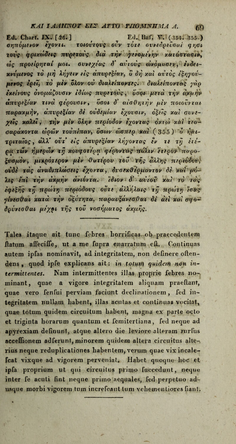 ΚΑΙ iAAimor εζγ αττο ΠΙΟ ΜΝΗΜΑ λ. m Ed. Chart. IX. [26.] f Ed„ Baf. Y.5(3M. 355·) σηπόμενον ιχονιι. τοιούτους . ovv τότε συνεδρευσai φησι τούς φρικώδεις πυρετούς διά την γενομίνην κατάστασή, ως προείρηταί μοι. αυνε/εας δ* ανιούς ώνόμασεν, ενδει- κνύμενος το μη ληγειν εις απυρεξίαν, ο δη καί αυτός εξηγού- μενος ερει, τό μεν ολον ού διαλείποντες. διαλείποντας γάρ εκείνους όνομάζουσιν ιδίως πυρετούς, οσοι μετά την άχμήν απυρεξίαν τινά φερουσιν, όσοι δ* αίσϋηιην μεν ποιούνται παρακμήν, απυρεξίαν δε ούδεμίαν εχονσιν, οξείς καί συνε- χείς καλεϊ,· την μεν όλην περίοδον έχοντας dx7oi κάί τεσ- σαράκοντα ωρών τούπίπαν, όσων ώσπερ καί (355) 'ο ημι- τριταΐος, άλλ* ούτ είς απυρεξίαν λήγοντας εν τε τη ειε- ρα των ημερών τη κουφότερα φερΰν'τ'άς πάλιν έτερον παρο- ξυσμόν, μικρότερον μεν Ιϊατερου τού της άλλης περιόδου, ουδέ τάς αναδιπλώσεις άγοντα, δνσεκϋέρμαντον δέ καί μό- λις επί την ακμήν ανιόντα. 'ίδιον <5* αύτον καί το τάς εφεξής τη πρώτη περιόδους ούτε άλλήλαις tij πρώτη ισ&ς γίνεσ&αι κατά την οξύτητα, παραυξάνεσϋαι δε αεί καί οφο~ δρύνεσϋαι μέχρι της τού νοσήματος ακμής. Tales itaque ait tunc febres horrificas, ob praecedentem datum adecide, ut a me fupra enarratum ed. Continuas autem ipfas nominavit, ad integritatem, non delinere oden- dens , quod ipfe explicans ait: in totum cjuidem non in- termittentes. Nam intermittentes illas proprie febres no- minant, quae a vigore integritatem aliquam praedant, quae vero fenfui perviam faciunt declinationem , fed in- tegritatem nullam liabent, illas acutas et continuas vocitat, quae lotum quidem circuitum habent, magna ex parte octo et triginta horarum quantum et femitertiana, fed neque ad apyrexiam delinunt, atque altero die leviore alteram rurfus acceflionem ad ferunt, minorem quidem altera circuitus alte-, rius neque reduplicationes habentem, verum quae vixincale- fcat vixque ad vigorem perveniat*, Habet quoque hoc et ipfa proprium ut qui circuitus primo fuecedunt, neque inter fe acuti fint neque primo aequales, fed perpetuo ad- usque morbi vigorem tum increfcant tum vehemenLiores fiant.