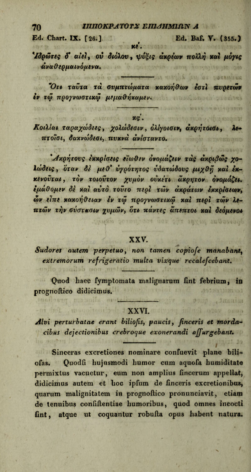 Ed. Chart. IX. [26.] ^ Ed. Baf, V. (355.) Kt. 'Ιδρώτες αίε19 ου διόλου, •φυ'ξις άκρεων πολλή και μόγις άνα&ερμαΐνόμινα. — Ότι ταντα τα συμπτώματα χαχοη&ων εστι πυρετών εν τώ προγνωστικό} μεμα&ηκαμεν. *<5· Κοιλιαι ταραχώδεις, χολώδεσιν, όλίγοισιν, άκρητοισι, λε* πτο~σι, δακνώδεσι, πυκνά άνισταντο. 'Λ/.ρητούς εκκρίσεις είωϋεν όνομάζειν τάς ακριβώς χο- Ιώδεις, όταν Si με&* νγρότητος υδατώδους μιχΟ{) και εκ- κενονται, τον τοιουτον χυμόν ούκετι άκρατον ονομάζει, εμά&ομεν δε και αυτό τούτο περί των ακράτων εκκρισεων, ών είπε κακοή&ειαν εν τώ προγνωστικό} και περί των λε- πτών την σνστασιν χυμών, ότι πάντες άπεπτοι καί δεόμενοι ■*f' ' ·*■'* XXV. Sudores autem perpetuo, non tamen copiofe manabant, extremorum refrigeratio multa vixque recalefcehant. Quod haec fymptomata malignarum fint febrium, in prognoilico didicimus. XXVI. Alvi perturbatae erant biliofis, paucis, finceris et morda- cibus dejectionibus crebroque exonerandi adurgebant. ————— | Sinceras excretiones nominare confuevit plane bili— ofas. Quodfi hujusmodi humor cum aquofa humiditate permixtus vacuetur, eum non amplius iincerum appellat, didicimus autem et hoc ipfum de Unceris excretionibus, quarum malignitatem in prognoilico pronunciavit, etiam de tenuibus coniiilentiae humoribus, quod omnes incocti Hnt, atque ut coquantur robuila opus habent natura. /