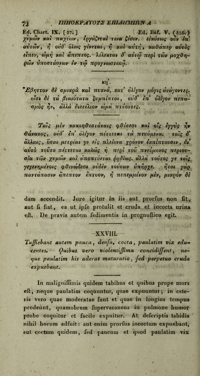 Ed. Chart. IX. [27.] # f Ed. B*f. V. (355sv) χυμών και παχιών, εργάζεται τινα ζεσιν. εικότως ονν in ανιών, ί] ονδ* όλως γίνεται, η καί αντί], καϋάπερ αυτός εϊπεν, ώμη και άπεπτος. λί'λίκτα* <Ρ αυιω περί των μοχθη- ρών υποστάσεων εν τώ προγνωστικά. κη. *Εβηττον di σμικρά καί πυκνά, κατ’ ολίγον μόγις άνάγοντες. οΤσι δε τα βιαιότατα ξνμπίπτοι, ονδ* επ* ολίγον πεπα- σμός ην, αλλα διετελεον ωμά πτνοντες. Τα7ς μεν κακοηθεσιάταις φ&ίσεσι και οΤς εγγύς ην •θάνατος, ονδ’ επ* ολίγον πεττετκι τά πτνόμενα. τα7ς δ* αλλα*£, οσαί μετρίαι γε είς πλείονα χρόνον εκπίπτουσιν, δι αυτό τούτο πεττεται καλώς η περί του πνεόμονος περιου- σία των χυμών καί αποπίνεται ραδίως. άλλα τούτος γε το7ς γεγενημε'νοις φϋινώδεσι ονδεν τούτων υπήρχε. ήτοι γάρ παντάπασιν μπεπτον επτυον, η πεπεμμενον μεν, μικρόν δε dam accendit. Jure igitur in iis aut prorfus non fit, aut d fiat, ea ut ipfe protulit et cruda et incocta urina eif. De pravis autem fedimentis in prognoitico egit. XXVIIL Tujfiebant autem pauca, denfa, cocta, paulatim vix edu*> centes· Quibus vero violentiflima concidijfent, ne- que paulatim his aderat maturatio, fed perpetuo cruda expuebant. In maligniilimis quidem tabibus et quibus prope mors eft, neque paulatim coquuntur, quae expuuntur \ in cete- ris vero quae moderatae funt et quae in longius tempus prodeunt, quamobrem fupervacaneus in pulmone humor probe coquitur et facile expuitur. At defcriptis tabidis nihil horum adfuit: aut enim prorfus incoctum expuebant, aut coctum quidem, fed paucum et quod paulatim vix