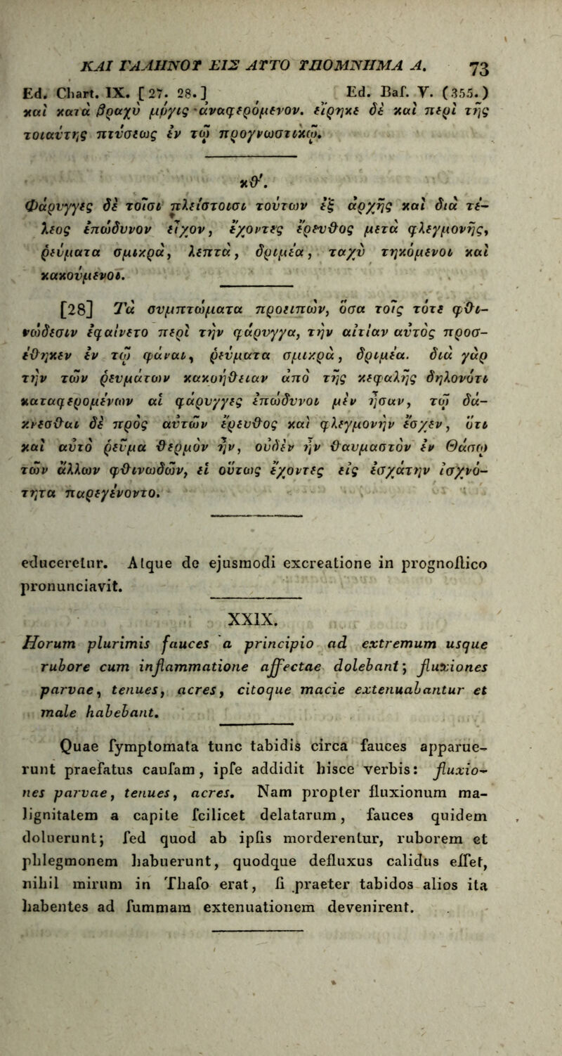 Ed. Chart. IX. [ 27; 28.] Ed. Baf. Υ. (355. ) χαί χατά βραχύ μύγις 'άναφδρόμδνον. διρηχδ όδ χαι πδρι της τοιαυτης πτυσδως δν τω προγνωστιχω, φάρνγγις όδ το7σι πλδίστοισι τούτων δ'ξ αρχής χαί διά τ*- λδος δπωδυνον ί7/ον, δ/οντνς δρδυ&ος μδτά φλδγμονης, ρδύματα σμιχρά, λδητά, δριμύα , ταχύ τηχόμδνοι χαι χαχούμδνοι. [28] Τα συμπτώματα προιιπών, οσα το7ς τότδ φΟι- νώδδσιν ίφαίνδτο πδρι την qιάρυγγα, την αιτίαν αυτός προσ- ι&ηχδν Ιν τω φαναι, ρδύματα σμιχρά, δριμδα. διά γαρ την των ρδυμάτοιν χαχοή&δίαν από της χδφαλης δηλονότι χαταφδρομύνων ai η,άρνγγδς Ιπώδυνοι μδν ησαν, τω δά- χνδσ&αι δδ προς αυτών δ'ρδυ&ος χαι φλδγμονην δσ/δν, οτι χαι αυτό ρδνμα ϋδρμόν ην, ούδδν ην θαυμαστόν δν Θάσω των άλλων φ&ινωδών, δΐ ούτως δ/οντδς δίς iαχάτην ισχνό- τητα παρδγύνοντο. educeretur. Atque de ejusmodi excreatione in prognoftico pronunciavit. XXIX. Horum plurimis fauces a principio ad extremum usque rubore cum inβammatione affectae dolebant j fluxiones parvae, tenues, acres, citoque macie extenuabantur et male habebant. Quae fymptomata tunc tabidis circa fauces apparue- runt praefatus caufam, ipfe addidit hisce verbis: fluxio- nes parvae, tenues, acres. Nam propter fluxionum ma- lignitatem a capite fcilicet delatarum, fauces quidem doluerunt; fed quod ab ipfls morderentur, ruborem et phlegmonem habuerunt, quodque defluxus calidus eflet, nihil mirum in Thafo erat, fi praeter tabidos alios ita habentes ad fummara extenuationem devenirent.