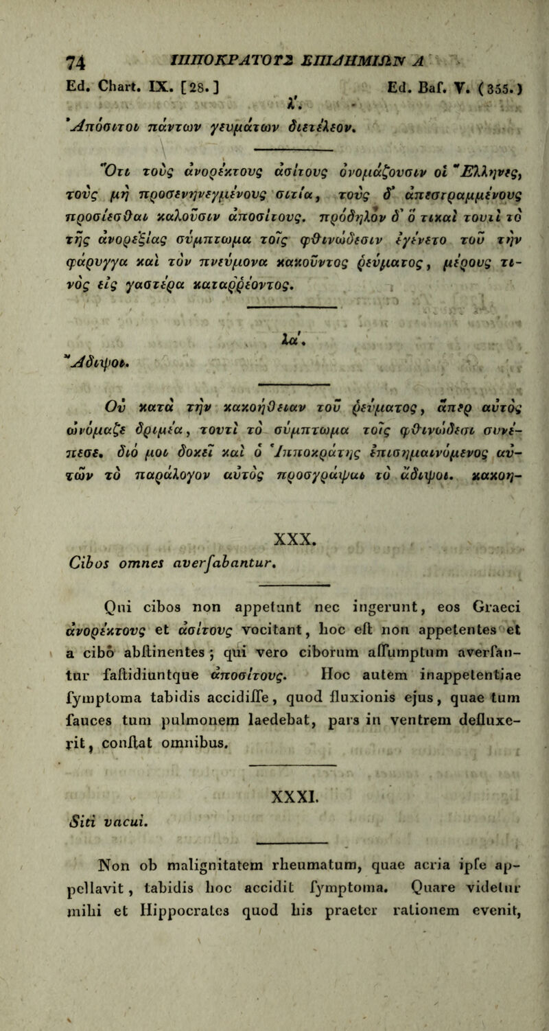 Ed. Chart. IX. [28.] Ed. Baf. Υ. (355.) λ'. Άπόσιτοι πάντων γευμάτων διετελεον. \·. , — , Οτι τους ανόρεχτους άσίτους όνομάζουσιν οΐ Έλληνες, τους μη προσενηνεγμενους σιτία, τους <Γ άπεστραμμενους προσίεσΟαι χαλονσιν άποσίτους. πρόδηλον δ ο τιχαι τουιΐ το της ανορεξίας σύμπτωμα το7ς φ&ινώδεσιν εγενετο του την φάρυγγα χαϊ τον πνεύμονα χαχούντος ρεύματος, μέρους τί- νος εις γαστέρα χαζαρρέοντος. Ια. Λδιχ}>ο». Ον χατά την χαχοηΟειαν τού ρεύματος, άπερ αυτός ώνόμαζε δριμεα, τοντι το σύμπτωμα τοις φϋτνώδεσι συνε- ιζεσε. διό μοο δοχεϊ χαι ό * Ιπποκράτης επισημαινόμενος αυ- τών τό παράλογον αυτός προσγράψαι το άδιχροι. χαχοη- XXX. Cibos omnes αν er fabantur. Qui cibos non appetunt nec ingerunt, eos Graeci ανόρεχτους et άσίτους vocitant, lioc eil non appetentes et a cibo abllinentes ·, qui vero ciborum affumptum averfan- tur faftidiuntque άποσίτους. Hoc autem inappetentiae fymptoma tabidis accidifle, quod fluxionis ejus, quae tum fauces tum pulmonem laedebat, pars in ventrem defluxe- rit, conflat omnibus. XXXI. Siri vacui. Non ob malignitatem rheumatum, quae acria ipfe ap- pellavit , tabidis lioc accidit fymptoma. Quare videtur mihi et Hippocrates quod his praeter rationem evenit,