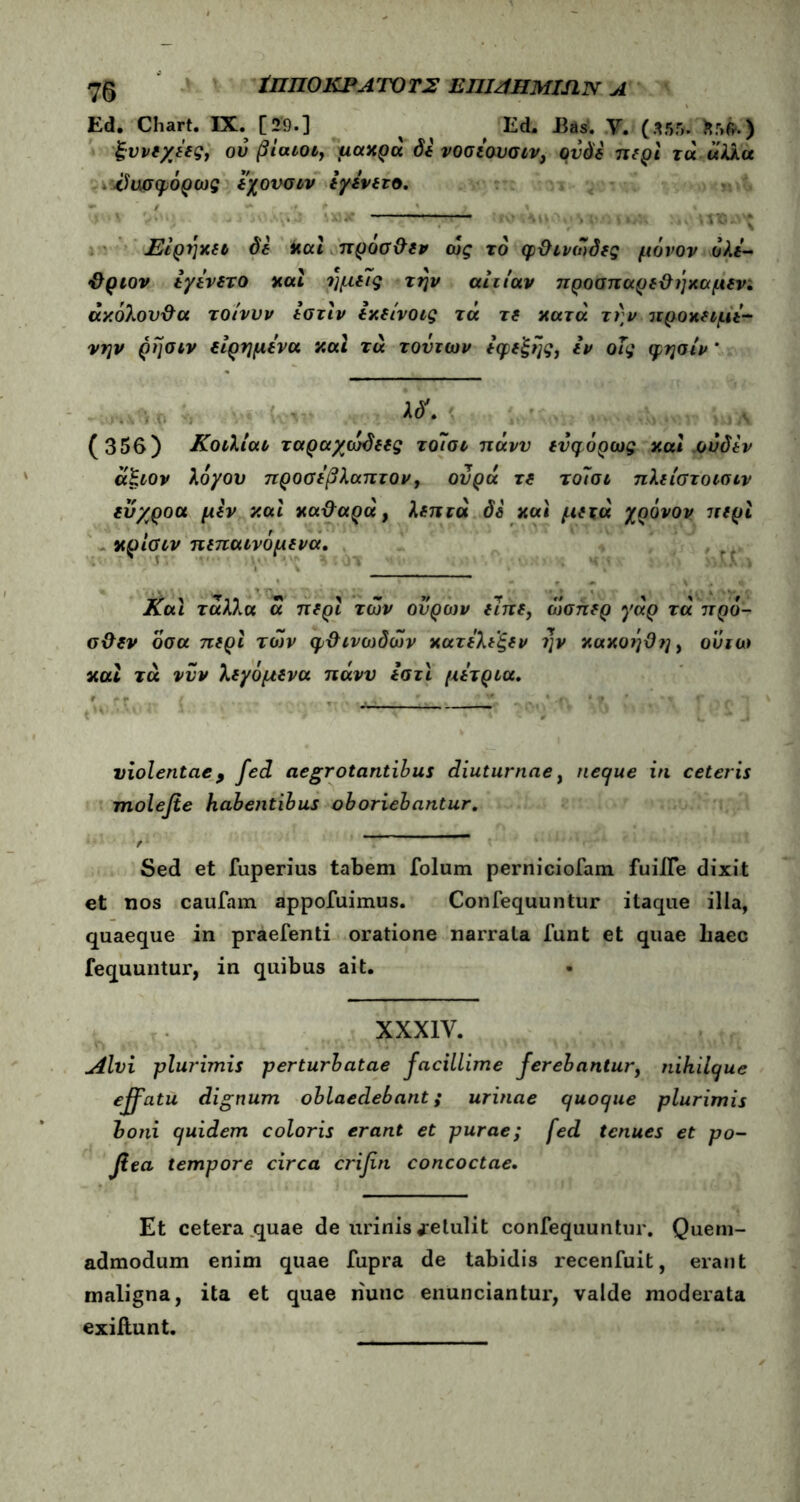 75 ΪΠΠΟΚΙ*A rJTO Τ2 ΕΠΙΑΗΜΙΛΝ Α Ed. Chart. IX. [29.] ^ Ed. Bas. Υ. (Λ55. fcr>fr.) ξννεχέες, ού βίαιος μακρά δε νοσεουσιν, ουδέ περί τά άλλα - ίϊυσφόρως εχονσιν εγενετο. — Είρήκει δε και πρόσ&εν ως το φθ ινώδες μόνον όλε- ΰριον εγενετο και ημείς την αιτίαν προαπαρε&ήκαμενι άκόλον&α τοίνυν εστιν εκείνοις τα τδ κατά την προκειμε- νην ρήσιν είρημενα καί τα τούτων εφεξής, εν οΐς φησίν * (356) Κοιλίαν ταραχώδεες τοίσι πάνυ ευφόρως και ουδεν άξιον λόγου προσεβλαπτον, ουρά τε τοίοι πλείστοισιν ευχροα μεν και καθαρά, λεπτά δδ και μετά χρόνον περί κρίσιν πεπαινόμενα. Και τάλλα ά περί των ουρών είπε, ώσπερ γάρ τά πρό- σ&εν όσα περί των φ&ινωδών κατελεξεν ?]ν κακοήθη, ουιω και τά νυν λεγάμενα πάνυ εστι μέτρια. violentae9 fed aegrotantibus diuturnae, necjue in ceteris molefie habentibus oboriebantur. f Sed et fuperius tabem folum perniciofam fuiiTe dixit et nos caufam appofuimus. Confequuntur itaque ilia, quaeque in praefenti oratione narrata funt et quae haec fequuntur, in quibus ait. XXX1Y. uilvi plurimis perturbatae facillime ferebantur, nihilque effatu dignum oblaedebant; urinae quoque plurimis boni quidem coloris erant et purae; fed tenues et po- βεα tempore circa crifn concoctae. Et cetera quae de lirinis te tulit confequuntur. Quem- admodum enim quae fupra de tabidis recenfuit, erant maligna, ita et quae nunc enunciantur, valde moderata exillunt.