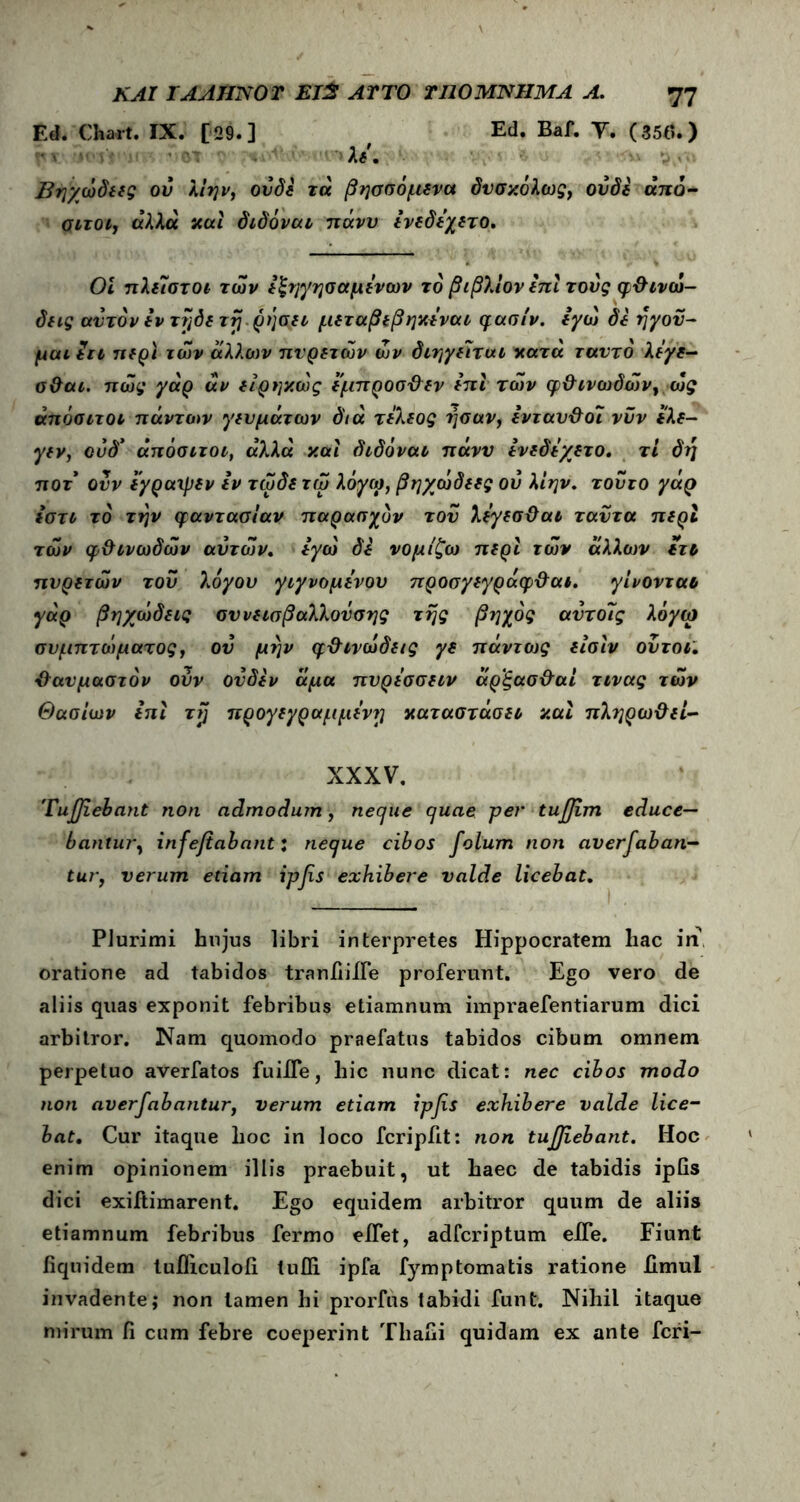 Ed. Chart. IX. [29.] Ed. Baf. T. (35tf.) 'v λε, Βηγωδεες ον λιην, ουδέ τα βησσόμενα δυσκόλως, ουδέ άπό- σίτοι, αλλα και διδόναι πάνυ ενεδεχετο. Οι πλείστοι τών εξηγησαμενων το βιβλίον επί τούς φθ ινώ- δεις αυτόν εν τηδετη ρήσει μεταβεβηκεναι φασίν. εγώ δε ηγού- μαι in περί των άλλων πυρετών ών διηγείται κατά ταυτό λεγε- σθαι. πώς γάρ αν είρηκώς έμπροσθεν επι των φθινωδών, ώς άπόσιτοι πάντων γευμάτων διά τ έλεος ησαν, ενταυθοι νυν ελε- γεν, ούδ’ άπόσιτοι, αλλά και διδόναι πάνυ ενεδεγετο. τι δη ποτ ονν εγραιρεν Ιν τωδε τω λόγω, βηχώδεες ού λίην. τούτο γάρ εστι το τήν φαντασίαν παρασχυν τού λεγεσθαι ταντα περί των φθινωδών αυτών. εγώ δε νομίζω περί τών άλλων ετι πυρετών τού λόγου γιγνομενου προσγεγράφθαι. γίνονται γάρ βηχώδεις σννεισβαλλούσης της βηχός αντοϊς λόγω συμπτώματος, ον μην φθινώδεις γε πάντως είσιν ούτοι. θαυμαστόν ούν ονδεν άμα πνρεσσειν άρξασθαί τινας τών Θασι’ων επι τζ προγε γραμμένη καταστάσει και πληρωθεί- XXXV. 'Tufliebant non admodum, neque quae per tufjim educe- bantur, infejtabant: neque cibos folum non aversaban- tur, verum etiam ipfis exhibere valde licebat. Plurimi hujus libri interpretes Hippocratem hac in’ oratione ad tabidos tranfiiife proferunt. Ego vero de aliis quas exponit febribus etiamnum impraefentiarum dici arbitror. Nam quomodo praefatus tabidos cibum omnem perpetuo averfatos fuiife, hic nunc dicat: nec cibos modo non averfabantur, verum etiam ιρβ* exhibere valde lice- bat, Cur itaque hoc in loco fcripfit: non tujjiebant. Hoc enim opinionem illis praebuit, ut haec de tabidis ipfis dici exiftimarent. Ego equidem arbitror quum de aliis etiamnum febribus fermo eifet, adfcriptum elfe. Fiunt fiquidem tuiliculofi tufli ipfa fymptomatis ratione Jfimul invadente; non tamen hi prorfus tabidi funt. Nihil itaque mirum fi cum febre coeperint Thafii quidam ex ante feri-