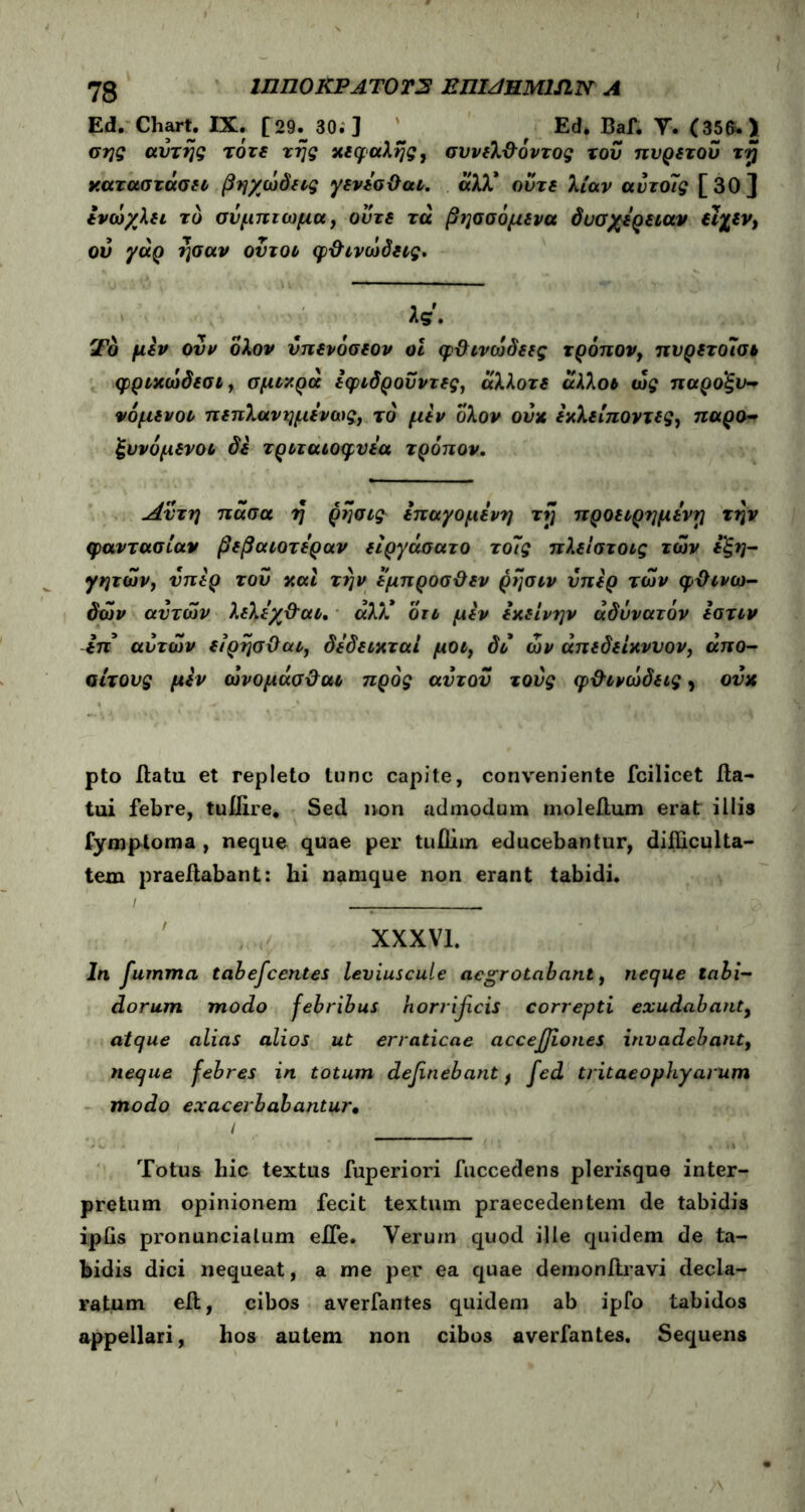 73 ΙΠΠ0ΚΡΑΤ0Τ2 Ε ΠΙζ/HMlfL Ν Λ Ed. Chart. IX. [29., 30. ] f Ed. Baf. T. (356. > σης αυτής τότε της κεφαλής, συνελ&όντος του πυρετού τη ν.αταστάσει βήχω δ εις γενεσϋαι. ά'λλ* ούτε λίαν αύτοΊς [30] ενωχλει το σύμπτωμα, ούτε τά βησσόμενα δυσχέρειαν εϊχεν, ού γάρ ησαν ούτοι φ&ινωδεις. λς. Τδ μεν ουν ολον ύπενόσεον οΐ φ&ινώδεες τρόπον, πυρετοίσι φριχωδεσι, σμικρά εφιδροΰντες, άλλοτε άλλοι ως παροξυ- νόμενοι πεπλανημενως, το μεν ολον ούκ εκλείποντες, παρο- ξυνόμενοι δε τριταιοφυεα τρόπον. Αν τη πασα η ρησις επαγομε νη τη προειρημένη την φαντασίαν βεβαιοτεραν είργάσατο τοίς πλεΐστοις των εξη- γητών, υπέρ τού καί την εμπροσΰεν ρησιν ύπερ των φϋινω- δων αυτών λελεχ&αι. άλκ οτι μεν εκείνην αδύνατόν εστιν επ’ αυτών είρησϋαι, δεδεικταί μοι, δ ο ών άπεδείκνυον, άπο- αίτους μεν ώνομάσ&αι προς αυτού τούς φ&ινωδεις, ονκ pto flatu et repleto tunc capite, conveniente fcilicet fla- tui febre, tuffire. Sed non admodum inoleflum erat illis fymptoma , neque quae per tufliin educebantur, difficulta- tem praeilabant: hi namque non erant tabidi. / XXXVI. In fumma tabescentes leviuscule aegrotabant, neque tabi- dorum modo febribus horrtycis correpti exudabant9 atque alias alios ut erraticae acceffiones invadebant, neque febres in totum delinebant f fed tritaeophyavum modo exacerbabantur· / Totus hic textus fuperiori fuccedens plerisque inter- pretum opinionem fecit textum praecedentem de tabidis iplis pronuncialum eJTe. Verum quod ille quidem de ta- bidis dici nequeat, a me per ea quae demonftravi decla- ratum eft, cibos averfantes quidem ab ipfo tabidos appellari, hos autem non cibos averfantes. Sequens