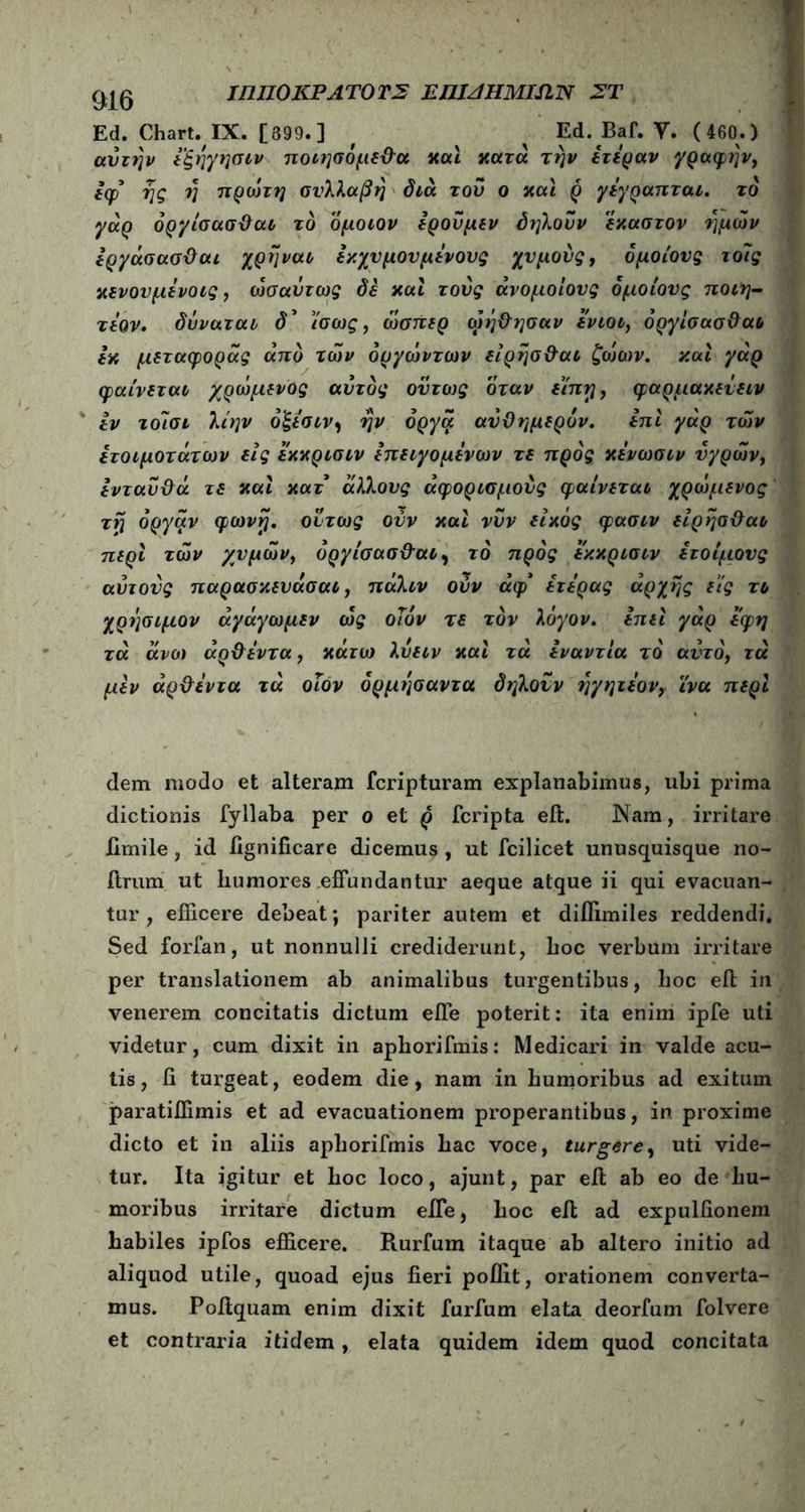 Ed. Chart. IX. [899.] , ^ ^ Ed. Baf. V. ( 460.) αυτήν εξηγησιν ποιησόμε&α και κατά την ετεραν γραφτ]ν, Ιφ* γ\ς η πρώτη συλλαβή διά του ο και ρ γέγραπται. το γάρ όργίσασθαι το ομοιον ερούμεν δηλοΰν έκαστον ημών εργάσασΰαι χρηναι εκχυμουμενους χυμούς, δμοίονς τοϊς κενουμενοις, ωσαύτως δε και τούς άνομοίους όμοιους ποιη- τεον· δύναται δ’ ίσως, ώσπερ ωή&ησαν ενιοι, όργίσασθαι εκ μεταφοράς από των όργώντων είρησθαι ζώων, καί γάρ φαίνεται χρώμενος αυτός ούτως όταν είπη, φαρμακεΰειν εν τοΊσι λίην ό'ξεσιν, ην όργα αυθημερόν. επί γάρ των ετοιμότατων εις εκκρισιν επειγομενων τε προς κενωσιν υγρών, ενταύθα τε καί κατ άλλους άφορισμούς φαίνεται χρώμενος τη όργάν φωνή, ούτως ούν καί νυν είκός φασιν είρησ&αι περί τών χυμών, όργίσασθ-αι, το προς εκκρισιν ετοίμους αυτούς παρασκευάσαι, πάλιν ούν άφ* ετερας αρχής εις τι χρήσιμον άγάγωμεν ώς οίίόν τε τον λόγον, επεί γάρ εφη τά άνω άρθεντα, κάτω λύειν καί τά εναντία το αυτό, τα μεν άρθεντα τά οΐον όρμησαντα δηλούν ηγητεον, ϊνα περί dem modo et alteram fcripturam explanabimus, ubi prima dictionis fyllaba per o et ρ fcripta eil. Nam, irritare fimile, id iignificare dicemus , ut fcilicet unusquisque no- ftrum ut humores effundantur aeque atque ii qui evacuan- tur , efficere debeat; pariter autem et diflimiles reddendi. Sed forfan, ut nonnulli crediderunt, hoc verbum irritare per translationem ab animalibus turgentibus, hoc eil in venerem concitatis dictum effe poterit: ita enim ipfe uti videtur, cum dixit in aphorifmis: Medicari in valde acu- tis, ii turgeat, eodem die, nam in humoribus ad exitum paratiffimis et ad evacuationem properantibus, in proxime dicto et in aliis aphorifmis hac voce, turgere, uti vide- tur. Ita igitur et hoc loco, ajunt, par eil ab eo de hu- moribus irritare dictum effe, hoc eit ad expuliionem habiles ipfos efficere. Rurfum itaque ab altero initio ad aliquod utile, quoad ejus fieri poffit, orationem converta- mus. Poitquam enim dixit furfum elata deorfum folvere et contraria itidem, elata quidem idem quod concitata