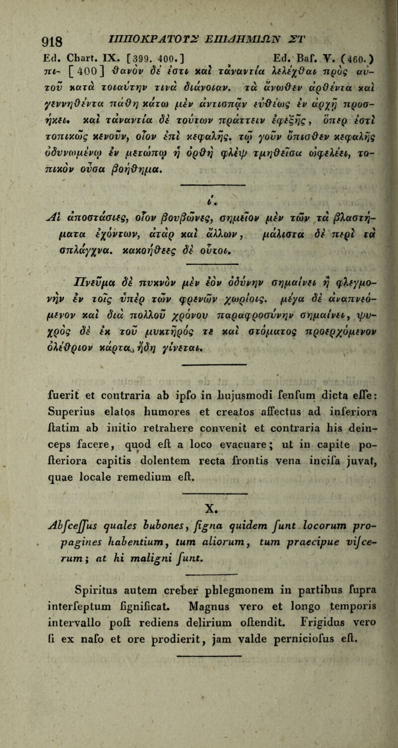 919 ΙΠΠΟ ΚΡ ΑΤΟ ΤΣ ΕΠΙΑΗΜΙΑΝ ΣΤ Ed. Chart. IX. [399. 400.] ^ Ed. Baf. Υ. (460.) πι~ [ 400] ΰανόν δε εστι και τάναντία λελέχ&αι προς αυ- τόν κατά τοιαύτην τινά διάνοιαν, τά ανω&εν άρϋεντα καί γεννηϋεντα πάΰη κάτω μεν άντισπαν εύ&εως εν αρχή προσ- ήκει· και τάναντία δε τούτων πράττειν εφεξής, όπερ εστι τοπικως κενοϋν) οΐον επι κεφαλής. τω γούν οπισ&εν κεφαλής όδυνωμενω εν μετωπω ή όρ&ή φλεψ τμη&εΊσα οιφελεει, το- πικόν ούσα βοή&ημα. t ι. ΑΙ άποστάσιες, οΐον βουβώνες, σημείον μεν των τά βλαστή- ματα εχόντων, άτάρ και άλλων, μάλιστα δε περί τά σπλάγχνα, κακοή&εες δε ούτοι* Πνεύμα δε πυκνόν μεν Ιόν οδύνην σημαίνει ή φλεγμο- νήν εν τοΐς ύπερ των φρένων χωρίοις. μεγα δε άναπνεό- μενον και διά πολλοΰ χρόνου παραφροσύνην σημαίνει, ψυ- χρός δε εκ τού μνκτήρός τε και στόματος προερχόμενον όλε&ριον κάρτα^ήδη γίνεται. fuerit et contraria ab ipfo in liujusmodi fenfum dicta effe: Superius elatos humores et creatos affectus ad inferiora ftatim ab initio retrahere con\renit et contraria his dein- ceps facere, quod eft a loco evacuare; ut in capite po- iteriora capitis dolentem recta frontis vena incifa juvat, quae locale remedium eft. X. Abfcejfus quales bubones, figna quidem funt locorum -pro- pagines habentium, tum aliorum, tum praecipue vijce- rum; at hi maligni funt. Spiritus autem creber pblegmonem in partibus fupra interfepLum fignificat. Magnus vero et longo temporis intervallo poft rediens delirium offendit. Frigidus vero ii ex nafo et ore prodierit, jam valde perniciofus eft.