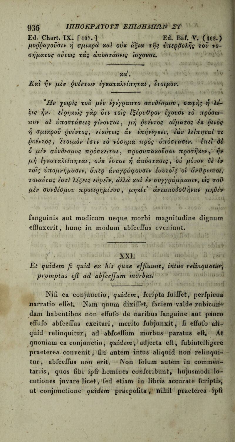 935 ΙΠΠΟ ΚΡ ΑΤΟ ΤΣ ΕΠΙΑΗΜΙΠΝ ΣΤ Ed. Chart. IX. [ 407. ] ^ Ed. P,af. Υ. (463.) μορραγονσιν ή σμιχρά χαι ουχ άξια τής υπερβολής τον νο- σήματος όντως τάς αποστάσεις ϊσχονσι. \ » j. χα . Και ήν μεν ρνέντων έγχαταλείπηται, έτοιμον. Ήν χωρίς του μέν έγέγραπτο σύνδεσμον, σαφής η λέ- 'ξις ήν. ειρηχως yap οτι το/ς έ'ξέρυϋρον έχονσι τό πρόσω- πον αί υποστάσεις γίνονται, μή ρνέντος αίματος έχ ρίνός η σμιχρου ρνέντος, εικότως αν επήνεγκεν, έάν λείπηται τι ρυεντος, έτοιμόν έστι τό νόσημα προς άπόστασιν. επει δέ ό μέν σύνδεσμος πρόσκειται, προσυπάχουσαι προσήχεν, ήν μή έγχαταλείπηται, o jx εσται ή άπόστασις, ου μόνον δέ εν τοίις νπομνήμασιν, άπερ άναγράφονσιν εαυτο7ς οί άνΟρο)ποι, τοιαυιας εστι λέξεις ευρε7ν, άλλα και εν συγγράμμασιν, ως τον μέν συνδέσμου προειρημένου, μηκέτ άνταποδο&ήναι μηδέν fanguinis aut modicum neque morbi magnitudine dignum effluxerit, hunc in modum abfceiTus eveniunt. XXI. Et quidem fi quid ex his quae effluunt, intus relinquatur, ;promptus efi ad abficeffum morbus. NiG ea conjunctio, quidem, fcripta fuifflet, perfpicua narratio efflet. Nam quum dixifflet, faciem valde rubicun·^ dam habentibus non effufo de naribus fanguine aut pauco effufo abfcefflus excitari, merito fubjunxit, ii effufo ali- quid relinquitur j ad abfcefflum morbus paratus eit. At quoniam ea conjunctio, quidem , adjecta eft, fubintelligere praeterea convenit, Gn autem intus aliquid non relinqui- tur, abfcefflus non erit. Non folum autem in commen- tariis, quos Obi ipG homines confcribunt, hujusmodi lo- cutiones juvare licet, fed etiam in libris accurate fcriptis, ut conjunctione quidem praepoGta, nihil praeterea ipG