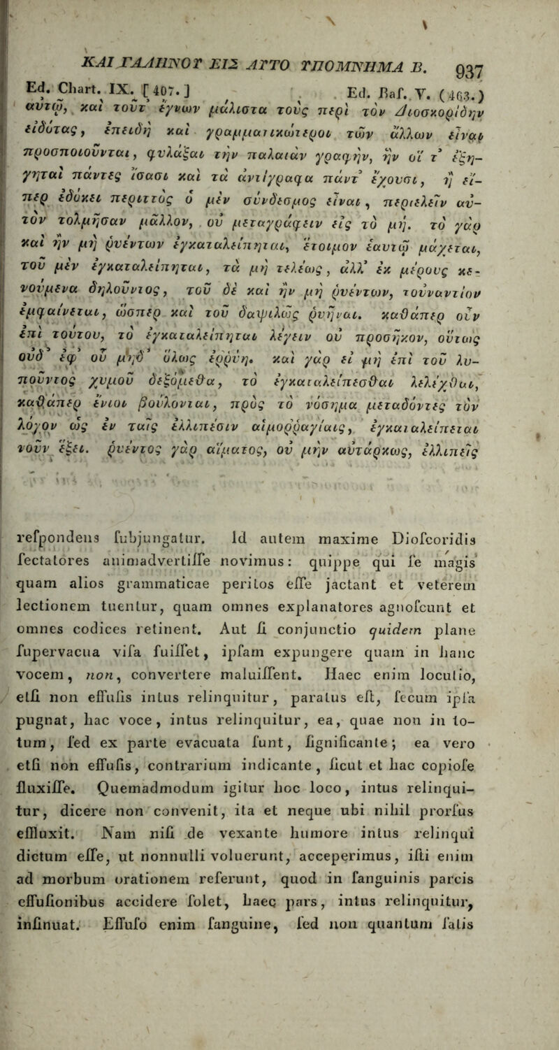 Ed. Charu IX.JC407.] / ^ Ed. fiaf. Υ. (4Q3.) <χυτω, καί τούτ εγνων μάλιστα τους περί τον Άιοσκορίδην ειόοτας, επειδή και γραμμαιικωιεροι των άλλων ειναρ προσποιούνται, φυλαξαι την παλαιάν γραφήν, ην οι γ* εζη- γηται παντες ισασι και τα αντίγραφα πάντ εχουσι, η t£- περ εόυκει περιττός ο μεν σύνδεσμος είναι, περιελείν αυ- τόν τόλμησαν μάλλον, ου μεταγράφειν εις το μη. το γάρ χαι ην μι) ρυεντων εγκαταλείπηται, έτοιμον εαυτω μάχεται, του μεν εγκαταλείπηται, τά μη τελεως , άλΧ εκ μέρους κε- νονμενα δηλούντος, του δε καί ην μη ρυεντων, τουναντίον εμφαινεται, ώσπερ καί τού δαψιλούς ρνηναι. καϋάπερ οιν επί τούτου, το εγκαταλείπηται λεγειν ού προσηκον, ούτως ουδ εφ ού μ\δ1 ολως ερρνη, καί γάρ εί με) επί τού λυ- πούντος χυμού δεξόμεϋα, το εγκαιαλείπεσϋαι λελεχΟαι, καϋάπερ ενιοι βούλονται, προς το νόσημα μεταδόντες τον λοχον ως εν ταίς ελλιπεσιν αίμορραγίαις, εγκαιαλείπεται νουν εξει. ρνεντος γάρ αίματος, ού μην αύτάρκως, ελλιπείς refpondens fubjungatur. Id autem maxime Diofcoridis fectatores auimadvertiife novimus: quippe qui fe magis quam alios grammaticae peritos eiTe jactant et veterem lectionem tuentur, quam omnes explanatores agnofcunt et omnes codices retinent. Aut 11 conjunctio cjuidem plane fupervacua vifa fuiifet, ipfarn expungere quam in hanc vocem, non, convertere maiuiiTent. Haec enim locutio, etll non effuils intus relinquitur, paratus eft, fecum ipla pugnat, hac voce, intus relinquitur, ea, quae non in lo- tum, fed ex parte evacuata funt, iigniiicante; ea vero etii non effulis, contrarium indicante, licut et hac copiofe fluxiiTe. Quemadmodum igitur hoc loco, intus relinqui- tur, dicere non convenit, ita et neque ubi nihil prorfus effluxit. Nam niH de vexante humore intus relinqui dictum eiTe, ut nonnulli voluerunt, acceperimus, ifti enim ad morbum orationem referunt, quod in fanguinis parcis effuiionibus accidere folet, haeq pars, intus relinquitur, iniinuat. EfTufo enim fanguine, fed non quantum falis