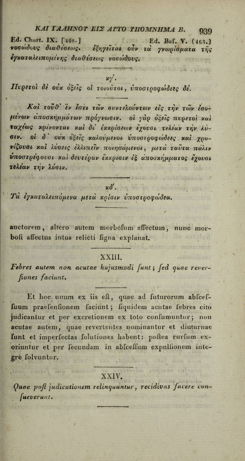 Ed. Cliart. IX. [ 408·] ^ Ed. Baf. V. (463.) νοσώδους διαΰεσεο/ς· εξηγε7χαΐ ονν τα γνωρίσματα της εγκαταλειπομε'νης διαϋεσεως νοσο)δονς. κγ Πυρετοί δε ονκ ό'ξε7ς οι τοιοϋτοι} ΰποσιροφοιδεες δε. Και του& εν εστι των συντελοόντων εις την των εσο- μενων αποσκημμάτων πρόγνωσιν. οι γαρ 6ξε7ς πυρετοί και ταχέως κρίνονται και δι εκκρίσεων εχουσι τελεαν την λν- οιν. οι δ ούκ όξε7ς καλούμενοι νποστροφοίδεες και χρο- νιζονσι και λύσεις ελλιπε7ν ποιησάμενοι, μετά ταντα πάλιν νποστρεψονσι καϊ δεντεραν εκκρισιν εξ άποοκήμμαιος εχουσι τελεαν την λνοιν. κδ1. Τα εγκαταλειπόμενα μετά κρίσιν νποστροφωδεα. auctorem, altero autem morbofum afFectum, nunc mor- boii aiTeclus intus relicti ligna explanat. XX111. Febres autem non acutae hujusmodi funt; fed quae rever- fiones faciunt. Et hoc unum ex iis eft, quae ad futurorum abfcef- fuum praefenfionem faciunt; iiquidem acutae febres cito judicantur et per excretionem ex toto coniumuntiir; non acutae autem, quae revertentes nominantur et diuturnae funt et imperfectas folulioues habent: poltea rurium ex- oriuntur et per fecundam in abfceffum expullionem inte- gre folvuntur. XXIV. Quae μοβ judicationem relinquuntur, recidivas facere con- sueverunt.