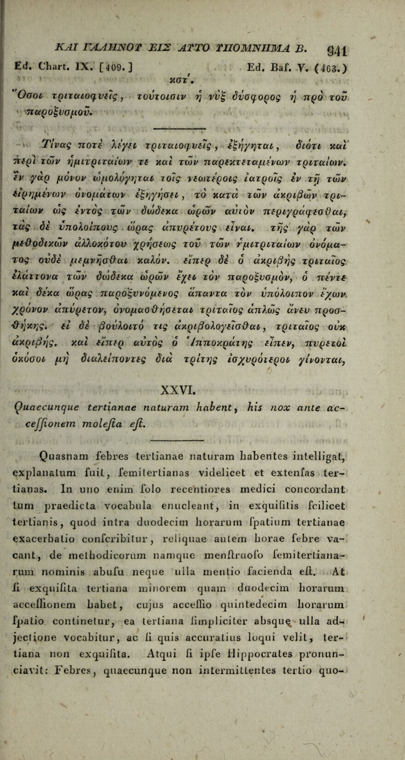 ΚΑΙ ΓΑΑ1ΙΝ0Τ ΕΙΣ ΛΙΤΟ ΠΙΟ ΜΝΗΜΑ Β. Q41 Ed. Chart. IX. [409.] , Ed. Baf. V, (463.) κστ, Οσοι τριταιοφυδϊς , τουτοισιν η ννξ δνσρ,ορος η προ τον παροξυσμού, Τίνας ποτέ λίγη τριταιοφυδίς , Ιξήγηται, διότι και πδρί των ημιτριταίων τδ και των παρδκτδταμΐνων τριταΐων, δν γάρ μόνον ώμολόγτμαι τόϊς νδωτόροις ιατροϊς Ιν τη των διρημδνων ονομάτων δξηγήση, το κατά των ακριβών τρι- ταίων ως δντός των όώδδκα ωρών ανιόν πδριγράψδσϋαι, τας όδ υπολοίπους ώρας άπυρέτους δίναι* της γάρ των μδ&οδικών άλλοκότου χρήσδως του των τμιτριταίων ονόμα- τος ονόδ μδμνήσθαι καλόν. δίπδρ δδ ό ακριβής τριταϊος ίλάιτονα των δώδδκα ωρών δχδΐ τον παροξυσμόν, ο πίντδ καί δί’κα ώρας παροξυνόμδνος άπαντα τον υπόλοιπον ί'χων. χρονον απυρδτον, όνομασθήσδται τριταϊος απλώς άνδυ προσ- θήκης. δί δέ βούλοιτό τις άκριβολογδϊσ&αι, τριταϊος ονκ ακριβής, καί δϊπδρ αυτός ό Ιπποκράτης δίπδν, πνρδτοί όκόσοι μη διαλδίποντδς διά τρίτης ίσχυρόιδροι γίνονται, XXVI. Ouaecuncjue tertianae naturam habent, his nox ante ac- ceffionem molefia efi. — Quasnam febres tertianae naturam habentes intelligat, explanatum fuit, femilertianas videlicet et extenfas ter- tianas. In uno enim folo recentiores medici concordant tum praedicta vocabula enucleant, in exquihtis fcilicet tertianis, quod intra duodecim horarum fpatium tertianae exacerbatio confcribitur, reliquae autem horae febre va- cant, de methodicorum namque menftruofo femitertiana- rum nominis abufu neque ulla mentio facienda eft. At Ii exquihta tertiana minorem quam duodecim horarum acceflionem habet, cujus acceilio quintedecim horarum fpatio continetur, ea tertiana hmpliciter absqu^ ulla ad- jectione vocabitur, ac li quis accuratius loqui velit, ter- tiana non exquihta. Atqui h ipfe Hippocrates pronun- ciavit: Febres, quaecunque non intermittentes terLio quo-