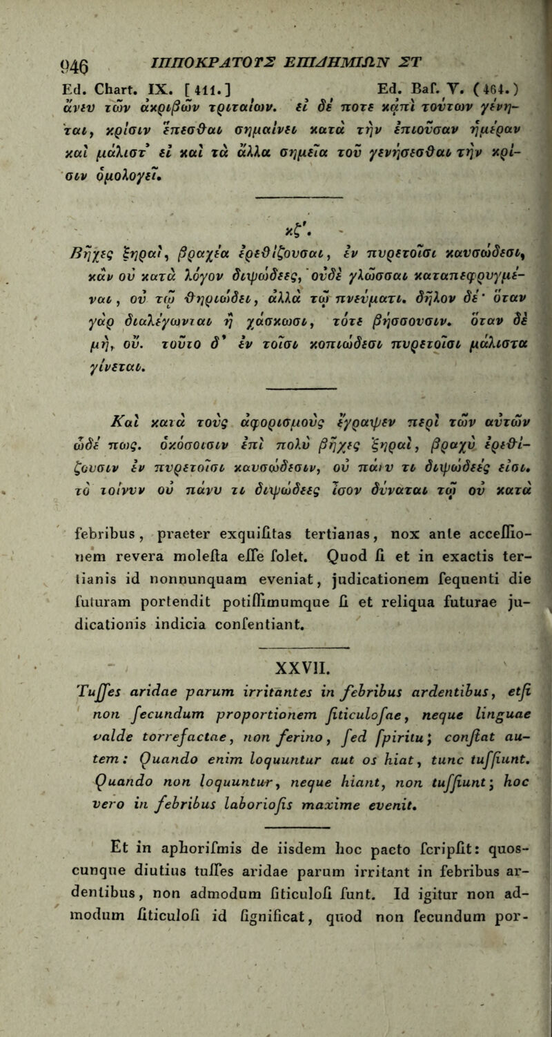 ΙΠΠΟΚΡΑΤΟΤΣ ΕΠΙΛΗΜΙΏ,Ν ΣΤ m Ed. Chart. IX. [411.] ^ f Ed. Baf. Y. ( 464.) άνευ των ακριβών τριταιων. fi δε ποτέ χάπι τούτων γενη- ται> χρίσιν επεσ&αι σημαίνει χατά την επιονσαν ημέραν χαΐ μάλιστ εί χαϊ τά άλλα σημεία του γενήσεσ&αι την χρί- σιν ομολογεί· *?. - Βηχες £ηραί, βραχέα ερεΰίζουσαι, εν πνρετοΐσι χανσώδεσι, χάν ου χατά λόγον διχμώδεες,' ονδε γλώσσαι χαταπεφρυγμε- ναι, ου τώ ΰηριώδει y αλλά τώ πν εν μάτι. δηλον δε’ όταν γάρ διαλεγωνται η χάσχωσι, τότε βήσσονσιν. όταν δε μή> ου. τούτο δ* εν τοΊσι χοπιώδεσι πνρετοΊσι μάλιστα γίνεται. Και χατά τους άφορισμούς εγραχpfv περί των αυτών ώδε πως. όχόσοισιν επί πολύ βηχες ξηραί, βραχύ ερε&ί- ζουσιν εν πνρετοισι χαυσώδεσιν, ου πάιν τι διχμώδεες είοι, το ιοίννν ου πάνυ τι διχμώδεες Ίσον δνναται τώ ον χατά febribus, praeter exquiiitas tertianas, nox ante acceflio- nem revera moleita efle folet. Quod ii et in exactis ter- tianis id nonnunquam eveniat, judicationem fequenti die futuram portendit potiflimumque ii et reliqua futurae ju- dicationis indicia confentiant. XXVII. Tuffes aridae parum irritantes in febribus ardentibus, etfi non fecundum proportionem fiticulofae, neque linguae valde torrefactae, non ferino, fed fpiritu; confiat au- tem: Quando enim loquuntur aut os hiat, tunc tuffiunt. Quando non loquuntur, neque hiant7 non tuffiunt · hoc vero in febribus laboriofis maxime evenit. Et in aphorifmis de iisdem hoc pacto fcripiit: quos- cunque diutius tuiTes aridae parum irritant in febribus ar- dentibus, non admodum fiticuloii funt. Id igitur non ad- modum Jlticuloii id fignificat, quod non fecundum por-