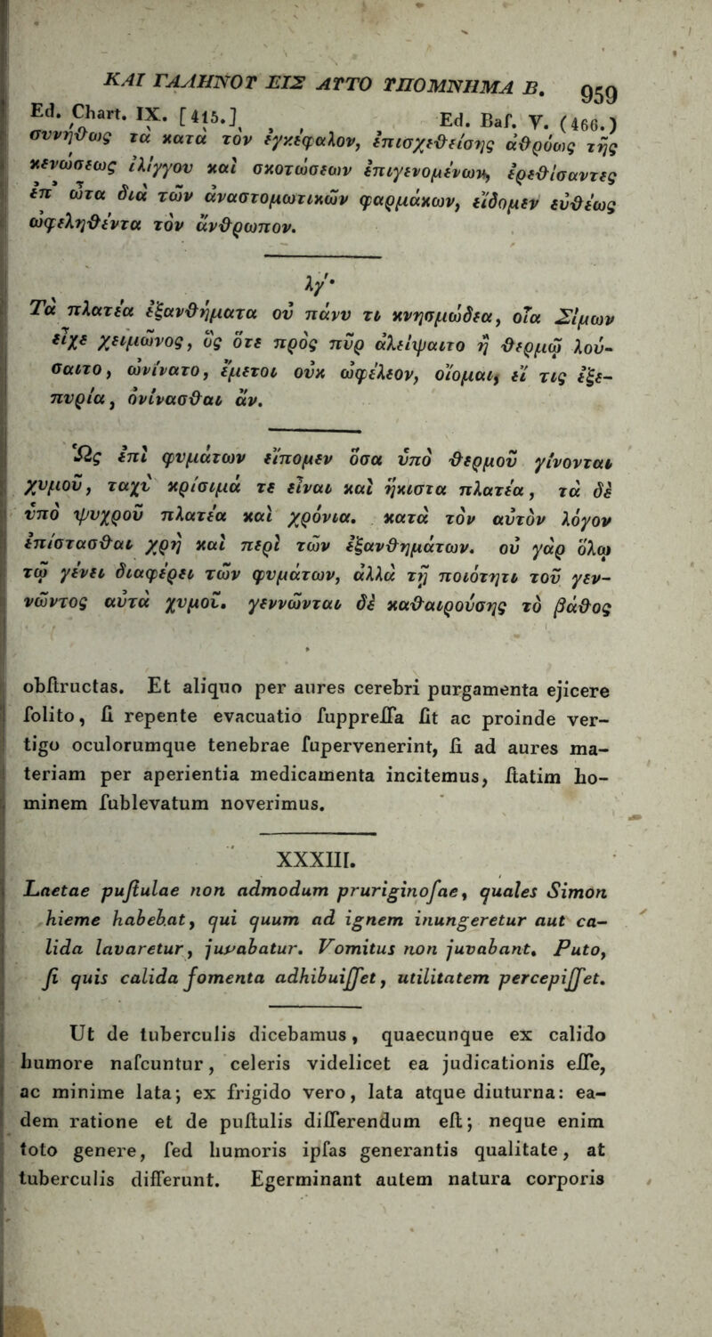Ed. Chart. IX. Ed. Baf. V. (460.) σννηϋυ,ς iu χατα τον tyxtlfu\0Vj ίπισ/μ&τίοης ά&ρόως τής χινώσιως ίλιγγον χαί σχοτώοιων ίηιγιχομίνωχ, ΐρι&ίσαντις ΐπ ωτα δια των άναστομωτιχων φαρμάκων, ι'ίδομιν ίΰϋί'ως (υφεληθεντα τον άνθρωπον. % f λ/· Τα πλατέα εξανθήματα ον πάνν τι κνησμωδεα, οΐα Σιμών {h* χειμωνος, δς δτε προς πυρ άλείψαιτο η θερμω λού- canoy ωνίνατο, εμετοί ουκ ωφέλεον, οιομαιf εί τις έξε- πυρ ία, όνίνασθαι αν. Ώς επι φυμάτων είπομεν οσα υπό θερμού γίνονται χνμοΰ, ταχύ κρίσιμα τε είναι και ήκιστα πλατέα, τα δε νπό ψυχρόν πλατέα και χρόνια. κατά τον αυτόν λόγον επιστασθαι χρή και περί των εξανθημάτων, ου γάρ ολω τω γενει διαφέρει των φυμάτων, αλλά τη ποιότητι τον γεν- νώντος αυτά χυμου. γεννώνται δε καθαιρουσης τό βάθος obitructas. Et aliquo per aures cerebri purgamenta ejicere folito, fi repente evacuatio fuppreffa fit ac proinde ver- tigo oculorumque tenebrae fupervenerint, fi ad aures ma- teriam per aperientia medicamenta incitemus, fiatim ho- minem fublevatum noverimus. XXXIII. Laetae pufiulae non admodum pruriginofae, quales Simon hieme habebaty qui quum ad ignem inungeretur aut ca- lida lavaretur, juvabatur. Vomitus non juvabant. Putof fi quis calida Jomenta adhibuififiet, utilitatem per cepififiet. Ut de tuberculis dicebamus, quaecunque ex calido humore nafcuntur, celeris videlicet ea judicationis effe, ac minime lata; ex frigido vero, lata atque diuturna: ea- dem ratione et de pullulis differendum eit; neque enim toto genere, fed humoris ipfas generantis qualitate, at tuberculis differunt. Egerminant autem natura corporis