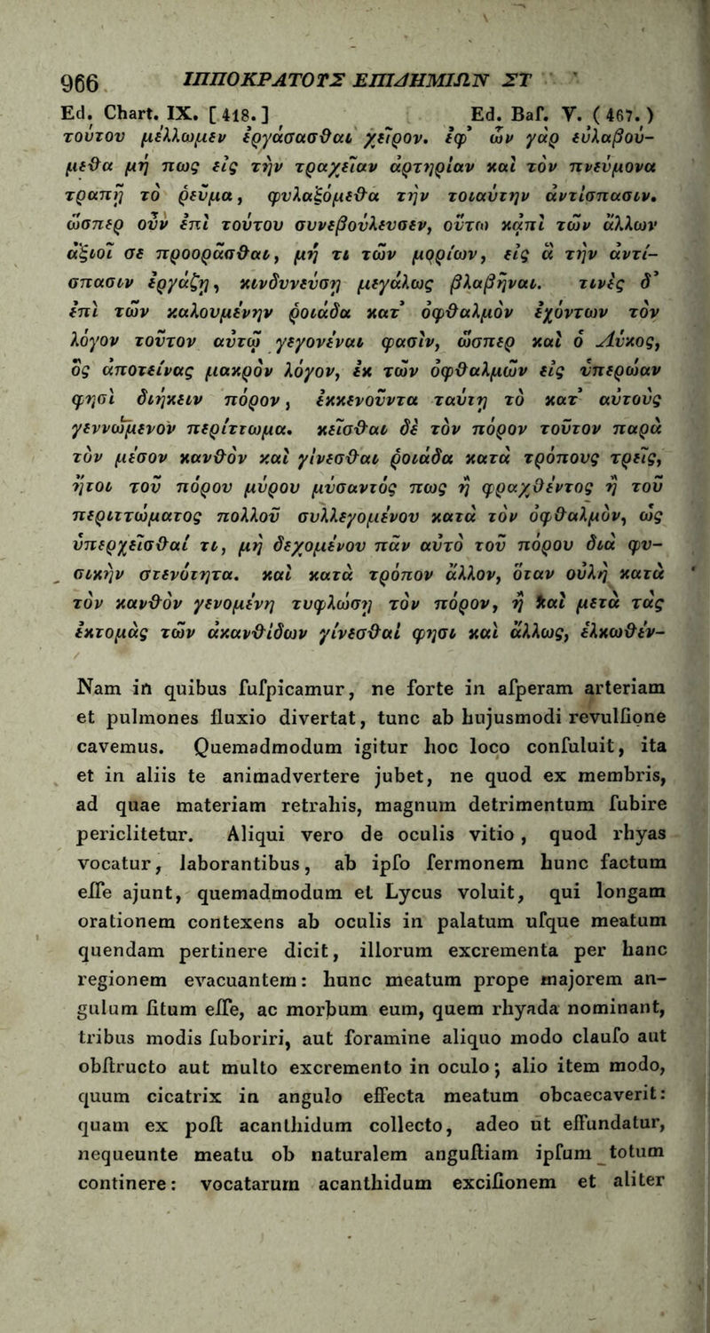 Ed. Chart. IX. [418.] f Ed. Bai. Υ. (467. ) τούτον μέλλωμδν Ιργάσασ&αι χδίρον, ίφ' ων γάρ δύλαβού- μδ&α μη πως δίς την τρα/δίαν αρτηρίαν καί τον πνδύμονα τραπη το ρδύμα, φνλα'ξόμδ&α την τοιαύτην άντίσπασιν, ωσπδρ ουν ίπι τούτου συνδβούλδνσδν, οντω κάπί των άλλων αξιοί Οδ προοράσ&αι, μη τι των μρρίων, δίς ά την άντί- σπασιν δργάζη, κινδννδνση μδγάλως βλαβηναι. τινίς δ’ ίπι των καλουμίνην ροιάδα κατ όφ&αλμόν ίχόντων τον λόγον τούτον αντω γδγονίναι ψασίν, ωσπδρ και ό Λύκος, δς άποτδίνας μακρόν λόγον, ίκ των όφ&αλμών δίς νπδρωαν φησι διηκδιν πόρον, ίκκδνούντα ταύτη τό κατ αυτούς γδννοψδνον πδρίττωμα. κδ7σ&αι δδ τον πόρον τούτον παρά τον μέσον καν&όν καί γίνδσ&αι ροιάδα κατά τρόπους τρδϊς, ήτοι τού πόρον μύρου μνσαντός πως η φραχϋίντος η τού πδριττώματος πολλον συλλδγομίνον κατά τον όφ&αλμόν, ως ύπδρχδΐσ&αί τι, μη δδχομίνον παν αυτό τού πόρου διά φν- σικην στδνότητα. καί κατά τρόπον άλλον, όταν ούλη κατά τον καν&όν γδνομίνη τύφλωση τον πόρον, η *αί μδτά τάς ίκτομάς των άκαν&ίδων γίνδσ&αί φ?]σι και άλλως, ίλκω&ίν- Nam in quibus fufpicamur, ne forte in afperam arteriam et pulmones fluxio divertat, tunc ab hujusmodi revuliione cavemus. Quemadmodum igitur hoc loco confuluit, ita et in aliis te animadvertere jubet, ne quod ex membris, ad quae materiam retrahis, magnum detrimentum fubire periclitetur. Aliqui vero de oculis vitio, quod rhyas vocatur, laborantibus, ah ipfo fermonem hunc factum efle ajunt, quemadmodum el Lycus voluit, qui longam orationem contexens ab oculis in palatum ufque meatum quendam pertinere dicit, illorum excrementa per hanc regionem evacuantem: hunc meatum prope majorem an- gulum litum efle, ac morbum eum, quem rhyada nominant, tribus modis fuboriri, aut foramine aliquo modo claufo aut obitructo aut multo excremento in oculo; alio item modo, quum cicatrix in angulo effecta meatum obcaecaverit: quam ex poil acanthidum collecto, adeo ut effundatur, nequeunte meatu ob naturalem anguiliam ipfum totum continere: vocatarum acanthidum excifionem et aliter