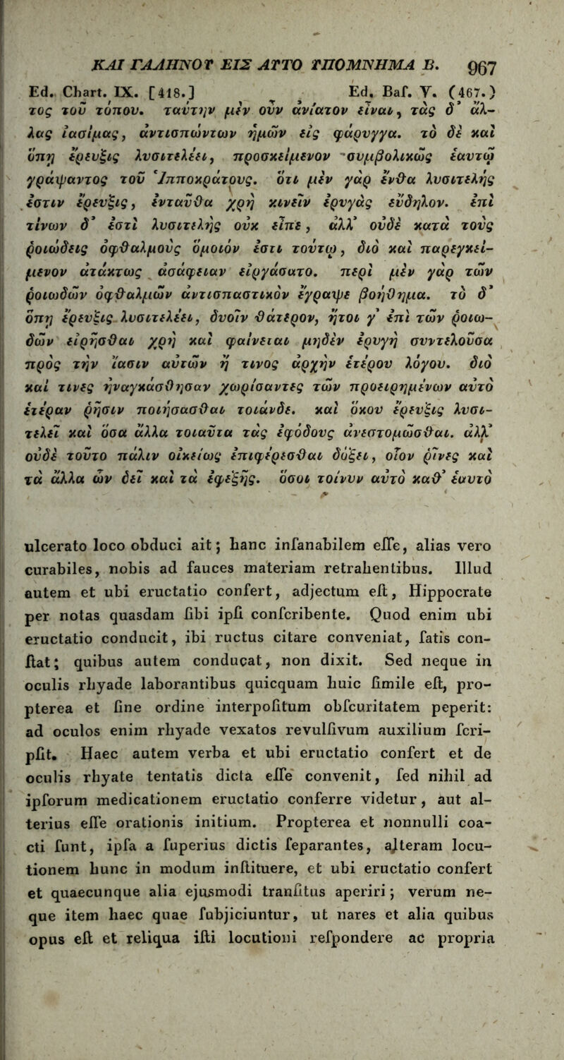 Ed. Chart. IX. [418.] Ed. Baf. Υ. (467.) τος του τόπον. ταντην μεν ονν ανίατον είναι, τάς d’ «λ- λας Ιασίμας, άντισπώντων ημών εις φάρυγγα. το δε και οπη ερευξις λυσιτελέει, προσκείμενον συμβολικώς εαντω γράψαντος του 'Ιπποχράτους. οτι μεν γάρ εν&α λυσιτελής εστιν ερευξις, ενταυϋα χρη ν.ινείν ερυγάς ενδηλον. ini τίνων δ* Ιστι λυσιτελής ουκ είπε, αλλ* ουδέ κατά τους ροιώδεις όφ&αλμους ομοιόν ίστι τοντω, διό και παρεγκεί- μενον άτάκτως ασάφειαν είργάσατο. περί μεν γάρ των ροιωδών όφ&αλμών άντισπαστικόν εγραψε βοήθημα. το d’ οπη ερενξις λυσιτελέει, δυοίν θάτερον, ήτοι y επϊ των ροιω- δών είρησϋαι χρη και φαινειαι μηδέν ερυγη συντελούσα προς την ίασιν αυτών η τίνος αρχήν έτερον λόγου. διό καί τινες ήναγκάσΟησαν χωρίσαντες τών προειρημένων αυτό ετέραν ρήσιν ποιήσασθαο τοιάνδε. και όχου ερευξις λυσι- τελε~ι και όσα άλλα τοιαϋτα τάς εφόδους άνεστομώσθαι. άλλ* ουδέ τούτο πάλιν οίχείως επιφέρεσθαι δόξει, οΐον ρίνες και τά άλλα ών δει και τά εφεξής, όσοι τοίνυν αυτό xad’ εαυτό ulcerato loco obduci ait j lianc infanabilem eiTe, alias vero curabiles, nobis ad fauces materiam retrahentibus. Illud autem et ubi eructatio confert, adjectum eit, Hippocrate per notas quasdam libi ipfi confcribente. Quod enim ubi eructatio conducit, ibi ructus citare conveniat, fatis con- fiat; quibus autem conducat, non dixit. Sed neque in oculis rhyade laborantibus quicquam huic iimile eit, pro- pterea et fine ordine interpofitum obfcuritatem peperit: ad oculos enim rhyade vexatos revulfivum auxilium fcri- pfit. Haec autem verba et ubi eructatio confert et de oculis rhyate tentatis dicta effe convenit, fed nihil ad ipforum medicationem eructatio conferre videtur, aut al- terius efle orationis initium. Propterea et nonnulli coa- cti funt, ipfa a fuperius dictis feparantes, ajteram locu- tionem hunc in modum initituere, et ubi eructatio confert et quaecunque alia ejusmodi tranfitus aperiri; verum ne- que item haec quae fubjiciuntur, ut nares et alia quibus opus eft et reliqua ifti locutioni refpondere ac propria