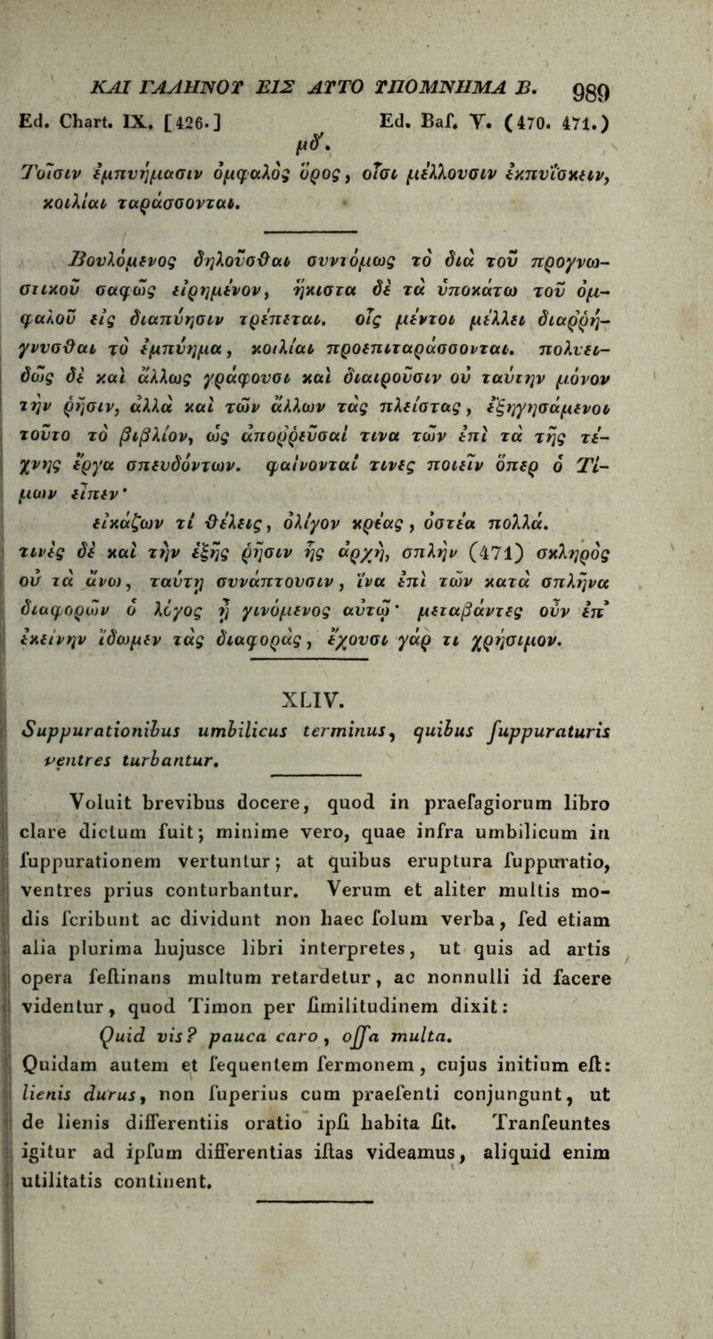 EtI. Chart. IX, [426·] Ed. Baf, Y. (470. 471.) μδ\ Τοίσιν εμηνημασιν δμφαλός ορος, οΐσι μέλλονσιν εκπυΐσκειν, κοιλίαν ταράσσονται. Βονλόμενος δηλονσ&αι σνντόμως το' διά του προγνω- στικού σαφώς είρημένον, ήκιστα δε τά υποκάτω τον όμ- φαλου εις διαπνησιν τρέπεται. οΐς μέντοι μέλλει διαρρη- γννσ&αι τδ εμπύημα, κοιλίαι προεπιταράσσονται. πολνει- δως δε και άλλως γράφουσι και διαιρουσιν ου ταΰτην μόνον την ρήσιν, άλλα και των άλλων τάς πλείστας , έ'ξηγησάμενοι τούτο το βιβλίον, cu£ άπορρευσαί τινα των έπι τά της τέ- χνης έργα σπενδόντων. φαίνονται τινες ποιειν όπερ 6 Τι- μών είπεν * είκάζων τι ΰέλεις, ολίγον κρέας , όστέα πολλά, τινες δε και την έξης ρησιν ης άρ/η, οπλήν (471) σκληρός ου τά άνω, ταυττ] σννάπτονσιν , ϊνα έπι των κατά σπλήνα διάφορων ό λόγος η γινόμενος αντω* μεταβάντες ούν επ εκείνην ίδωμεν τάς διαφοράς, εχουσι γάρ τι χρέ]σιμον. XLIV. Suppurationibus umbilicus terminus, quibus fuppuraturis ventres turbantur. Voluit brevibus docere, quod in praefagiorum libro clare dictum fuit*, minime vero, quae infra umbilicum in fuppurationem vertuntur ’r at quibus eruptura fuppuratio, ventres prius conturbantur. Verum et aliter multis mo- dis fcribunt ac dividunt non liaec folum verba, fed etiam alia plurima liujusce libri interpretes, ut quis ad artis opera feilinans multum retardetur, ac nonnulli id facere videntur, quod Timon per iimilitudinem dixit: Quid vis? pauca caro , offa multa. Quidam autem et fequentem fermonem, cujus initium eft: lienis durus, non fuperius cum praefenti conjungunt, ut de lienis differentiis oratio ipH habita iit. Tranfeuntes igitur ad ipfurn differentias iitas videamus, aliquid enim utilitatis continent.