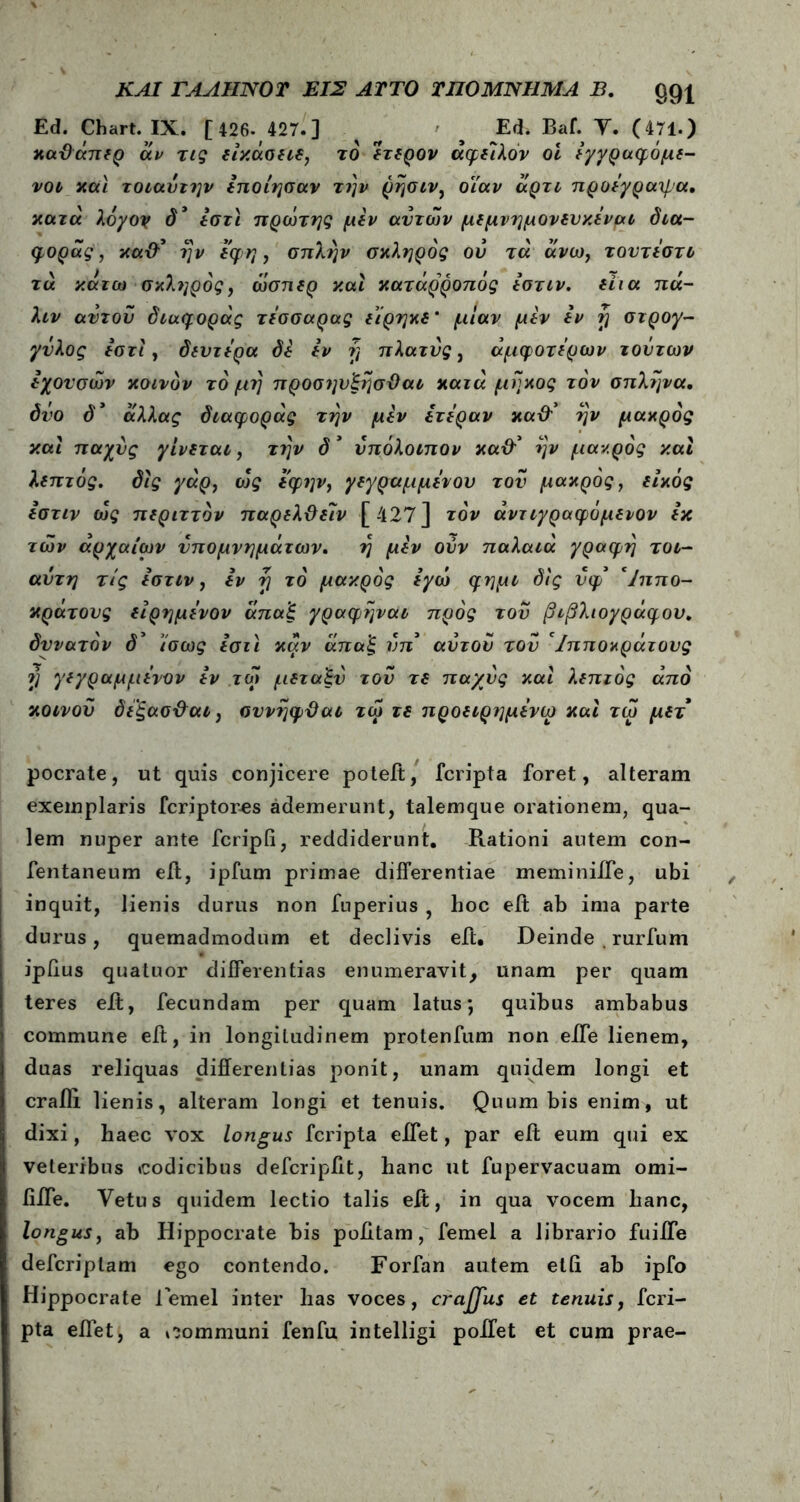 Ed. Chart. IX. [ 426- 427.] ’ Ed. Baf. Y. (471.) καϋάπερ αν τις είκάσειε, το ΐτερον άφειλόν οι εγγραφόμε- νοι και τοιαύτην εποίησαν την ρησιν, οιαν άρτι προεγραψα. κατά λόγον δ’ εστί πρώτης μεν αυτών μεμνημονευκεναι δια- φοράς, καθ’ ην εφη, σπλην σκληρός ου τά άνω7 τουτεστο τα κάτω σκληρός, ώσπερ και κατάρροπός εστιν. είια πά- λιν αυτού διαφοράς τεσσαρας είρηκε’ μίαν μεν εν rj στρογ- γυλός εστί , δεύτερα δε εν ή πλατύς, άμφοτερων τούτων εχουσών κοινόν τό μη προσηυξησϋαι κατά μήκος τον σπλήνα, δυο δ* αλλας διαφοράς την μεν ετε'ραν καχλ’ ην μάκρος καί παχύς γίνεται, την δ * υπόλοιπον κα& ην μάκρος καί λεπτός, δίς γάρ, οός εφην, γεγραμμενον τού μάκρος, είκός εστιν ώς περιττόν παρελϋείν [427] τον άντιγραφόμενον εκ τών αρχαίων υπομνημάτων. η μεν ούν παλαιά γραφή τοι- αντη τις εστιν, εν tj τό μάκρος εγώ φημι δίς νφ* Ίππο- κράτονς είρημενον άπαξ γραφηναι προς τού βιβλιογράφου. δυνατόν δ’ ίσως εστί καν άπαξ νπ αυτού τού 'Ιπποκράτους V Υ*?(>αμμ*νΌν εν τώ μεταξύ τού τε παχύς καί λεπτός άπό κοινού δεξασ&αι, συνηφϋαι τώ τε προειρημενω καί τώ μετ pocrate, ut quis conjicere poteft, fcripta foret, alteram exemplaris fcriptores ademerunt, talemque orationem, qua- lem nuper ante fcripli, reddiderunt. Rationi autem con- fentaneum eft, ipfum primae differentiae meminiiTe, ubi inquit, lienis durus non fuperius , hoc eft ab ima parte durus, quemadmodum et declivis eft. Deinde . rurfum ipiius quatuor differentias enumeravit, unam per quam teres eit, fecundam per quam latus; quibus ambabus commune eft, in longitudinem protenfum non eife lienem, duas reliquas differentias ponit, unam quidem longi et crafli lienis, alleram longi et tenuis. Quum bis enim, ut dixi, haec vox longus fcripta eflet, par eit eum qui ex veteribus codicibus defcripfft, hanc ut fupervacuam omi- fifle. Yetus quidem lectio talis eft, in qua vocem hanc, longus, ab Hippocrate his politam, femel a librario fuifle defcriplam ego contendo. Forfan autem etff ab ipfo Hippocrate lemel inter has voces, crajjus et tenuis, fcri- pta eflet, a communi fenfu intelligi poifet et cum prae-