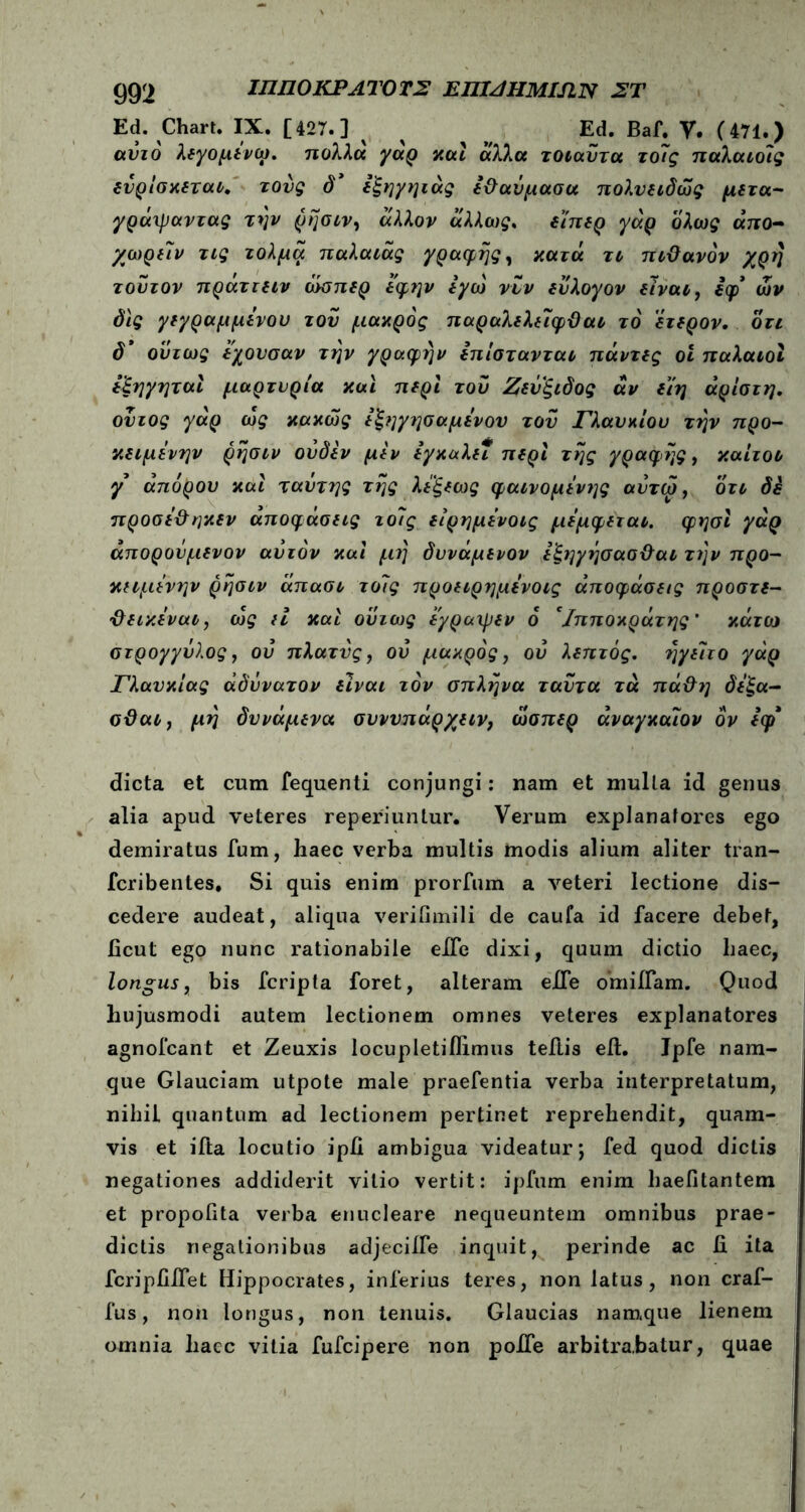 Ed. Chart. IX. [427.] % Ed. Baf. Υ. (471.) αυτό λεγομενω. πολλά γαρ καί άλλα τοιαύτα το7ς παλαιοίς ενρίσκεται. τούς δ* εξηγηιάς (θαύμασα πολυειδώς μετά- γράψαντας την ρήσιν, άλλον άλλως. εί'περ γάρ ολως άιτο- χωρ(7ν τις τολμά τταλα^ά^ γραφής, κατά τι πιθανόν χρή τούτον πράττειν όόσπερ εφην εγώ νυν (υλογον eΊναι, iφ* ών δις γεγραμμενου του μάκρος παραλελε7φθαι το έτερον. ότι δ* ούτως εχονσαν τήν γραφήν επίστανται πάντίς οι παλαιοί εξηγηταϊ μαρτυρία και π(ρΙ τού Ζευξιδος αν (7η άρίστη. ούιος γαρ ως κακώς ε^ηγησαμεν ον τού Γλαυκίοο τήν προ- κειμενην ρήσιν ουδεν μέν εγκαλε* περί τής γραφής, καίτοι γ απόρου και ταύτης τής λεξεως φαινομενης αυτω, ότι δέ προσεθηκεν αποφάσεις το7ς είρημενοις μεμφεται. φησι γάρ άπορουμενον αυτόν και μή δυναμενον εζηγήσασθαι τήν προ- κειμενην ρήσιν άπασι το7ς προειρημενοις αποφάσεις προστε- θεικεναι, ως εΐ καί ούτως ε'γραιρεν ο *Ιπποκράτης’ κάτΐύ στρογγυλός, ού πλατύς, ού μάκρος, ού λεπτός. ήγε7το γάρ Γλανκιας αδύνατον είναι τον σπλήνα ταύτα τα πάθη δεξα- σθαι, μή δυνάμενα συνυπάρχειν, ώσπερ άναγκαιον ον εφί dicta et cum fequenti conjungi: nam et mulla id genus alia apud veteres reperiuntur. Verum explanafores ego demiratus fum, haec verba multis modis alium aliter tran- fcribentes. Si quis enim prorium a veteri lectione dis- cedere audeat, aliqua verifimili de caufa id facere debet, ficut ego nunc rationabile eiTe dixi, quum dictio haec, longus, bis fcripta foret, alteram eJTe omiifam. Quod hujusmodi autem lectionem omnes veteres explanatores agnofcant et Zeuxis locupletiilimus teilis eil. Ipfe nam- que Glauciam utpote male praefentia verba interpretatum, nihil quantum ad lectionem pertinet reprehendit, quam- vis et iita locutio ipii ambigua videatur; fed quod dictis negationes addiderit vitio vertit: ipfum enim haeiitantem et propofita verba enucleare nequeuntem omnibus prae- dictis negationibus adjeciife inquit, perinde ac ii ita fcripfiifet Hippocrates, inferius teres, non latus, non craf- fus, non longus, non tenuis. Glaucias namque lienem omnia liacc vitia fufcipere non poffe arbitrabatur, quae