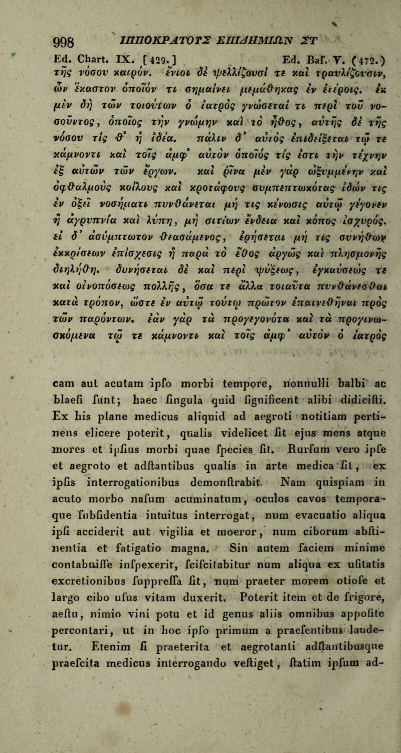 Ed. Chart. IX. [ 429.] ^ Ed. Baf. Υ. (472.) της νόσον καιρόν, ενιοι δε ψελλίζονσι τε καί τρανλίζονσιν, ων έκαστον όποιον τι σημαίνει μεμά&ηχας εν ειεροις. εκ μεν δί) των τοιοντων 6 ιατρός γνώσεταί τι περί του νο- σοϋντος, όποιος την γνώμην και το η&ος, αντης δε της νόσον τις -θ'* η ιδέα. πάλιν δ* αυτός επιδεΐ'ξεται τω τε κάμνοντι και το7ς άμφ* αυτόν όποίός τις εστι την τέχνην εξ αυτών των έργων. καί ρίνα μεν γάρ ώξνμμενην καί οφθαλμούς κοίλους καί κροτάφους συμπεπτωκότας ίδών τις εν όξεϊ νοσηματι πυνΟάνεται μη τις κενωσις αύτω γεγονεν ύ\ αγρυπνία καί λύπη, μrj σιτίων ένδεια καί κόπος Ισχυρός, εi δ3 άσυμπτωτον ΰεασάμενος, ερησεται μη τις συνήθων εκκρίσεων επίσ/εσις η παρά τό εΰος άργώς καί πλησμονής διηλη&η. δυνήσεται δε καί περί ψύξεως, εγκαόσεώς τε καί οίνοπόσεως πολλής, όσα τε άλλα τοιαντα πυν&άνεσ&αι κατά τρόπον, ώστε εν αντω τοΰτω πρώτον επαινε&ηναι προς των παρόντων· εάν γάρ τά προγεγονότα καί τά προγινω- σκόμενα τω τε κάμνοντι καί τοίίς άμφ* αυτόν ό ιατρός cam aul acutam ipfo morbi tempore, nonnulli balbi ac blaefi funt; baec lingula quid fignificent alibi didicifti. Ex bis plane medicus aliquid ad aegroti notitiam perti- nens elicere poterit, qualis videlicet fit ejus mens atque mores et iplius morbi quae fpecies fit. Rurfum vero ipfe et aegroto et aditantibus qualis in arte medica fit, ex ipfis interrogationibus demonftrabit. Nam quispiam in acuto morbo nafum acuminatum, oculos cavos tempora- que fubfidentia intuitus interrogat, num evacuatio aliqua ipfi acciderit aut vigilia et moeror, num ciborum abfti- nentia et fatigatio magna. Sin autem faciem minime contabuifle infpexerit, fcifcitabitur num aliqua ex uiitatis excretionibus fupprelfa fit, num praeter morem otiofe et largo cibo ufus vitam duxerit. Poterit item et de frigore, aeitu, nimio vini potu et id genus aliis omnibus appoiite percontari, ut in boc ipfo primum a praefentibus laude- tur. Etenim fi praeterita et aegrotanti adftanlibusque praefcita medicus interrogando velliget, llatim ipfum ad-