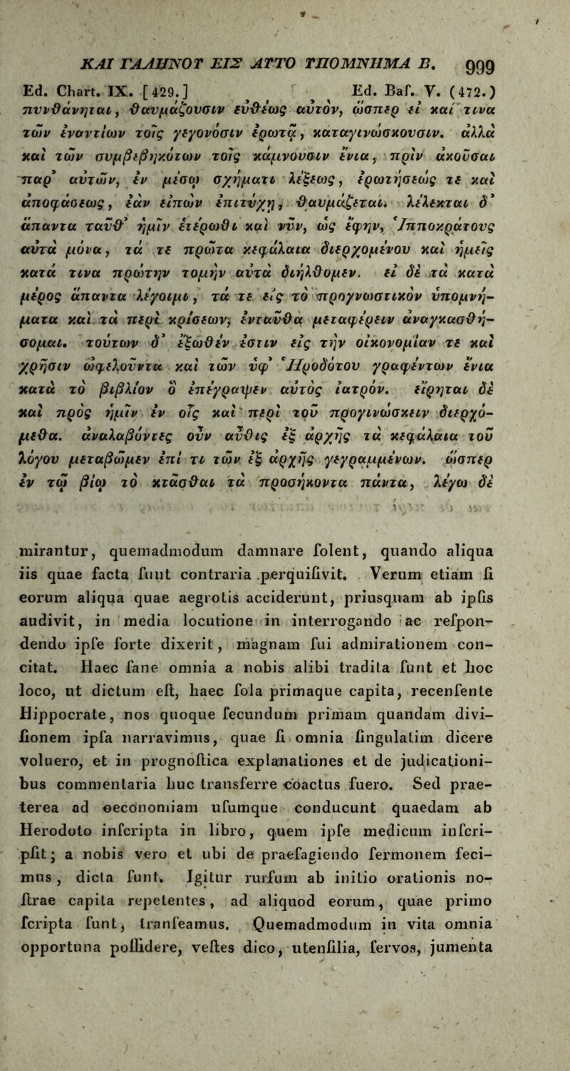 Ed. Chart. IX. [429.] ^ ^ Ed. Baf. Υ. (472.) πννΰάνηται, Όανμάζουσιν ιΰ&ίως αυτόν, ώσπιρ ιί καί'τι να των ίναντίων τοίς γιγονόσιν ίρωτά, καταγινώσκονσιν. άλλα και των συμβιβηκύτων τοίς κάμνουσιν ίνια, πριν άκουσαι τταρ’ αυτών, Ιν μισώ σχήματι λίξιως, ίρωτήσιώς τι καί άποφάοιως, ίάν ιίπών ίπιτνχτ], βαυμάζιται* λίλικται d* άπαντα τανίβ ήμίν ίτίρωϋι και νυν, ως ίφην, 'Ιπποκράτονς αυτά μονά, τά τι πρώτα κιφάλαια διίρχομινου καί ήμιΐς κατά τινα πρώτην τομήν αυτά διήλ&ομίν. ιί δί τά κατά μιρος άπαντα λίγοιμι, τά τι ιίς τό προγνωστικόν υπομνή- ματα και τά πιρί κρίσιων) ίντανϋα μιταφίριιν άναγκασ&ή- σομαι. τούτων δ* ίξω&ιν ίστιν ιίς την οικονομίαν τι καί χρήσιν ώφιλονντα καί των νφ *Ιίροδότου γραφι'ντων ίνια κατά τό βιβλίον ο ίπίγραψιν αυτός ιατρόν. ίίρηται δί καί προς ήμίν ίν οΤς καί πιρί τρν προγινωσκιιν διιρχό- μΐ&α. άναλαβόνιΐς ουν αύϋις ίξ άρχης τά κιφάλαια του λόγον μιταβώμιν ίπί τι των ί'ξ> άρχης γιγραμμίνων. όίσπιρ ίν τώ βίω τό κτάσϋαι τά προσήκοντα πάντα, λιγω δί <\ ^ '· , ί >■) ί ι. .· ν . τ η;^ ·,: ν·> \ν mirantur, quemadmodum damnare folent, quando aliqua iis quae facta funt contraria perquifivit. Verum etiam fi eorum aliqua quae aegrotis acciderunt, priusquam ab ipGs audivit, in media locutione in interrogando ac refpon- fiendo ipfe forte dixerit, magnam fui admirationem con- citat. Haec fane omnia a nobis alibi tradita funt et hoc loco, ut dictum eit, haec fola primaque capita, recenfente Hippocrate, nos quoque fecundum primam quandam divi- fionem ipfa narravimus, quae fi omnia fingulatim dicere voluero, et in prognofiica explanationes et de judicationi- bus commentaria huc transferre coactus fuero. Sed prae- terea ad oeconomiam ufumque conducunt quaedam ab Herodoto infcripta in libro, quem ipfe medicum infcri- pfit; a nobis vero et ubi de praefagiendo fermonem feci- mus , dicta funt. Igitur rurftim ab initio orationis no- ftrae capita repetentes, ad aliquod eorum, quae primo fcripta funt, Iranfeamus. Quemadmodum in vita omnia opportuna poilidere, velles dico, utenfilia, fervos, jumenta