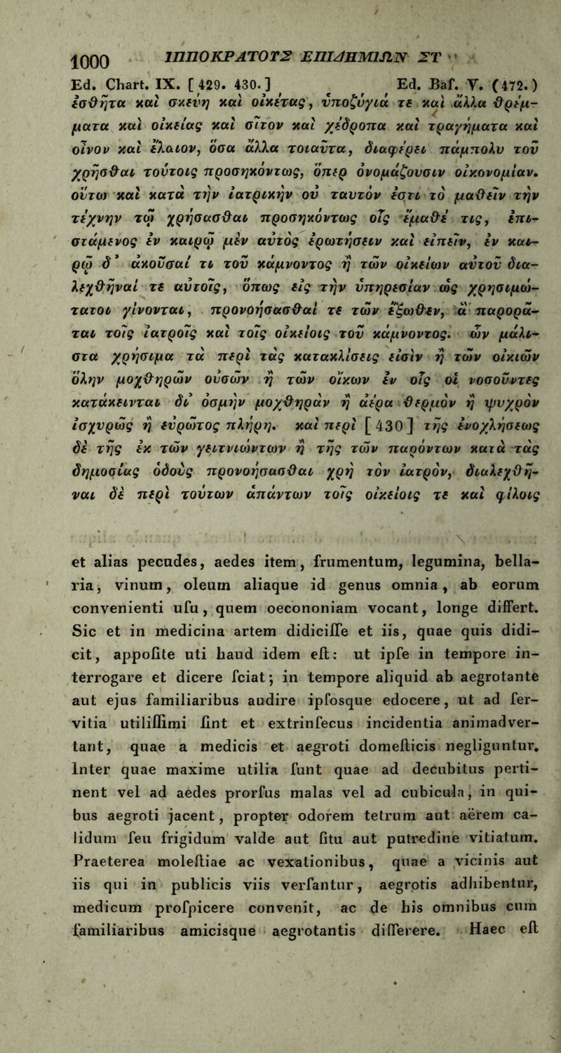 ΙΠΠΟ ΚΡ ΑΤΟ ΤΣ Ε ΠΙΑIIΜΙ Λ Ν ΣΤ Ed. Chart. IX. [ 429. 430. ] # , Ed. Baf. Υ. (472.) εσΘήτα καί σχενη και οίχέτας, υποζύγιά τε χαϊ άλλη Θρέμ- ματα χούι οικείας καί σίτον καί χέδροπα καί τραγήματα καί οίνον και ελαιον, όσα άλλα τοιαντα, διαφέρει πάμπολυ τον χρήσΘαι τούτοις προσηχοντως, όπερ όνομάζουσιν οικονομίαν. οντω καί κατά τήν ιατρικήν ού ταυτόν εστι το μαΘείν την τέχνην τω χρήσασΘαι προσηχόντως οΐς εμα&έ τις, επι- στάμενος εν χαίρω μέν αυτός έρωτήσειν και είπέίν, εν χαί- ρω δ ' άχούσαί τι τού χάμνοντος η των οικείων αυτού δια- λεχΘήναί τε αύτοίς, όπως εις την υπηρεσίαν ώς χρησιμώ- τατοι γίνονται, προνοήσασΘαί τε των εξωΘεν, ά παρορά- ται τοΐς ίατροΐς καί τοΐς οίχείοις τού χάμνοντος. ών μάλι- στα χρήσιμα τα περί τάς κατακλίσεις είσίν ή των οικιών ολην μοχΘηρών ούσών η των οίκων Ιν οΐς οι νοσοϋντες κατάκεινται δι οσμήν μοχΘηράν η αέρα -Θερμόν ή ψυχρόν ίσχνρώς ή ενρώτος πλήρη, καί περί [ 430 ] τής ενοχλήσεως δε τής εκ των γειτνιώντων ή τής των παρόντων κατά τάς δημοσίας όδούς προνοήσασΘαι χρή τον ιατρόν, διαλεχΘή- ναι δε περί τούτων απάντων τοΐς οίκείοις τε καί φίλοις ■ .;pii . / ' .1 ...: : ·.· \,. ι *«·. et alias pecudes, aedes item, frumentum, legumina, bella- ria, vinurn, oleum aliaque id genus omnia, ab eorum convenienti ufu , quem oecononiam vocant, longe differt. Sic et in medicina artem didiciffe et iis, quae quis didi- cit, appofite uti haud idem eit: ut ipfe in tempore in- terrogare et dicere fciat; in tempore aliquid ab aegrotante aut ejus familiaribus audire ipfosque edocere, ut ad fer- vitia utilillimi iint et extrinfecus incidentia animadver- tant, quae a medicis et aegroti domeiticis negliguntur. Inter quae maxime utilia funt quae ad decubitus perti- nent vel ad aedes prorfus malas vel ad cubicula, in qui- bus aegroti jacent, propter odorem tetrum aut aerem ca- lidum feu frigidum valde aut litu aut putredine vitiatum. Praeterea moleftiae ac vexationibus, quae a vicinis aut iis qui in publicis viis ver fantur, aegrotis adhibentur, medicum profpicere convenit, ac de his omnibus cum familiaribus amicisque aegrotantis differere. Haec eil
