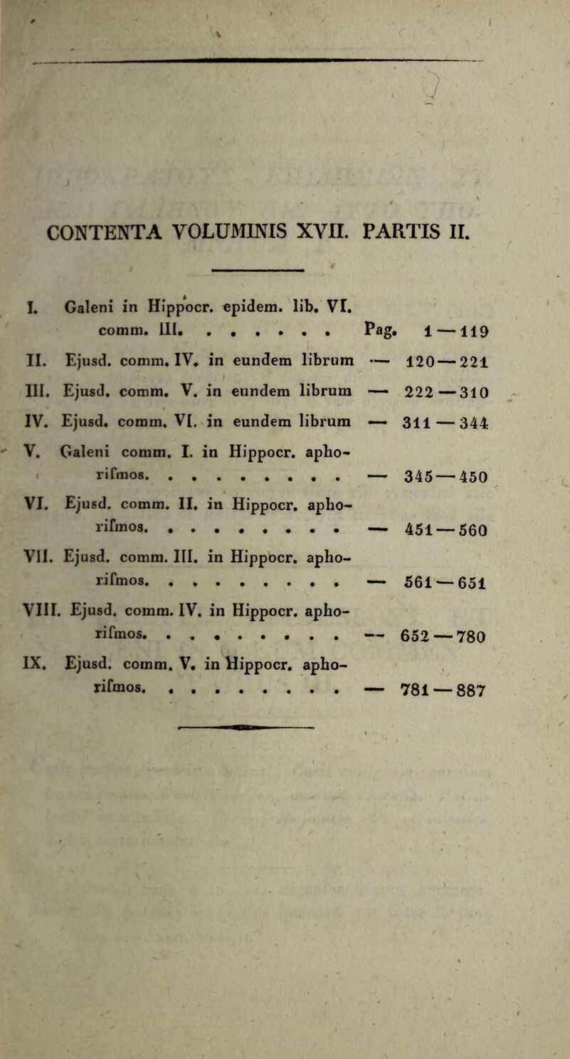 I. Galeni in Hippocr. epidem. lib. VI. comm, III Pag. l —119 II. Ejusd. comm. IV. in eundem librum — 120 — 221 III. Ejusd. comm. V. in eundem librum — 222—310 IV. Ejusd. comm. VI. in eundem librum — 311—344 V. Galeni comm. I. in Hippocr. apho- rifmos — 345 — 450 VI. Ejusd. comm. II. in Hippocr. apho- rifmos — 451 — 560 VII. Ejusd. comm. III. in Hippocr. apho- rifmos — 561 — 651 VIII. Ejusd. comm. IV. in Hippocr. apho- rifmos — 652 — 780 IX. Ejusd. comm. V. in Hippocr. apho- rifcnos — 781 — 887