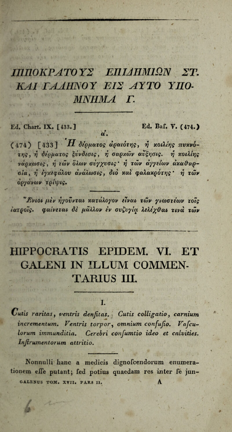 ΙΠΠΟ ΚΡΑΤΟΥΣ ΕΠΜΗΜ1ΩΝ ΣΤ. ΚΑΙ ΓΑΛΗΝΟΥ ΕΙΣ ΑΥΤΟ ΥΠΟ- ΜΝΗΜΑ Γ. EJ. Chart. IX. [133.] ( Ed. Baf. V. (474.) α. (474) [433] Η δέρματος άραιότης, ύ\ κοιλίης πυκνό- της, η δέρματος ξυνδισις, η σαρκών ανξησις. η κοιλίης νάρκωσις, η των όλων σνγχυσις* η των αγγείων ακαθαρ- σία, η εγκεφάλου άνάλωσις, διό και φαλακρότης* η των οργάνων τρίψις, 'Ένιοι μεν ηγούνται κατάλογον είναι των γνωστέων το7ς ίατροις. φαίνεται ό£ μάλλον εν συζυγία λελέχθαι τινά των HIPPOCRATIS EPIDEM. VI. ΕΤ GALENI IN ILLUM COMMEN- TARIUS III. i. utis raritas, ventris denfitas. Cutis colligatio, carnium incrementum. Ventris torpor, omnium confufio. Vafcu- lorum immunditia. Cerebri confumtio ideo et calvities. Infir amentorum attritio. Nonnulli hanc a medicis dignofcendorum enumera- tionem eJTe putant; fed potius quaedam res inter Te jun-