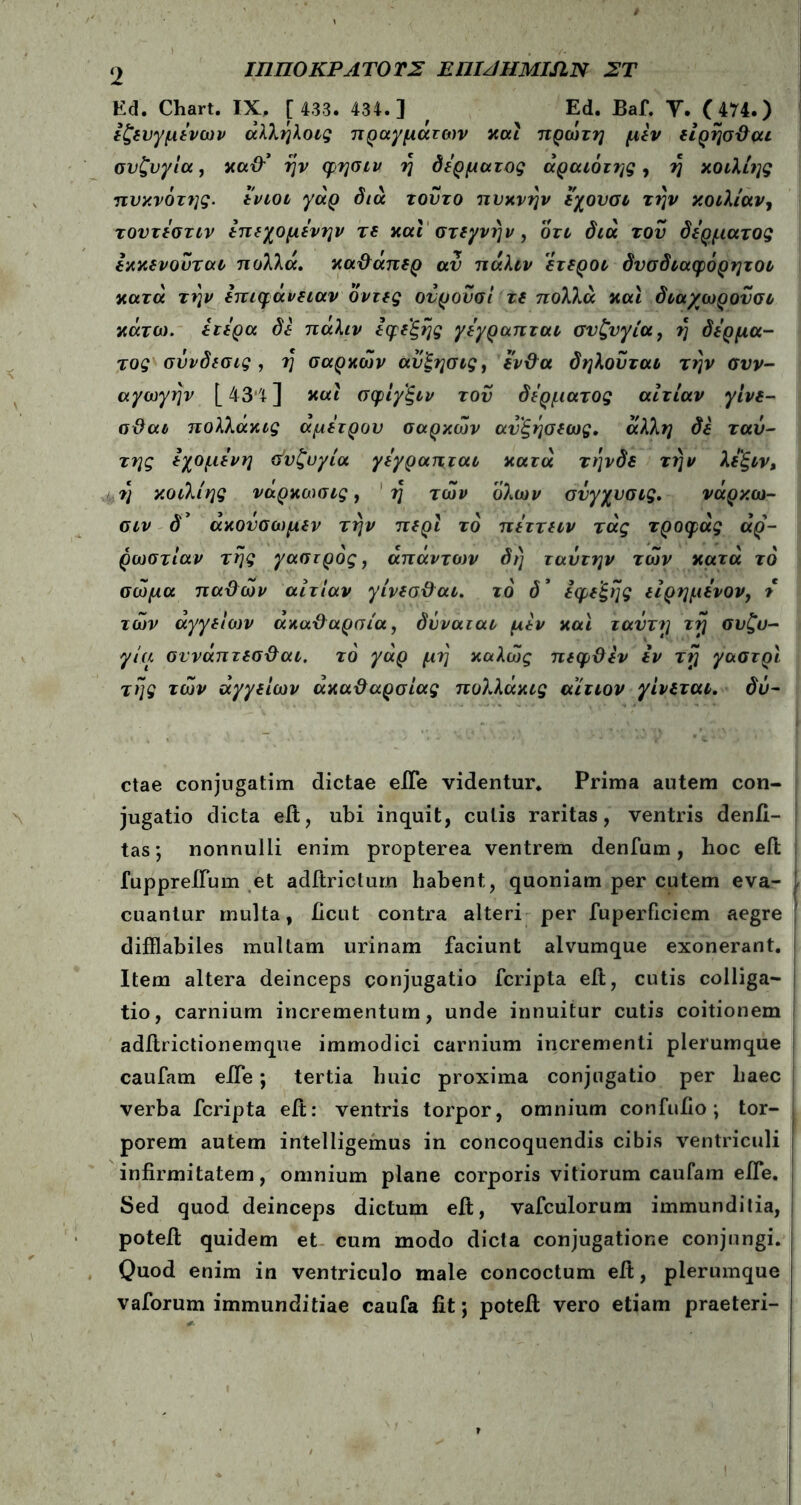 Ed. Chart. IX. [ 433. 434.] f Ed. Baf. Y. 074.) εζευγμενων άλλήλοις πραγμάτων καί πρώτη μεν είρησθαι συζυγία, καθ’* ην φησιν η δέρματος άραιότης, η κοιλίης πυκνότης. ενιοι γάρ διά τούτο πυκνήν εχουσι την κοιλίαν, τοντεστιν επεχομενην τε και στεγνήν, οτι διά του δέρματος εκκενουται πολλά, καθάπερ αν πάλιν ετεροι δνσδιαφόρητοι κατά την επιφάνειαν όντες ονρουσί τε πολλά και διαχωρουσι κάτω, ετερα δε πάλιν εφε'ξης γεγραπται συζυγία, η δέρμα- τος σΰνδεσις, η σαρκών αυξησιςί ένθα δηλοΰται την συν- αγωγήν [ 43*4 ] και σφίγξιν τον δέρματος αιτίαν γίνε- σθαι πολλάκις άμετρου σαρκών αυξησεως. άλλη δε ταύ- της εχομενη Συζυγία γεγραπται κατά τηνδε την λεξιν, η κοιλίης νάρκωσις, η των όλων συγχυσις. νάρκω- σιν άκοΰσωμεν την περί το πεττειν τάς τροφάς αρ- ρώστιαν της γαστρος, άπάνττυν δη ταΰτην των κατά τό σώμα παθών αιτίαν γίνεσθαι. τό δ* εφεξής είρημένον, t τών αγγείο)ν ακαθαρσία, δΰναται μεν και ταΰτη τη συζυ- γία σννάπτεσθαι. τό γάρ μη καλώς πεφθεν εν τη γαστρι της τών αγγείων ακαθαρσίας πολλάκις αίτιον γίνεται, δΰ- ctae conjugatim dictae eiTe videntur. Prima autem con- jugatio dicta eit, ubi inquit, cutis raritas, ventris denfi- tas; nonnulli enim propterea ventrem denfum, hoc eft fuppreiium et aditriclum habent, quoniam per cutem eva- cuantur multa, iicut contra alteri per fuperficiem aegre difflabiles mullam urinam faciunt alvumque exonerant. Item altera deinceps conjugatio fcripta eit, cutis colliga- tio, carnium incrementum, unde innuitur cutis coitionem aditrictionemque immodici carnium incrementi plerumque caufam eiTe; tertia huic proxima conjugatio per haec verba fcripta eit: ventris torpor, omnium confufio; tor- porem autem intelligemus in concoquendis cibis ventriculi infirmitatem, omnium plane corporis vitiorum caufam eiTe. Sed quod deinceps dictum eit, vafculorum immunditia, poteil quidem et cum modo dicta conjugatione conjungi. Quod enim in ventriculo male concoctum eit, plerumque vaforum immunditiae caufa fit; potefi; vero etiam praeteri-