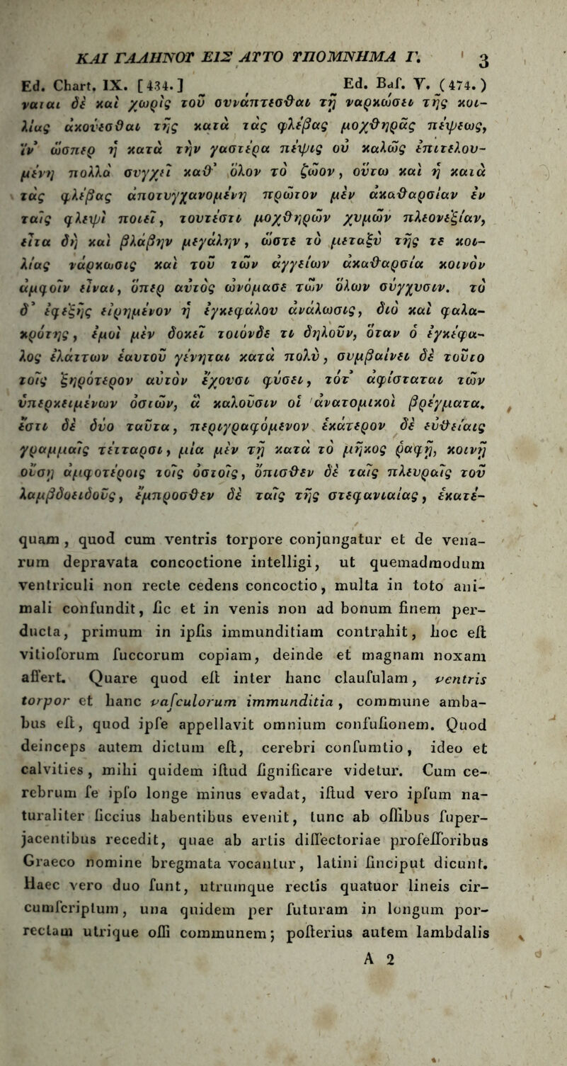 Ed. Chart. IX. [434.] _ _ Ed. Baf. Υ. (474.) ναιαι δε και χωρίς του συνάπτεσθαι τη νάρκωσή της κοι- λίας άκούεσθαι της κατά τάς φλέβας μοχθηράς πέψεως, ιν ώσπερ ?} κατά την γαστέρα πέψις οΰ καλώς επιτελου- μένη πολλά συγχεί καθ' ολον το ζώον, ούτω καί η καιά τάς φλέβας άποτνγχανομένη πρώτον μεν ακαθαρσίαν έν ταίς φλιχpi ποιεί, τουτέστι μοχθηρών χυμών πλεονεξίαν, ίΊτα δη καί βλάβ?]ν μeyάληv, ώστε το μεταξύ της τε κοι- λίας νάρκωσις καί του των αγγείων ακαθαρσία κοινόν άμφοίν ei ναι, οπερ αυτός ώνόμασε των όλων σύγχυσιν. τό δ* εφεξής είρημένον η εγκεφάλου άνάλωσις, διό καί φαλα- κρότης, έμοί μεν δοκεΐ τοιόνδε τι δηλοΰν, όταν ό εγκέφα- λος έλάττων έαυτοΰ γένηται κατά πολύ, συμβαίνει δε τούτο τοίίς ξηρότερον αυτόν έχουσι φύσει, τοτ άφίσταται τών νπερκειμένων όσιών, ά καλοϋσιν οι ανατομικοί βρέγματα. εστι δε δύο ταΰτα, περιγραφόμενον εκάτερον δε εύθείαις γραμμαίς τέιταρσι, μία μεν τη κατά τό μήκος ραφή, κοινή ονση άμφοτέροις το7ς όσιοίς, όπισθεν δε ταίς πλευραίς του λαμβδοειδοΰς, έμπροσθεν δε ταίς της στεφανιαίας, εκατέ- quam , quod cum ventris torpore conjungatur et de vena- rum depravata concoctione intelligi, ut quemadmodum ventriculi non recte cedens concoctio, multa in toto ani- mali confundit, iic et in venis non ad bonum finem per- ducta, primum in ipfis immunditiam contrahit, hoc eil vitioforum fuccorum copiam, deinde et magnam noxam affert. Quare quod eil inter hanc claufulam, ventris torpor et hanc vasculorum immunditia , commune amba- bus eft, quod ipfe appellavit omnium confufionem. Quod deinceps autem dictum eft, cerebri confumtio, ideo et calvities , mihi quidem iitud fignificare videtur. Cum ce- rebrum fe ipfo longe minus evadat, iitud vero ipfum na- turaliter ficcius habentibus evenit, tunc ab oilibus fuper- jacentibus recedit, quae ab artis diflectoriae profeiToribus Graeco nomine bregmata vocantur, latini finciput dicunt. Haec vero duo funt, utrumque rectis quatuor lineis cir- cumfcriptum, una quidem per futuram in longum por- rectam utrique ofii communem; pofterius autem lambdalis A 2