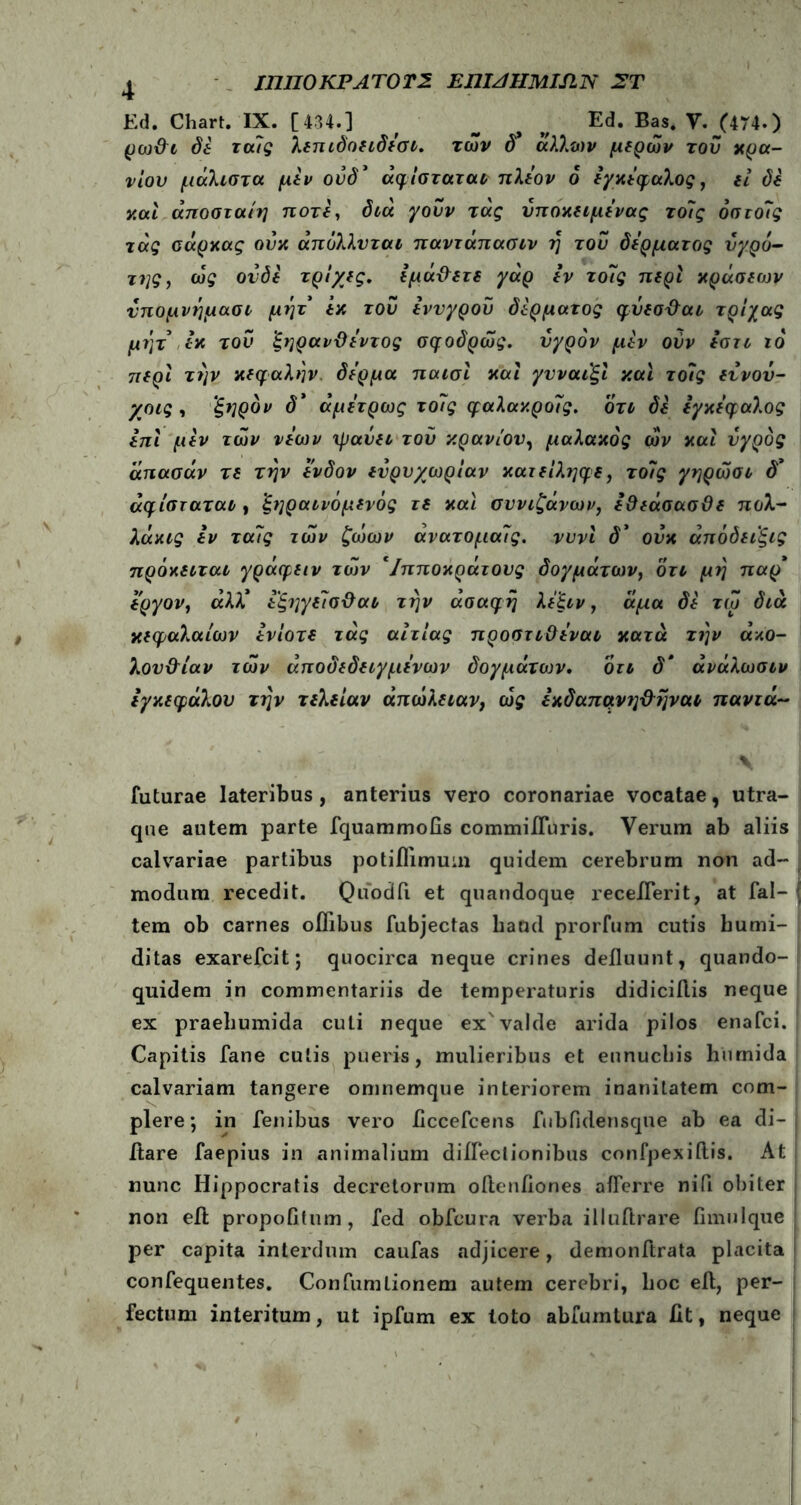 Ed. Chart. IX. [434.] f _ Ed. Bas. V. J474.) ρωθι δε τους λεηιδοειδεσι. των δ* άλλων μερών του κρα- νίου μάλιστα μίν ούδ * άφίσταται πλέον δ εγκέφαλος, εί di ν.αί άποσταίη ποτέ, διά γουν τάς νποκειμενας το7ς 6στο7ς τάς σάρκας ούκ άπολλυται παντάπασιν η του δέρματος υγρό- της7 ως ονόε τρίχες, εμάθετε γάρ εν το7ς περί κράσεων νπομνημασι μήτ εκ του εννγροϋ δέρματος φύεσθαι τρίχας μήτ εκ του ξηρανϋεντος σφοδρώς. υγρόν μεν ούν εστι ιό περί τήν κεφαλήν δέρμα παισϊ καί γυναιξί και το7ς εννου- χοις , 'ξηρόν δ* άμετρως το7ς φαλακρο7ς. οτι δε εγκέφαλος επί μεν των νέων ψαύει τού κρανίου, μαλακός ών καί υγρός άπασάν τε την ένδον ευρυχωρίαν κατείληφε, το7ς γηρώσι δ’ άφίσταται, 'ξηραινόμενός τε καί συνιζάνων, εθεάσασϋε πολ- λάκις εν τα7ς των ζωων ανατομα7ς. νυνί δ* ουκ άπόόειξις πρόκειται γράφειν των */πποκράτονς δογμάτων, οτι μη παρ* εργον, αλλ* εξηγείσθαι την ασαφή λε'ξιν 7 άμα δε τω διά κεφαλαίων ενίοτε τάς αιτίας προστιϋεναι κατά την ακο- λουθίαν των αποδεδειγμένων δογμάτων. ότι δ* άνάλωσιν εγκεφάλου την τελείαν απώλειαν, ω£ εκδαπανηθήναι πανιά~ futurae lateribus, anterius vero coronariae vocatae, utra- que autem parte fquammofis commiiTuris. Verum ab aliis calvariae partibus potiflimum quidem cerebrum non ad- modum recedit. Quodil et quandoque receflerit, at fal- j tem ob carnes oflibus fubjectas liaod prorfum cutis bumi- ditas exarefcit; quocirca neque crines defluunt, quando- quidem in commentariis de temperaturis didiciilis neque ex praeliumida cuti neque ex'valde arida pilos enafci. Capitis fane culis pueris, mulieribus et eunuchis humida calvariam tangere omnemque interiorem inanitatem com- plere; in fenibus vero flccefcens fubfldensque ab ea di- flare faepius in animalium diflectionibus confpexiftis. At nunc Hippocratis decretorum oflenfiones afferre niii obiter non eft propofltum, fed obfcura verba illuftrare fimulque per capita interdum caufas adjicere, demonflrata placita confequentes. Confumlionem autem cerebri, hoc efl, per- fectum interitum, ut ipfum ex loto abfumtura iit, neque