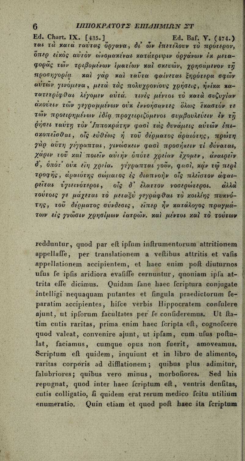 Ed. Chart. IX. [435.] ^ Ed. Baf. Υ. (474.) tou tu nara ταΰτας όργανα, δι ών έπετέλουν το πρότερον, y \ y y y f ψ y f * οπερ ειχος ανιόν ωνομακεναι κατατριχριν οργάνων εκ μετα- φοράς των τριβομένων i ματ ίων και σκευών, χρησάμενον τη προσηγορία και γάρ και ταύτα φαίνεται ξηρότερα σφών αυτών γινόμενα , μετά τάς πολυχρονίους χρήσεις, ήνίκα κα- τατετ ρίφ&αι λίγο μεν αυτά, τινες μέντοι το κατά συζυγίαν αν.ουείν των γεγραμμένων ουκ εννόησαντες ολως έκαστον τ( το)ν προειρημένων ιδία προχειριζομενοι συμβουλεύειν εν τη ρησει ταυτί) τον *Ιπποκράτην φασϊ τάς δυνάμεις αυτών επι- σκοπεισ&αι, οΤς εύ&έως ή του δέρματος άραιότης, πρώτη γαρ αϋτη γέγραπται, γινοίσκειν φασϊ προσήκειν τί δύναται, γαριν του και ποιείν αυιήν οπότε χρείαν έ'χομεν, αναιρείν ό, ο:τότ ουκ είη χρεία. γέγραπται γουν, φασϊ, καν τώ περί τροφής, άραιότης σοιμαιος ές διαπνοήν οΐς πλεϊστον άφαι- ρείται υγιεινότεροι, οΐς d’ ελαττον νοσερώτεροι. άλλα τουτοις γε μάχεται τό μεταξύ γεγράφ&αι το κοιλίης πυκνό- της, του δέρματος σΰνδεσις, είπερ ήν κατάλογος πραγμά- των εις γνώσιν χρησίμων ιατρών, και μέντοι και τό τούτων reddantur, quod par eil ipfum inilrumentorum attritionem appellaife, per translationem a veftibus attritis et vatis appellationem accipientem, et haec enim poti diuturnos ufus fe ipils aridiora evafiiTe cernuntur, quoniam ipfa at- trita eJTe dicimus. Quidam fane haec fcriptura conjugate intelligi nequaquam putantes et fingula praedictorum fe- paratim accipientes, hifce verbis Hippocratem confulere ajunt, ut ipforum facultates per fe confideremus. Ut iia- tim cutis raritas, prima enim haec fcripta eil, cognofcere quod valeat, convenire ajunt, ut ipfam, cum ufus poilu- lat, faciamus, cumque opus non fuerit, amoveamus. Scriptum efl quidem, inquiunt et in libro de alimento, raritas corporis ad difflationem; quibus plus adimitur, falubriores; quibus vero minus, morbofiores. Sed his repugnat, quod inter haec fcriptum eil, ventris denfitas, cutis colligatio, ii quidem erat rerum medico fcitu utilium enumeratio. Quin etiam et quod pofi; haec ita fcriptum V