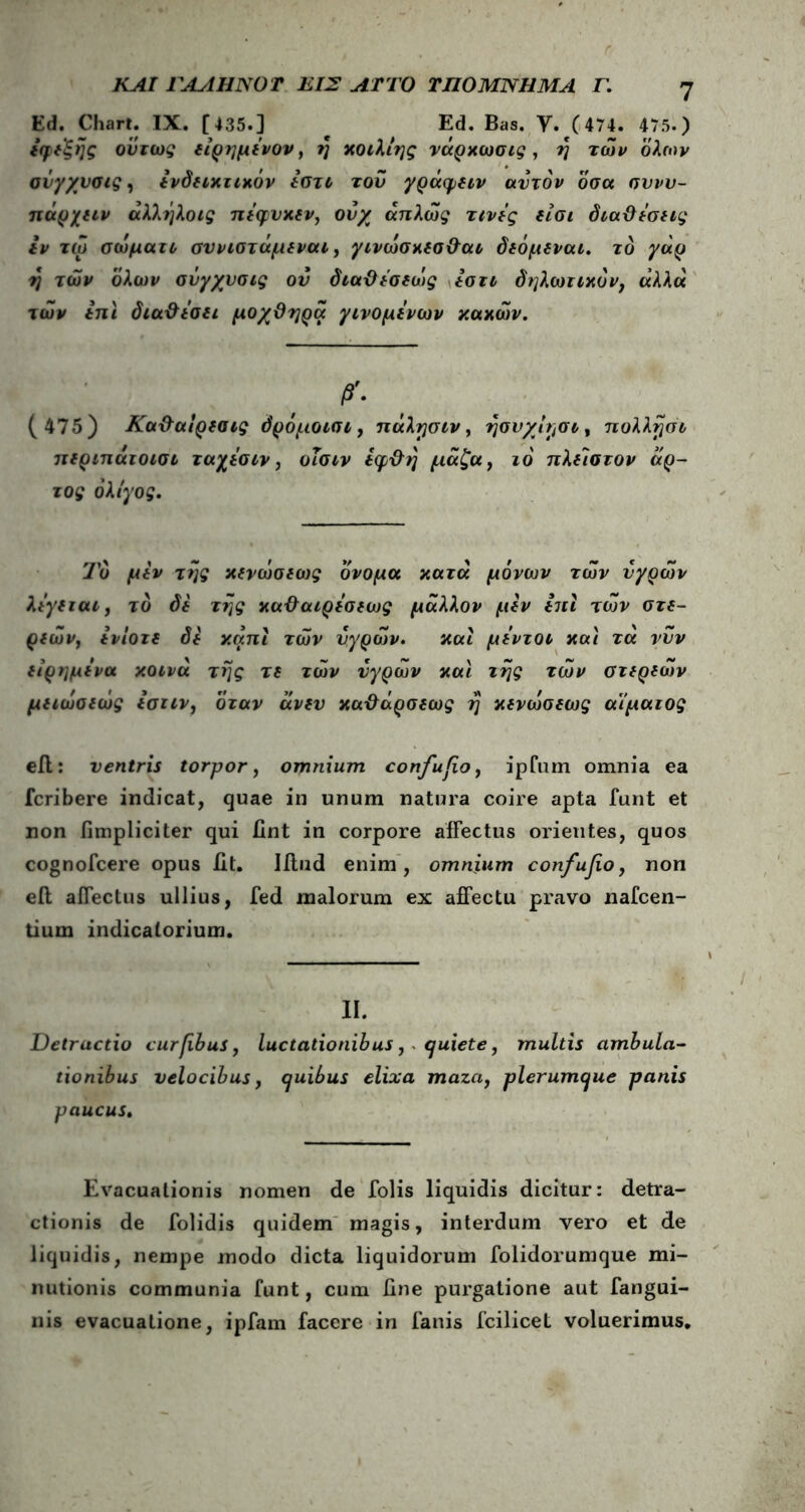 ΚΑΙ ΓΑΛΗΝΟ Τ ΕΙΣ ΛΤΤΟ ΥΠΟΜΝΗΜΑ Γ. Ed. Chart. IX. [435.] c Ed. Bas. Y. (474. 475.) *φ*ξής ούτως δίρημένον, η κοιλίης νάρκωσις, η των όλων σνγχυσις, δνδδίκτικόν ίϋτι του γράφδιν αυτόν όσα σννυ- πάρχδΐν άλλήλοις πέφυκδν, ονχ απλώς τινές δίσι διαϋΐσδίς ιν τω σώματι συνιστάμδναι, γινώσκδσ&αι δδόμβναι. το γάρ η των όλων σνγχνσις ον διαϋέσδώς Ιστι δηλωτικόν, αλλά των ini δια&ΐσδΐ μοχϋηρα γινομένων κακών. β'· ( 475) Κα&αίρδαις όρόμοισι, πάλησιν, ησυχί^σι, πολλησι πδριπάτοισι ταχΐσιν, οΐσιν ίφχλη μάζα, ιό πλίϊστον άρ- τος ολίγος. Το μίν της χδνώσδως όνομα κατά μόνων τών υγρών λιγδται, το δδ της κα&αιρέσδως μάλλον μίν ini τών στδ- ριών, ινίοτδ δδ καπι τών υγρών. και μέντοι και τά νυν δίρημένα κοινά της τδ τών υγρών και της τών στδρδών μδιώσδώς ιστιν, όταν άνδυ κα-&άρσδως η κδνώσεως αίματος eil: ventris torpor, omnium confufio, ipfum omnia ea fcribere indicat, quae in unum natura coire apta funt et non fimpliciter qui fint in corpore affectus orientes, quos cognofcere opus iit. IAnd enim, omnium confufio, non eft affectus ullius, fed malorum ex affectu pravo nafcen- tium indicatorium. II. Detractio curfibus, luctationibus, quiete, multis ambula- tionibus velocibus, quibus elixa maza, plerumque panis paucus. Evacuationis nomen de folis liquidis dicitur: detra- ctionis de folidis quidem magis, interdum vero et de liquidis, nempe modo dicta liquidorum folidorumque mi- nutionis communia funt, cum fine purgatione aut fangui- nis evacuatione, ipfam facere in fanis fcilicet voluerimus.