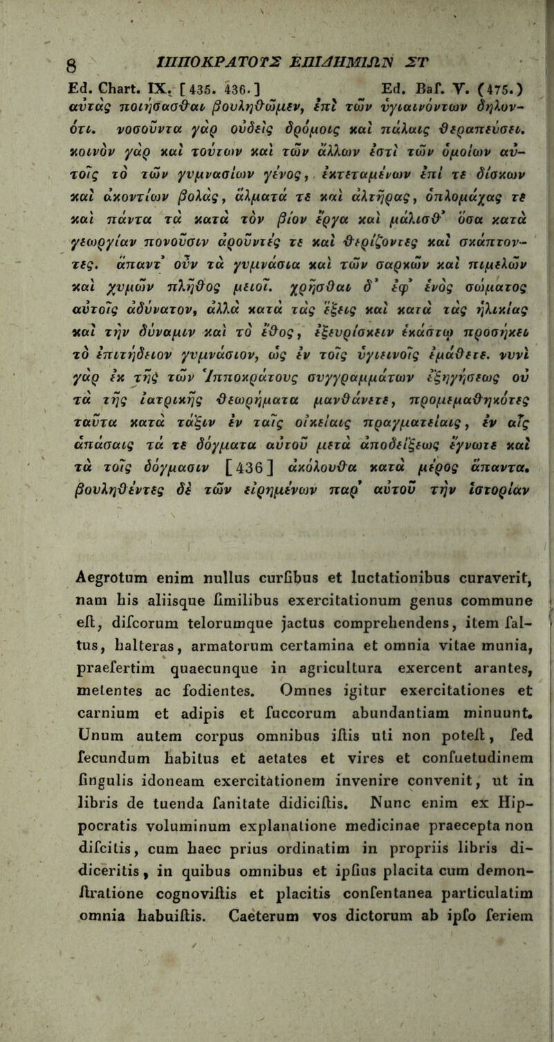 3 ΙΠΠΟΚΡΑ ΤΟ ΤΣ EJJIAHM1SIIV ΣΤ Ed. Chart. IX. [ 435. 436·] Ed. Baf. Υ. (475.) αύτάς ηοιήσασϋ'αι βουληΰώμεν, επί των ύγιαινόντων δηλον- ότι. νοσουντα γάρ ούδε'ις δρόμοις καί πάλαις θεραπεύσει, κοινόν γάρ καί τούτων και των άλλων εστί των όμοιων αν- τοίς το των γυμνασίων γόνος, εκτεταμένων επί τε δίσκων καί ακοντίων βολάς, άλματά τε και αλτήρας, όπλομάχας τε και πάντα τά κατά τον βίον έργα και μάλισθ’ όσα κατά γεωργίαν πονούσιν άρουντες τε και θερίζοντες καί σκάπτον- τες. άπαντ ονν τά γυμνάσια και των σαρκών καί πιμελών και χυμών πλήθος μειοϊ. χρήσθαι δ* εψ ενός σώματος αύτοίς αδύνατον, αλλά κατά τάς εξεις καί κατά τάς ηλικίας καί την δύναμιν και το έθος, εξευρίσκειν εκάστω προσήκει το επιτήδειον γυμνάσιον, ως εν τοίς νγιεινοίς εμάθειε. νυνϊ γάρ εκ τής των Ίπποκράτους συγγραμμάτων εξηγήσεως ού τά τής ιατρικής θεωρήματα μανθάνετε, προμεμαθηκότες ταυτα κατά ταξιν εν ταίς οίκείαις πραγματείαις, εν αΤς άπάσαις τά τε δόγματα αύτου μετά άποδεί'ξεως εγνωτε καί τά τοίς δόγμασιν [436] ακόλουθα κατά μέρος άπαντα. βουληθεντες δε των είρημενων παρ’ αύτου την ιστορίαν Aegrotum enim nullus curfibus et luctationibus curaverit, nam his aliisque fimilibus exercitationum genus commune eft, difcorum telorumque jactus comprehendens, item fal- tus, halteras, armatorum certamina et omnia vitae munia, praefertim quaecunque in agricultura exercent arantes, metentes ac fodientes. Omnes igitur exercitationes et carnium et adipis et fuccorum abundantiam minuunt. Unum autem corpus omnibus iitis uti non potell, fed fecundum habitus et aetates et vires et confuetudinem fingulis idoneam exercitationem invenire convenit, ut in libris de tuenda fanitate didicillis. Nunc enim ex Hip- pocratis voluminum explanatione medicinae praecepta non difcitis, cum haec prius ordinatim in propriis libris di- diceritis , in quibus omnibus et ipfius placita cum demon- ftralione cognoviitis et placitis confentanea particulatim omnia habuiilis. Caeterum vos dictorum ab ipfo feriem
