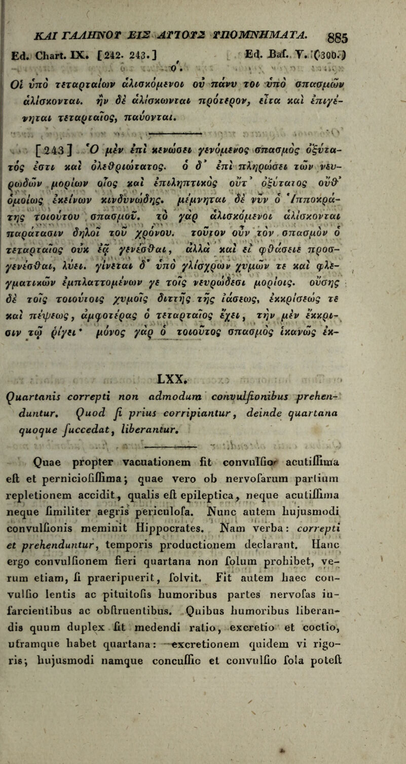 ΚΑΙ ΓΑΛΗΝΟ Τ ΕΙΣ ΑΤΊ0Τ2 ΤΗΟ ΜΝΗΜΑΤΑ. gg5 Ed. Chart. IX. [242. 243.] , Ed. Bai. Υ.Χ'δΟΟ.^ } . 0 Q . » ■ ’ · ; · 01 υπό τεταρταίων άλισκόμει>ot ου πάνυ τοι υπό σπασμών άλίσκονται. ην δε άλίσκωνται πρότερον, είτα καί ειτιγε- νηται τεταριαίος) παύονται. [243] 'Ο μεν επί κενώσει γινόμενος σπασμός όξντα- τός εστι καί όλε&ριοίτατος. ό ό* επί πληρώσει των πυ- ρωδών μορίων οιος καί επιληπτικός οντ* όξύταιος ού& I ομοίως εκείνων κινδυνώδης, μεμνηται δε νυν ό *Ιπποκρά- της τοιούτου σπασμόν, τδ γάρ άλισκομενοι άλίσκονται παράτασιν δηλοϊ τον χρόνον. τούτον ονν τον σπασμόν ό τεταρταίος ούκ ia γενΐσ&αι, άλλα και et φ&άσειε προσ- γενεσ&αι, λύει. γίνεται δ* υπό γλίσχρων χυμών τε και φλε- γματικών εμπλαττομενων γε τοίς νενρώδεσι μορίοις. ονσης δε τοίς τοιούιοις χυμοίς διττής της ίάσεως, εκκρίσεώς τε και πεψεως, άμφοτερας ό τεταρταίος εχει t την μεν εκκρι- σιν τώ ριγεί* μόνος γάρ ό τοιοντος σπασμός ικανώς εκ- LXX. Quartanis correpti non admodum convulfionibus prehen- duntur. Quod β. prius corripiantur, deinde (juartana quoque Juccedatt liberantur. — r 'Λ- Quae propter vacuationem fit convulfior acutiflima eft et perniciofillima \ quae vero ob nervofarum partium repletionem accidit, qualis eft epileptica, neque acu (.illima neque fimiliter aegris periculofa. Nunc autem hujusmodi convulfionis meminit Hippocrates. Nam verba: correpti et prehenduntur, temporis productionem declarant. Hanc ergo convuliionem fieri quartana non folum prohibet, ve- rum etiam, ii praeripuerit, folvit. Fit autem haec con- vulfio lentis ac pituitofis humoribus partes nervofas in- farcientibus ac obftruentibus. Quibus humoribus liberan- dis quum duplex fit medendi ratio, excretio et coctio, uframque habet quartana: —excretionem quidem vi rigo- ris·, hujusmodi namque concuflic et convulfio fola poteil