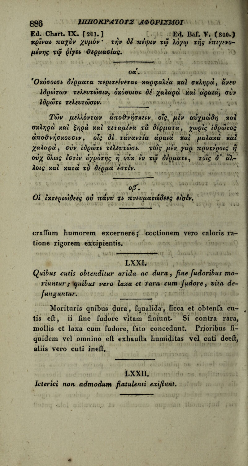 Ed. Chart. IX. [243.] ^ ' Ed. Baf. V. (800.) κρίνα* παχνν χυμόν την Si πέψιν τω λόγω της έπιγενο- μένης τω ριγέ* ϋερμασίας. οα', ΨΟχόσοισι δέρματα περιτε'ινεται καρφαλέα και σκληρά, άνεν ιδρώτων τελευτώσιν, όκόσοισι Si χαλαρά και άραιάί συν ίδρώτι τελευιώσιν. Των μελλόντων άπο&νησκειν οΐς, μεν αυχμώδη καί σκληρά και ξηρά και τεταμένα τα δέρματα, χωρίς ιδρώτο'ς άπο&νησκουσιν, οΐς δε τάναντία αραιά και μαλακά καί χαλαρά, συν ιδρώτι τελεντώσι. τοΐς μεν γάρ προτέροις η ονχ όλως εστιν υγρόιής η ουκ εν τω δέρμα τι, τ οΐς δ’ άλ- λοις και κατά το δέρμα εστιν. craflum humorem excernere; coctionem vero caloris ra- tione rigorem excipientis. — LXXI. Quibus cutis obtenditur arida ac dura , fine fudoribus mo- riuntur f Xjuibus pero laxa et rara cum fudore, vita de- funguntur. Morituris quihus dura, fqualida, ficca et obtenfa cu- tis eft, ii fine fudore vitam finiunt. Si contra rara, mollis et laxa cum fudore, fato concedunt. Prioribus fi- quidem vel omnino eft exhaufta humiditas vel cuti deeft, aliis vero cuti ineft. LXX1I. Icterici non admodum fiatulenti exifiunt. Οι Ικτεριώδεες οβ'. ον ττάνυ τι πνευματώδεες εΐσίν.